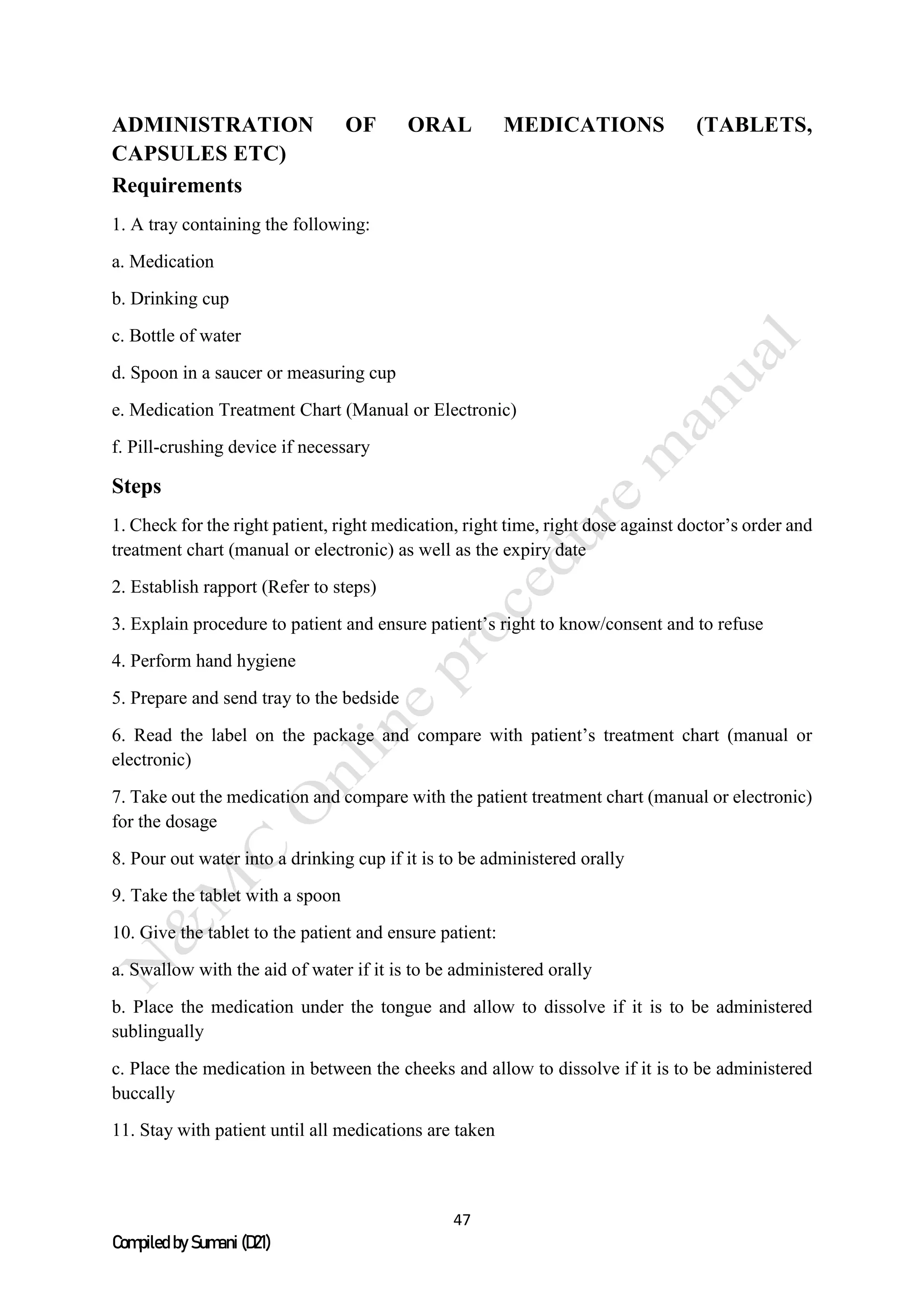 47
Compiled by Sumani (D21)
ADMINISTRATION OF ORAL MEDICATIONS (TABLETS,
CAPSULES ETC)
Requirements
1. A tray containing the following:
a. Medication
b. Drinking cup
c. Bottle of water
d. Spoon in a saucer or measuring cup
e. Medication Treatment Chart (Manual or Electronic)
f. Pill-crushing device if necessary
Steps
1. Check for the right patient, right medication, right time, right dose against doctor’s order and
treatment chart (manual or electronic) as well as the expiry date
2. Establish rapport (Refer to steps)
3. Explain procedure to patient and ensure patient’s right to know/consent and to refuse
4. Perform hand hygiene
5. Prepare and send tray to the bedside
6. Read the label on the package and compare with patient’s treatment chart (manual or
electronic)
7. Take out the medication and compare with the patient treatment chart (manual or electronic)
for the dosage
8. Pour out water into a drinking cup if it is to be administered orally
9. Take the tablet with a spoon
10. Give the tablet to the patient and ensure patient:
a. Swallow with the aid of water if it is to be administered orally
b. Place the medication under the tongue and allow to dissolve if it is to be administered
sublingually
c. Place the medication in between the cheeks and allow to dissolve if it is to be administered
buccally
11. Stay with patient until all medications are taken
 