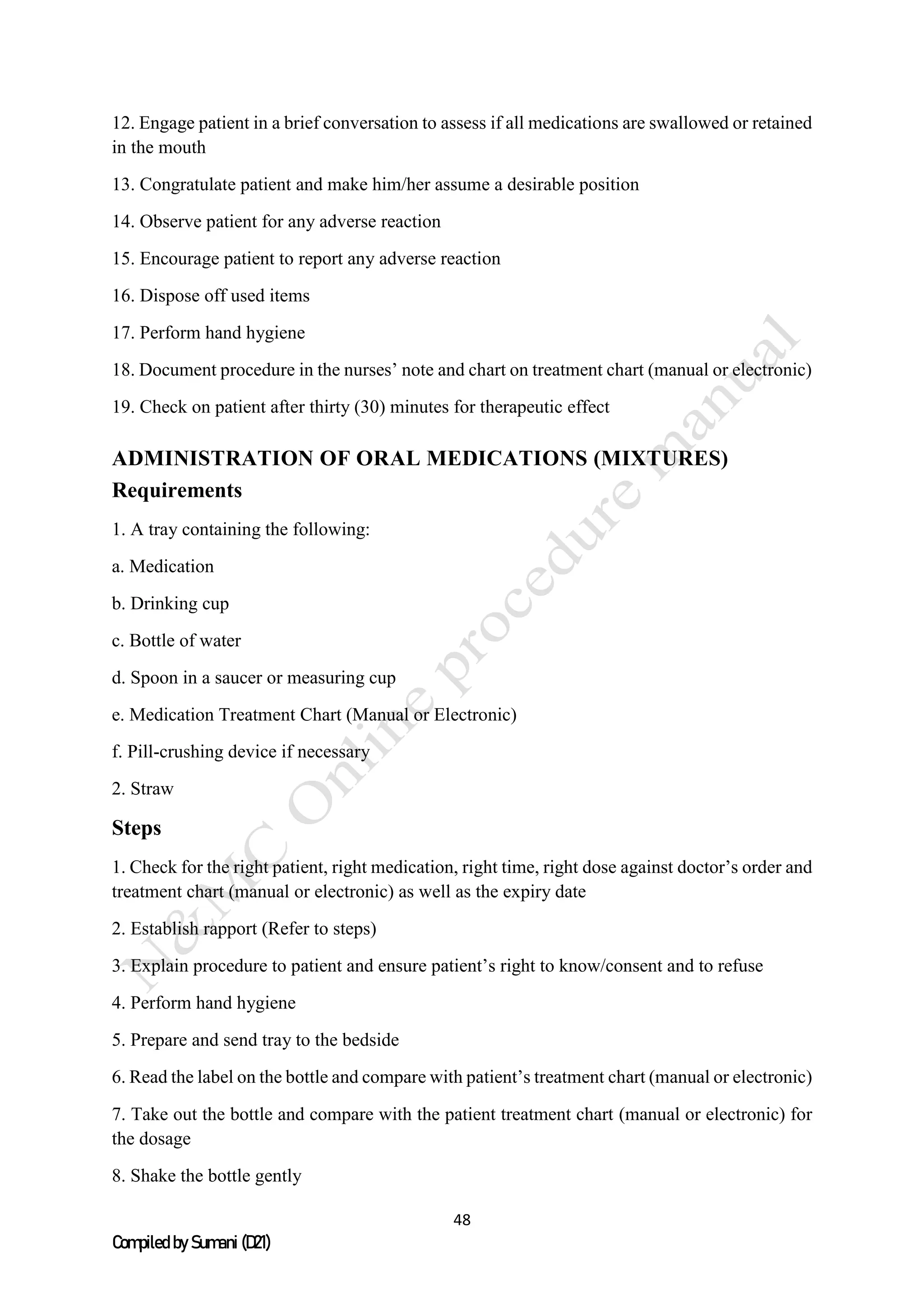 48
Compiled by Sumani (D21)
12. Engage patient in a brief conversation to assess if all medications are swallowed or retained
in the mouth
13. Congratulate patient and make him/her assume a desirable position
14. Observe patient for any adverse reaction
15. Encourage patient to report any adverse reaction
16. Dispose off used items
17. Perform hand hygiene
18. Document procedure in the nurses’ note and chart on treatment chart (manual or electronic)
19. Check on patient after thirty (30) minutes for therapeutic effect
ADMINISTRATION OF ORAL MEDICATIONS (MIXTURES)
Requirements
1. A tray containing the following:
a. Medication
b. Drinking cup
c. Bottle of water
d. Spoon in a saucer or measuring cup
e. Medication Treatment Chart (Manual or Electronic)
f. Pill-crushing device if necessary
2. Straw
Steps
1. Check for the right patient, right medication, right time, right dose against doctor’s order and
treatment chart (manual or electronic) as well as the expiry date
2. Establish rapport (Refer to steps)
3. Explain procedure to patient and ensure patient’s right to know/consent and to refuse
4. Perform hand hygiene
5. Prepare and send tray to the bedside
6. Read the label on the bottle and compare with patient’s treatment chart (manual or electronic)
7. Take out the bottle and compare with the patient treatment chart (manual or electronic) for
the dosage
8. Shake the bottle gently
 