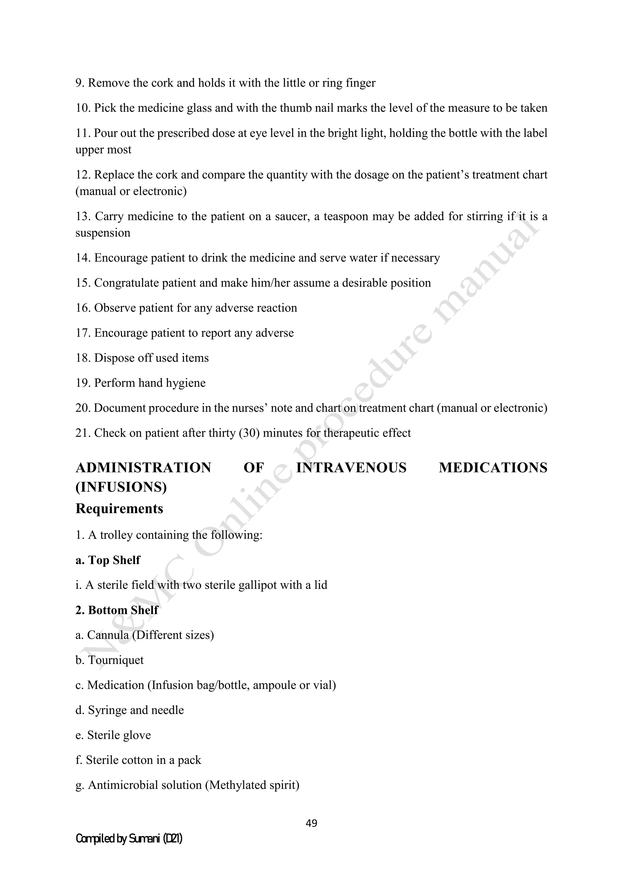 49
Compiled by Sumani (D21)
9. Remove the cork and holds it with the little or ring finger
10. Pick the medicine glass and with the thumb nail marks the level of the measure to be taken
11. Pour out the prescribed dose at eye level in the bright light, holding the bottle with the label
upper most
12. Replace the cork and compare the quantity with the dosage on the patient’s treatment chart
(manual or electronic)
13. Carry medicine to the patient on a saucer, a teaspoon may be added for stirring if it is a
suspension
14. Encourage patient to drink the medicine and serve water if necessary
15. Congratulate patient and make him/her assume a desirable position
16. Observe patient for any adverse reaction
17. Encourage patient to report any adverse
18. Dispose off used items
19. Perform hand hygiene
20. Document procedure in the nurses’ note and chart on treatment chart (manual or electronic)
21. Check on patient after thirty (30) minutes for therapeutic effect
ADMINISTRATION OF INTRAVENOUS MEDICATIONS
(INFUSIONS)
Requirements
1. A trolley containing the following:
a. Top Shelf
i. A sterile field with two sterile gallipot with a lid
2. Bottom Shelf
a. Cannula (Different sizes)
b. Tourniquet
c. Medication (Infusion bag/bottle, ampoule or vial)
d. Syringe and needle
e. Sterile glove
f. Sterile cotton in a pack
g. Antimicrobial solution (Methylated spirit)
 