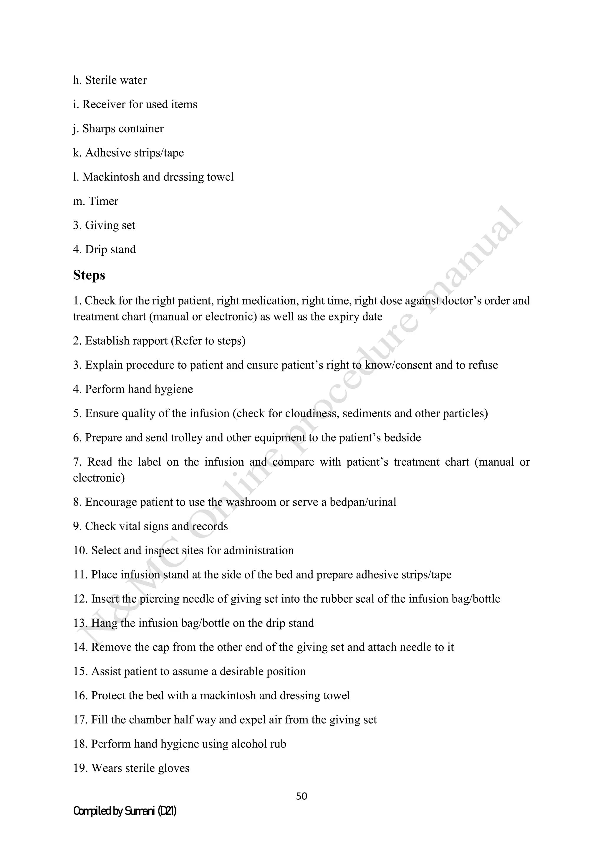 50
Compiled by Sumani (D21)
h. Sterile water
i. Receiver for used items
j. Sharps container
k. Adhesive strips/tape
l. Mackintosh and dressing towel
m. Timer
3. Giving set
4. Drip stand
Steps
1. Check for the right patient, right medication, right time, right dose against doctor’s order and
treatment chart (manual or electronic) as well as the expiry date
2. Establish rapport (Refer to steps)
3. Explain procedure to patient and ensure patient’s right to know/consent and to refuse
4. Perform hand hygiene
5. Ensure quality of the infusion (check for cloudiness, sediments and other particles)
6. Prepare and send trolley and other equipment to the patient’s bedside
7. Read the label on the infusion and compare with patient’s treatment chart (manual or
electronic)
8. Encourage patient to use the washroom or serve a bedpan/urinal
9. Check vital signs and records
10. Select and inspect sites for administration
11. Place infusion stand at the side of the bed and prepare adhesive strips/tape
12. Insert the piercing needle of giving set into the rubber seal of the infusion bag/bottle
13. Hang the infusion bag/bottle on the drip stand
14. Remove the cap from the other end of the giving set and attach needle to it
15. Assist patient to assume a desirable position
16. Protect the bed with a mackintosh and dressing towel
17. Fill the chamber half way and expel air from the giving set
18. Perform hand hygiene using alcohol rub
19. Wears sterile gloves
 
