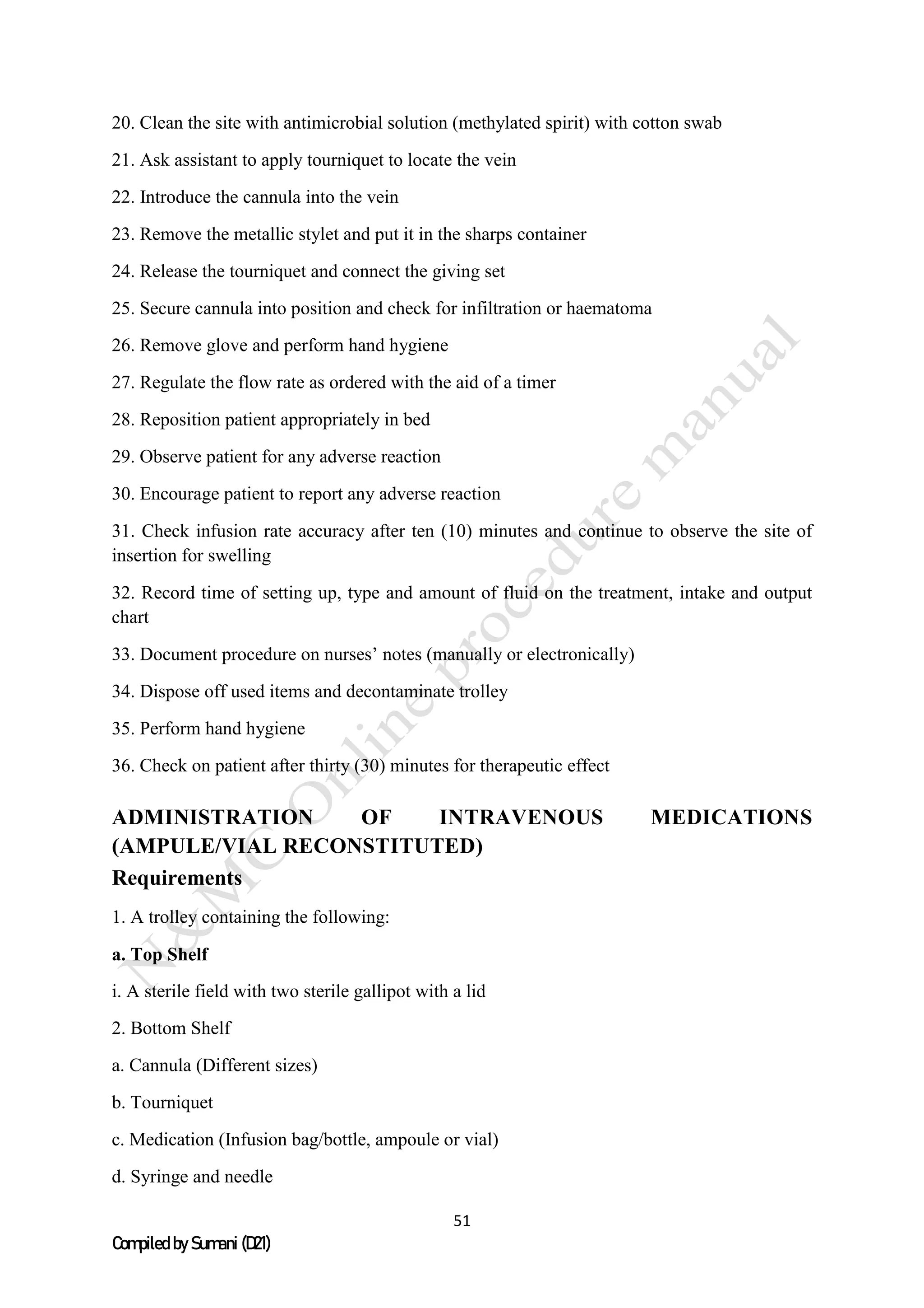 51
Compiled by Sumani (D21)
20. Clean the site with antimicrobial solution (methylated spirit) with cotton swab
21. Ask assistant to apply tourniquet to locate the vein
22. Introduce the cannula into the vein
23. Remove the metallic stylet and put it in the sharps container
24. Release the tourniquet and connect the giving set
25. Secure cannula into position and check for infiltration or haematoma
26. Remove glove and perform hand hygiene
27. Regulate the flow rate as ordered with the aid of a timer
28. Reposition patient appropriately in bed
29. Observe patient for any adverse reaction
30. Encourage patient to report any adverse reaction
31. Check infusion rate accuracy after ten (10) minutes and continue to observe the site of
insertion for swelling
32. Record time of setting up, type and amount of fluid on the treatment, intake and output
chart
33. Document procedure on nurses’ notes (manually or electronically)
34. Dispose off used items and decontaminate trolley
35. Perform hand hygiene
36. Check on patient after thirty (30) minutes for therapeutic effect
ADMINISTRATION OF INTRAVENOUS MEDICATIONS
(AMPULE/VIAL RECONSTITUTED)
Requirements
1. A trolley containing the following:
a. Top Shelf
i. A sterile field with two sterile gallipot with a lid
2. Bottom Shelf
a. Cannula (Different sizes)
b. Tourniquet
c. Medication (Infusion bag/bottle, ampoule or vial)
d. Syringe and needle
 