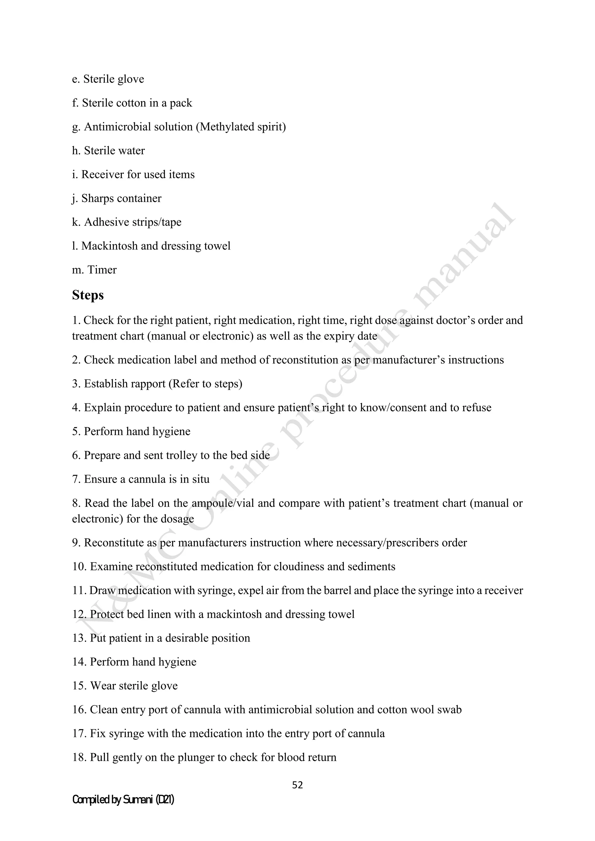 52
Compiled by Sumani (D21)
e. Sterile glove
f. Sterile cotton in a pack
g. Antimicrobial solution (Methylated spirit)
h. Sterile water
i. Receiver for used items
j. Sharps container
k. Adhesive strips/tape
l. Mackintosh and dressing towel
m. Timer
Steps
1. Check for the right patient, right medication, right time, right dose against doctor’s order and
treatment chart (manual or electronic) as well as the expiry date
2. Check medication label and method of reconstitution as per manufacturer’s instructions
3. Establish rapport (Refer to steps)
4. Explain procedure to patient and ensure patient’s right to know/consent and to refuse
5. Perform hand hygiene
6. Prepare and sent trolley to the bed side
7. Ensure a cannula is in situ
8. Read the label on the ampoule/vial and compare with patient’s treatment chart (manual or
electronic) for the dosage
9. Reconstitute as per manufacturers instruction where necessary/prescribers order
10. Examine reconstituted medication for cloudiness and sediments
11. Draw medication with syringe, expel air from the barrel and place the syringe into a receiver
12. Protect bed linen with a mackintosh and dressing towel
13. Put patient in a desirable position
14. Perform hand hygiene
15. Wear sterile glove
16. Clean entry port of cannula with antimicrobial solution and cotton wool swab
17. Fix syringe with the medication into the entry port of cannula
18. Pull gently on the plunger to check for blood return
 