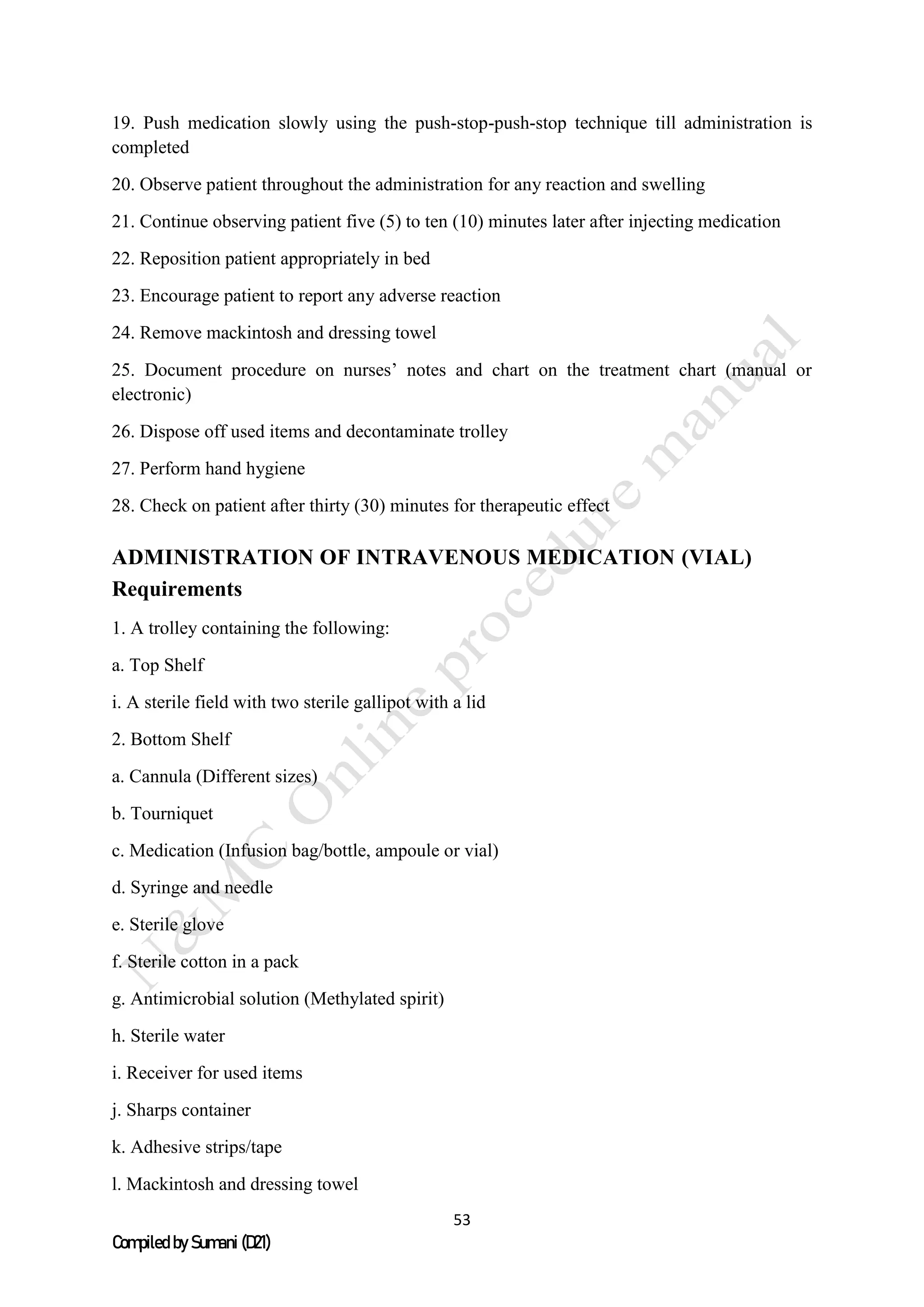 53
Compiled by Sumani (D21)
19. Push medication slowly using the push-stop-push-stop technique till administration is
completed
20. Observe patient throughout the administration for any reaction and swelling
21. Continue observing patient five (5) to ten (10) minutes later after injecting medication
22. Reposition patient appropriately in bed
23. Encourage patient to report any adverse reaction
24. Remove mackintosh and dressing towel
25. Document procedure on nurses’ notes and chart on the treatment chart (manual or
electronic)
26. Dispose off used items and decontaminate trolley
27. Perform hand hygiene
28. Check on patient after thirty (30) minutes for therapeutic effect
ADMINISTRATION OF INTRAVENOUS MEDICATION (VIAL)
Requirements
1. A trolley containing the following:
a. Top Shelf
i. A sterile field with two sterile gallipot with a lid
2. Bottom Shelf
a. Cannula (Different sizes)
b. Tourniquet
c. Medication (Infusion bag/bottle, ampoule or vial)
d. Syringe and needle
e. Sterile glove
f. Sterile cotton in a pack
g. Antimicrobial solution (Methylated spirit)
h. Sterile water
i. Receiver for used items
j. Sharps container
k. Adhesive strips/tape
l. Mackintosh and dressing towel
 