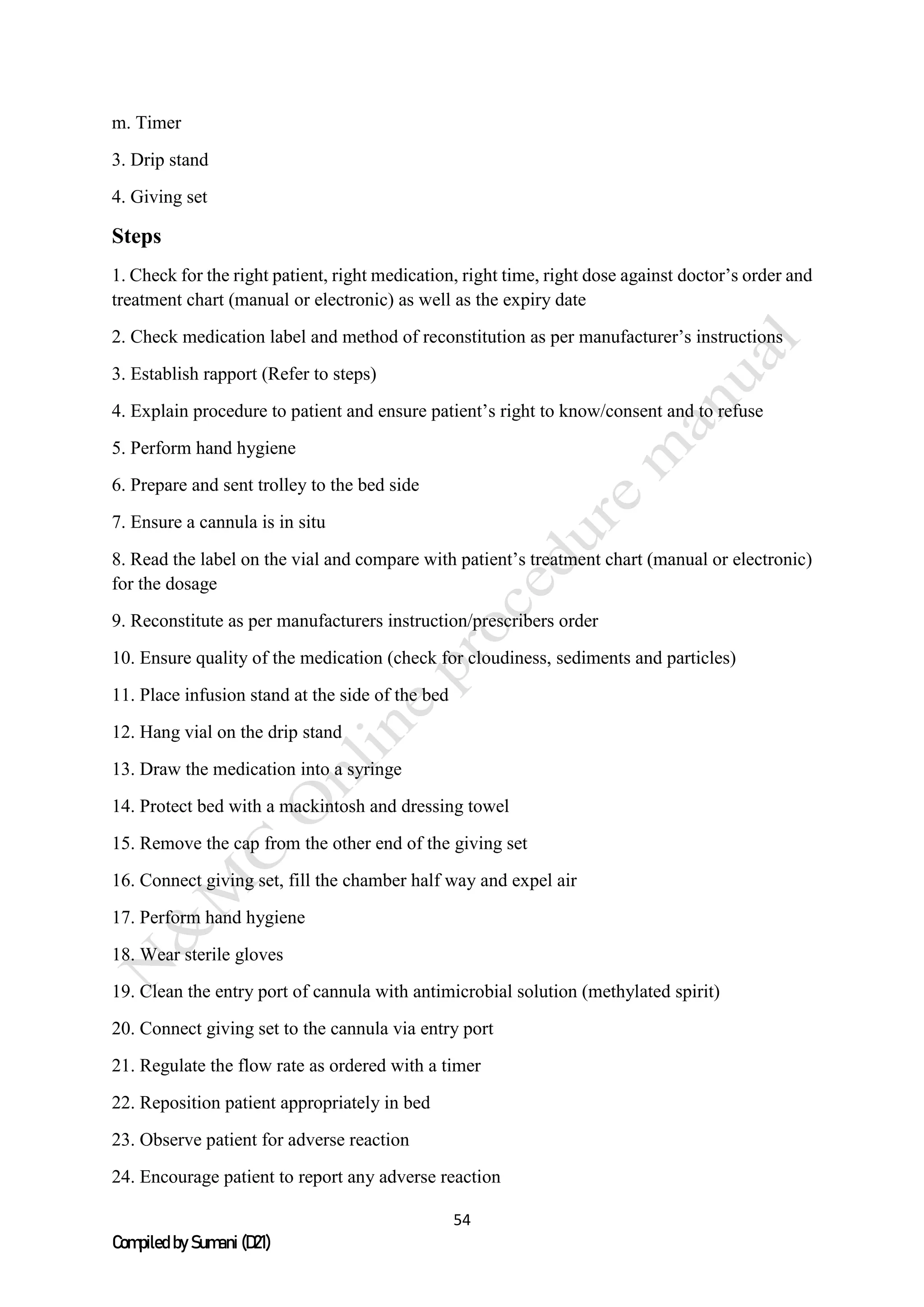 54
Compiled by Sumani (D21)
m. Timer
3. Drip stand
4. Giving set
Steps
1. Check for the right patient, right medication, right time, right dose against doctor’s order and
treatment chart (manual or electronic) as well as the expiry date
2. Check medication label and method of reconstitution as per manufacturer’s instructions
3. Establish rapport (Refer to steps)
4. Explain procedure to patient and ensure patient’s right to know/consent and to refuse
5. Perform hand hygiene
6. Prepare and sent trolley to the bed side
7. Ensure a cannula is in situ
8. Read the label on the vial and compare with patient’s treatment chart (manual or electronic)
for the dosage
9. Reconstitute as per manufacturers instruction/prescribers order
10. Ensure quality of the medication (check for cloudiness, sediments and particles)
11. Place infusion stand at the side of the bed
12. Hang vial on the drip stand
13. Draw the medication into a syringe
14. Protect bed with a mackintosh and dressing towel
15. Remove the cap from the other end of the giving set
16. Connect giving set, fill the chamber half way and expel air
17. Perform hand hygiene
18. Wear sterile gloves
19. Clean the entry port of cannula with antimicrobial solution (methylated spirit)
20. Connect giving set to the cannula via entry port
21. Regulate the flow rate as ordered with a timer
22. Reposition patient appropriately in bed
23. Observe patient for adverse reaction
24. Encourage patient to report any adverse reaction
 