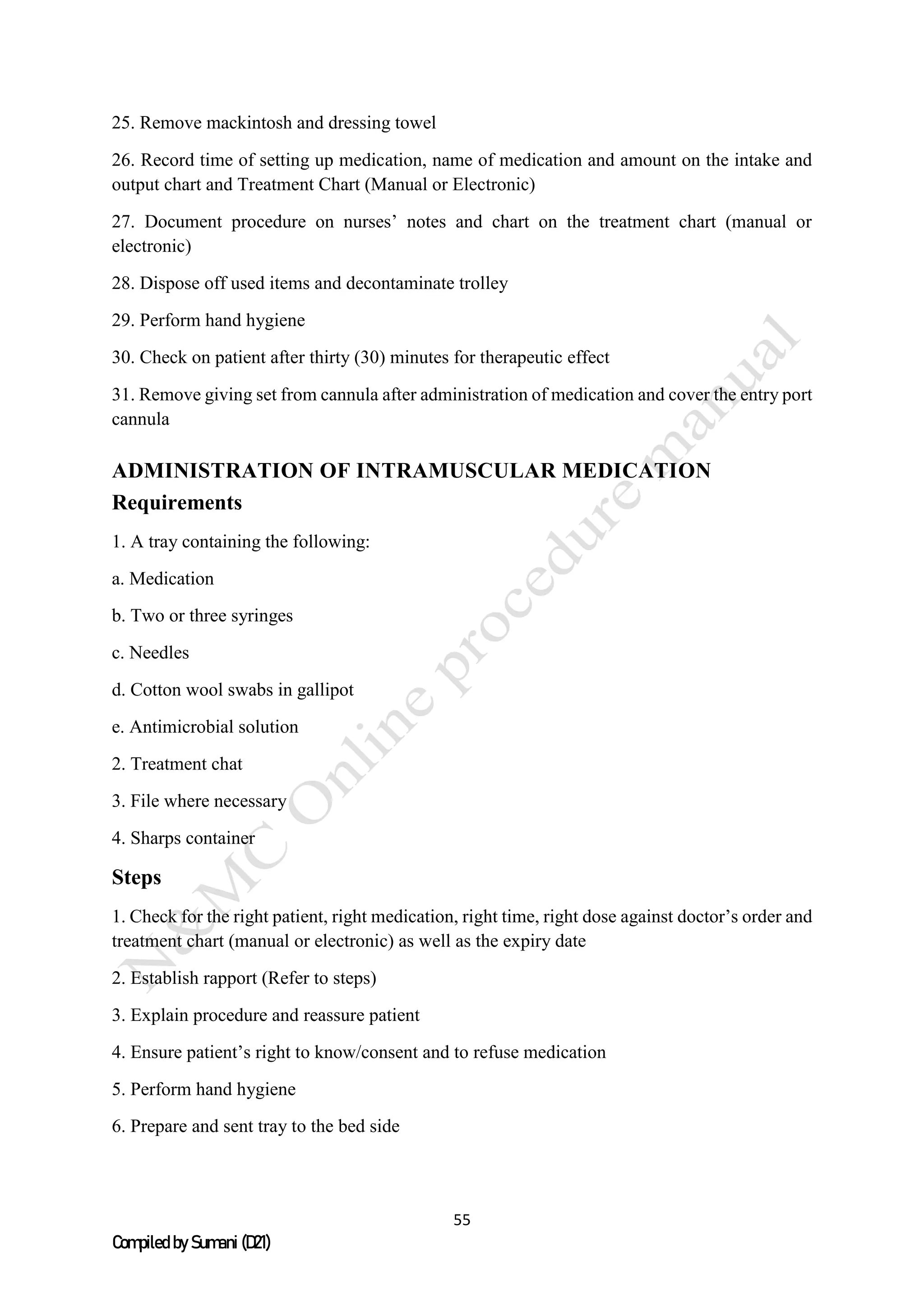 55
Compiled by Sumani (D21)
25. Remove mackintosh and dressing towel
26. Record time of setting up medication, name of medication and amount on the intake and
output chart and Treatment Chart (Manual or Electronic)
27. Document procedure on nurses’ notes and chart on the treatment chart (manual or
electronic)
28. Dispose off used items and decontaminate trolley
29. Perform hand hygiene
30. Check on patient after thirty (30) minutes for therapeutic effect
31. Remove giving set from cannula after administration of medication and cover the entry port
cannula
ADMINISTRATION OF INTRAMUSCULAR MEDICATION
Requirements
1. A tray containing the following:
a. Medication
b. Two or three syringes
c. Needles
d. Cotton wool swabs in gallipot
e. Antimicrobial solution
2. Treatment chat
3. File where necessary
4. Sharps container
Steps
1. Check for the right patient, right medication, right time, right dose against doctor’s order and
treatment chart (manual or electronic) as well as the expiry date
2. Establish rapport (Refer to steps)
3. Explain procedure and reassure patient
4. Ensure patient’s right to know/consent and to refuse medication
5. Perform hand hygiene
6. Prepare and sent tray to the bed side
 