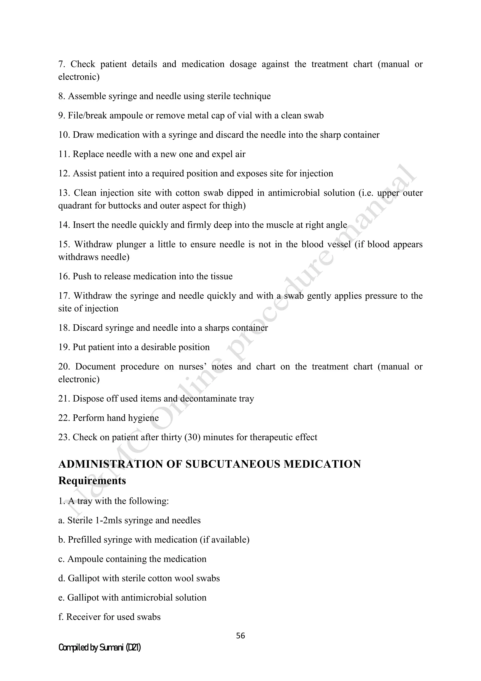 56
Compiled by Sumani (D21)
7. Check patient details and medication dosage against the treatment chart (manual or
electronic)
8. Assemble syringe and needle using sterile technique
9. File/break ampoule or remove metal cap of vial with a clean swab
10. Draw medication with a syringe and discard the needle into the sharp container
11. Replace needle with a new one and expel air
12. Assist patient into a required position and exposes site for injection
13. Clean injection site with cotton swab dipped in antimicrobial solution (i.e. upper outer
quadrant for buttocks and outer aspect for thigh)
14. Insert the needle quickly and firmly deep into the muscle at right angle
15. Withdraw plunger a little to ensure needle is not in the blood vessel (if blood appears
withdraws needle)
16. Push to release medication into the tissue
17. Withdraw the syringe and needle quickly and with a swab gently applies pressure to the
site of injection
18. Discard syringe and needle into a sharps container
19. Put patient into a desirable position
20. Document procedure on nurses’ notes and chart on the treatment chart (manual or
electronic)
21. Dispose off used items and decontaminate tray
22. Perform hand hygiene
23. Check on patient after thirty (30) minutes for therapeutic effect
ADMINISTRATION OF SUBCUTANEOUS MEDICATION
Requirements
1. A tray with the following:
a. Sterile 1-2mls syringe and needles
b. Prefilled syringe with medication (if available)
c. Ampoule containing the medication
d. Gallipot with sterile cotton wool swabs
e. Gallipot with antimicrobial solution
f. Receiver for used swabs
 