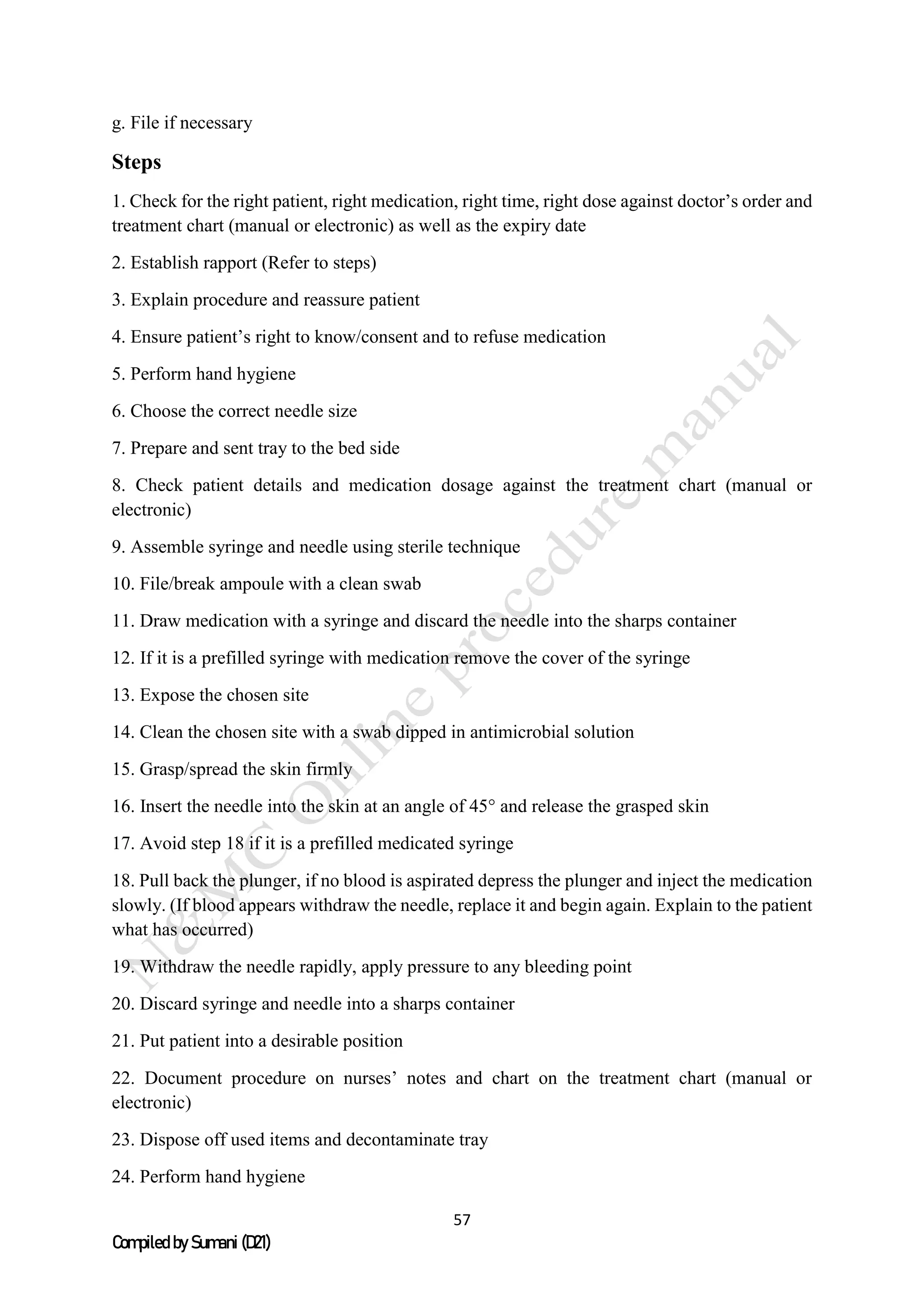 57
Compiled by Sumani (D21)
g. File if necessary
Steps
1. Check for the right patient, right medication, right time, right dose against doctor’s order and
treatment chart (manual or electronic) as well as the expiry date
2. Establish rapport (Refer to steps)
3. Explain procedure and reassure patient
4. Ensure patient’s right to know/consent and to refuse medication
5. Perform hand hygiene
6. Choose the correct needle size
7. Prepare and sent tray to the bed side
8. Check patient details and medication dosage against the treatment chart (manual or
electronic)
9. Assemble syringe and needle using sterile technique
10. File/break ampoule with a clean swab
11. Draw medication with a syringe and discard the needle into the sharps container
12. If it is a prefilled syringe with medication remove the cover of the syringe
13. Expose the chosen site
14. Clean the chosen site with a swab dipped in antimicrobial solution
15. Grasp/spread the skin firmly
16. Insert the needle into the skin at an angle of 45° and release the grasped skin
17. Avoid step 18 if it is a prefilled medicated syringe
18. Pull back the plunger, if no blood is aspirated depress the plunger and inject the medication
slowly. (If blood appears withdraw the needle, replace it and begin again. Explain to the patient
what has occurred)
19. Withdraw the needle rapidly, apply pressure to any bleeding point
20. Discard syringe and needle into a sharps container
21. Put patient into a desirable position
22. Document procedure on nurses’ notes and chart on the treatment chart (manual or
electronic)
23. Dispose off used items and decontaminate tray
24. Perform hand hygiene
 