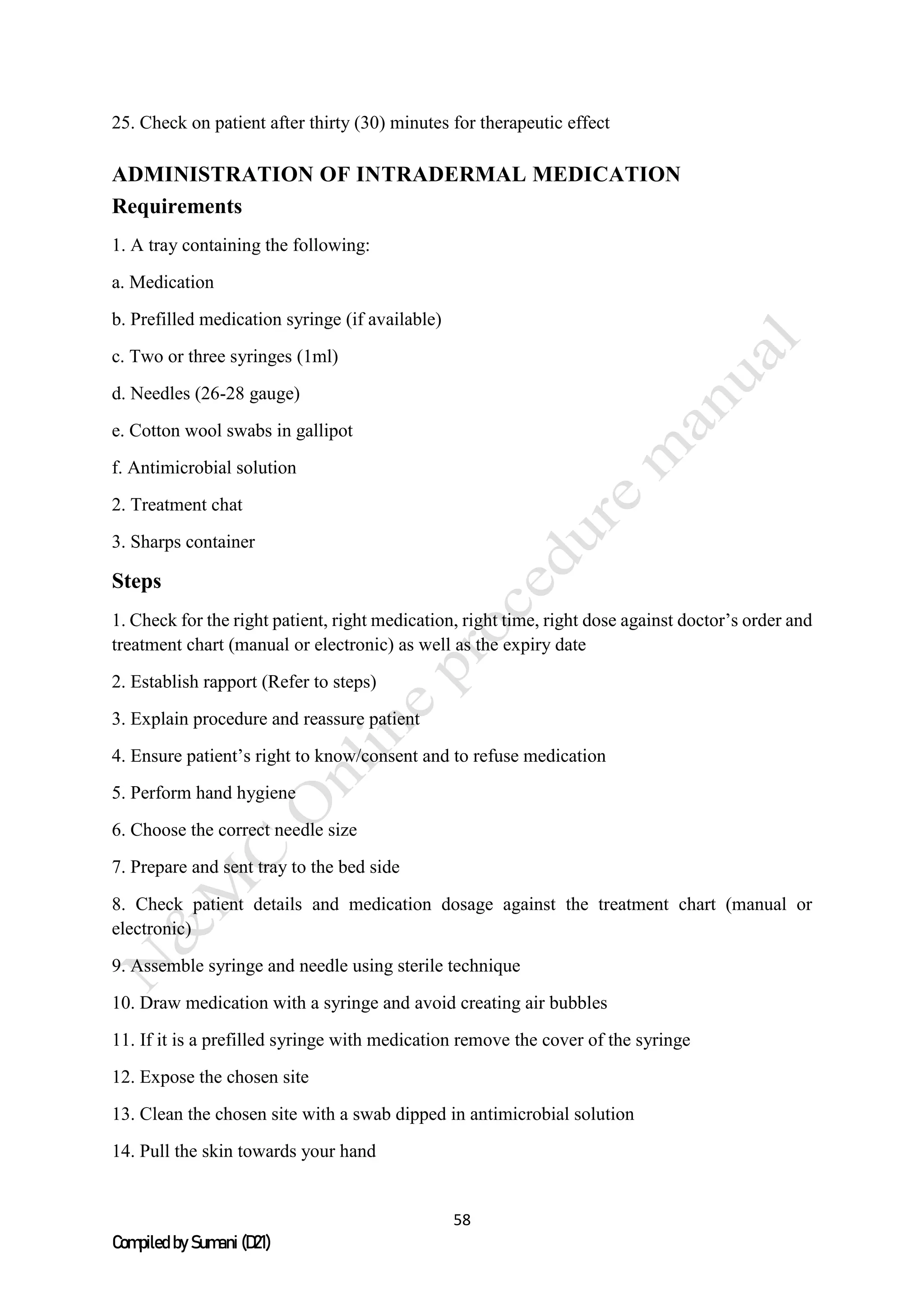 58
Compiled by Sumani (D21)
25. Check on patient after thirty (30) minutes for therapeutic effect
ADMINISTRATION OF INTRADERMAL MEDICATION
Requirements
1. A tray containing the following:
a. Medication
b. Prefilled medication syringe (if available)
c. Two or three syringes (1ml)
d. Needles (26-28 gauge)
e. Cotton wool swabs in gallipot
f. Antimicrobial solution
2. Treatment chat
3. Sharps container
Steps
1. Check for the right patient, right medication, right time, right dose against doctor’s order and
treatment chart (manual or electronic) as well as the expiry date
2. Establish rapport (Refer to steps)
3. Explain procedure and reassure patient
4. Ensure patient’s right to know/consent and to refuse medication
5. Perform hand hygiene
6. Choose the correct needle size
7. Prepare and sent tray to the bed side
8. Check patient details and medication dosage against the treatment chart (manual or
electronic)
9. Assemble syringe and needle using sterile technique
10. Draw medication with a syringe and avoid creating air bubbles
11. If it is a prefilled syringe with medication remove the cover of the syringe
12. Expose the chosen site
13. Clean the chosen site with a swab dipped in antimicrobial solution
14. Pull the skin towards your hand
 
