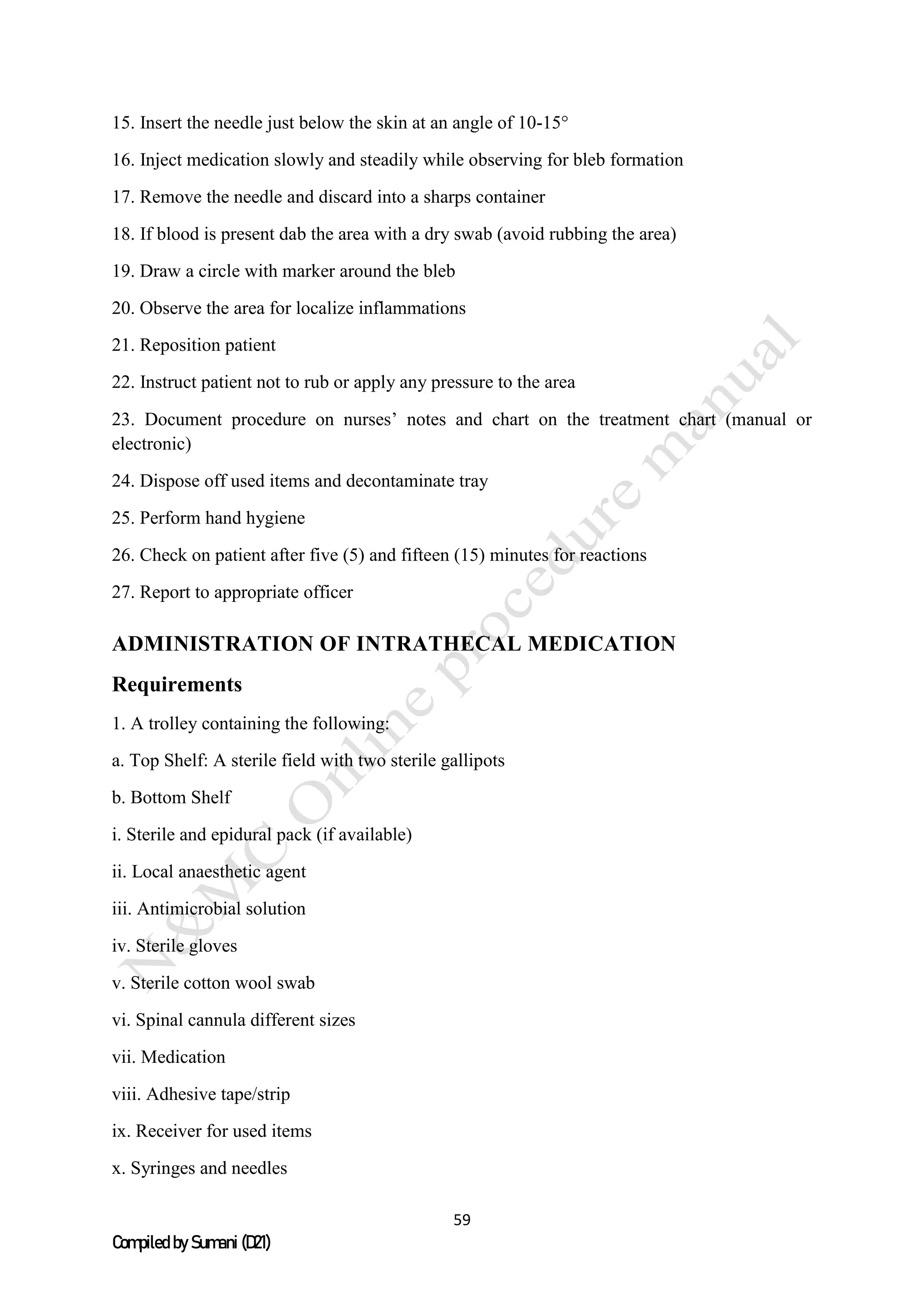 59
Compiled by Sumani (D21)
15. Insert the needle just below the skin at an angle of 10-15°
16. Inject medication slowly and steadily while observing for bleb formation
17. Remove the needle and discard into a sharps container
18. If blood is present dab the area with a dry swab (avoid rubbing the area)
19. Draw a circle with marker around the bleb
20. Observe the area for localize inflammations
21. Reposition patient
22. Instruct patient not to rub or apply any pressure to the area
23. Document procedure on nurses’ notes and chart on the treatment chart (manual or
electronic)
24. Dispose off used items and decontaminate tray
25. Perform hand hygiene
26. Check on patient after five (5) and fifteen (15) minutes for reactions
27. Report to appropriate officer
ADMINISTRATION OF INTRATHECAL MEDICATION
Requirements
1. A trolley containing the following:
a. Top Shelf: A sterile field with two sterile gallipots
b. Bottom Shelf
i. Sterile and epidural pack (if available)
ii. Local anaesthetic agent
iii. Antimicrobial solution
iv. Sterile gloves
v. Sterile cotton wool swab
vi. Spinal cannula different sizes
vii. Medication
viii. Adhesive tape/strip
ix. Receiver for used items
x. Syringes and needles
 