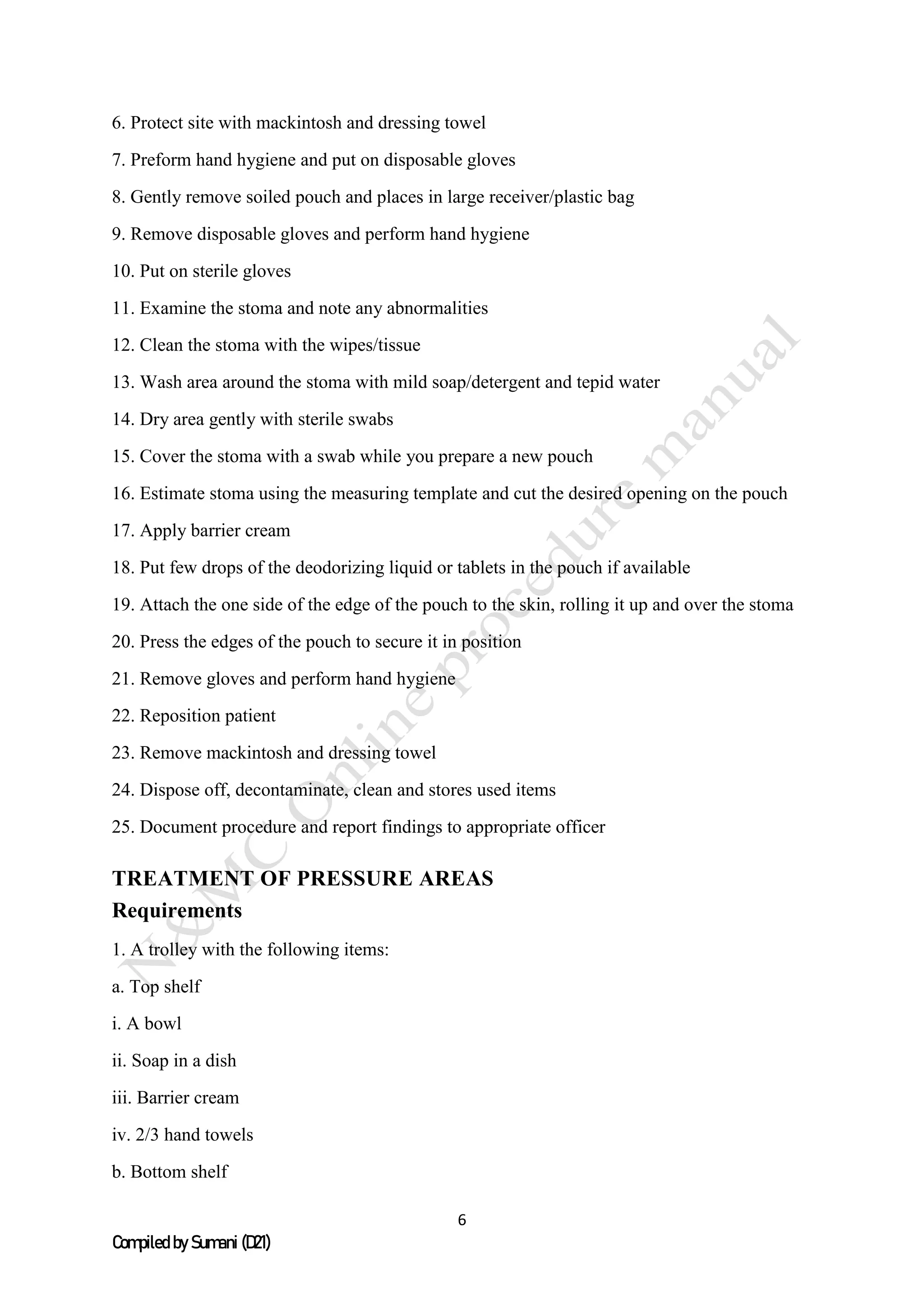 6
Compiled by Sumani (D21)
6. Protect site with mackintosh and dressing towel
7. Preform hand hygiene and put on disposable gloves
8. Gently remove soiled pouch and places in large receiver/plastic bag
9. Remove disposable gloves and perform hand hygiene
10. Put on sterile gloves
11. Examine the stoma and note any abnormalities
12. Clean the stoma with the wipes/tissue
13. Wash area around the stoma with mild soap/detergent and tepid water
14. Dry area gently with sterile swabs
15. Cover the stoma with a swab while you prepare a new pouch
16. Estimate stoma using the measuring template and cut the desired opening on the pouch
17. Apply barrier cream
18. Put few drops of the deodorizing liquid or tablets in the pouch if available
19. Attach the one side of the edge of the pouch to the skin, rolling it up and over the stoma
20. Press the edges of the pouch to secure it in position
21. Remove gloves and perform hand hygiene
22. Reposition patient
23. Remove mackintosh and dressing towel
24. Dispose off, decontaminate, clean and stores used items
25. Document procedure and report findings to appropriate officer
TREATMENT OF PRESSURE AREAS
Requirements
1. A trolley with the following items:
a. Top shelf
i. A bowl
ii. Soap in a dish
iii. Barrier cream
iv. 2/3 hand towels
b. Bottom shelf
 