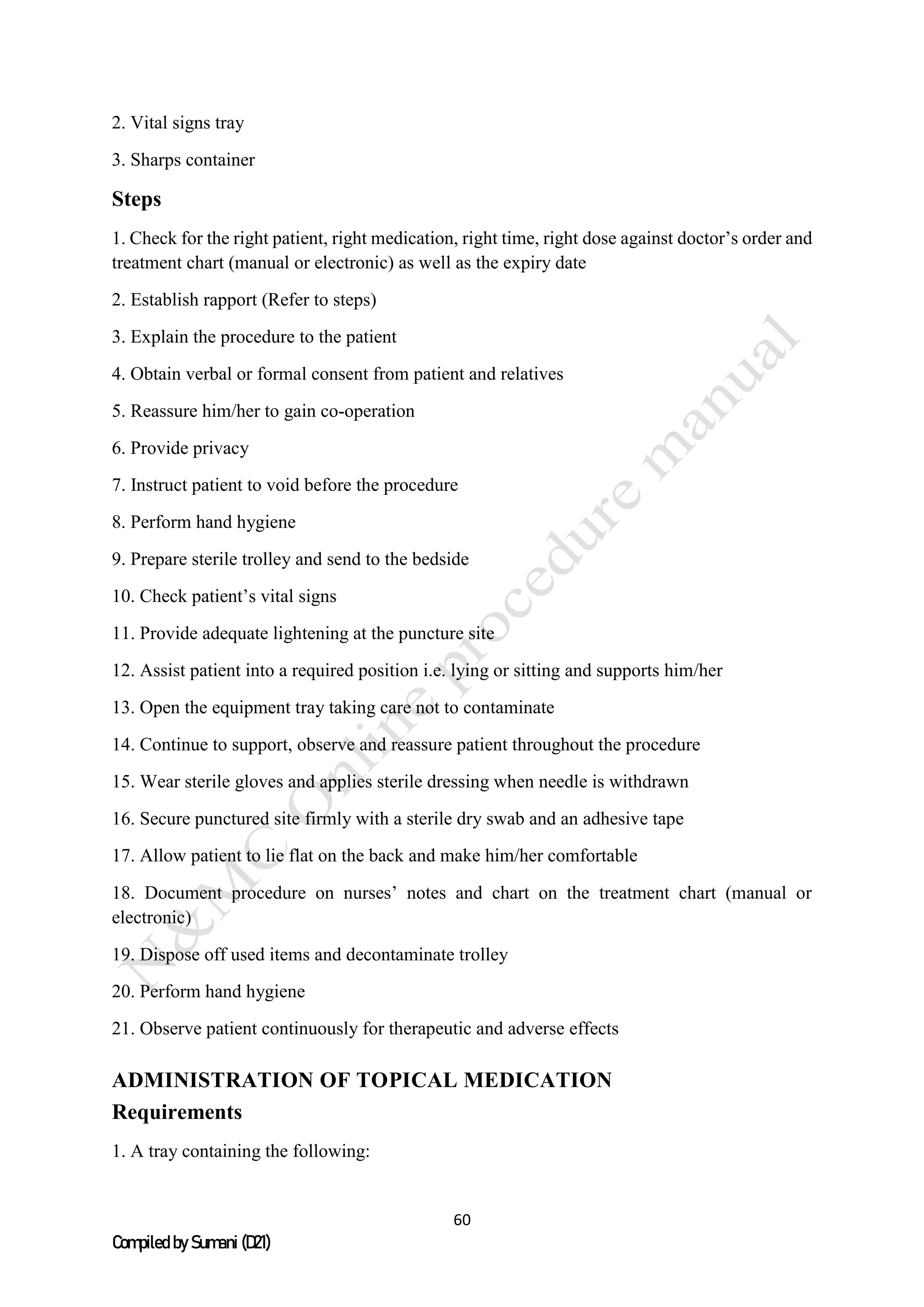 60
Compiled by Sumani (D21)
2. Vital signs tray
3. Sharps container
Steps
1. Check for the right patient, right medication, right time, right dose against doctor’s order and
treatment chart (manual or electronic) as well as the expiry date
2. Establish rapport (Refer to steps)
3. Explain the procedure to the patient
4. Obtain verbal or formal consent from patient and relatives
5. Reassure him/her to gain co-operation
6. Provide privacy
7. Instruct patient to void before the procedure
8. Perform hand hygiene
9. Prepare sterile trolley and send to the bedside
10. Check patient’s vital signs
11. Provide adequate lightening at the puncture site
12. Assist patient into a required position i.e. lying or sitting and supports him/her
13. Open the equipment tray taking care not to contaminate
14. Continue to support, observe and reassure patient throughout the procedure
15. Wear sterile gloves and applies sterile dressing when needle is withdrawn
16. Secure punctured site firmly with a sterile dry swab and an adhesive tape
17. Allow patient to lie flat on the back and make him/her comfortable
18. Document procedure on nurses’ notes and chart on the treatment chart (manual or
electronic)
19. Dispose off used items and decontaminate trolley
20. Perform hand hygiene
21. Observe patient continuously for therapeutic and adverse effects
ADMINISTRATION OF TOPICAL MEDICATION
Requirements
1. A tray containing the following:
 