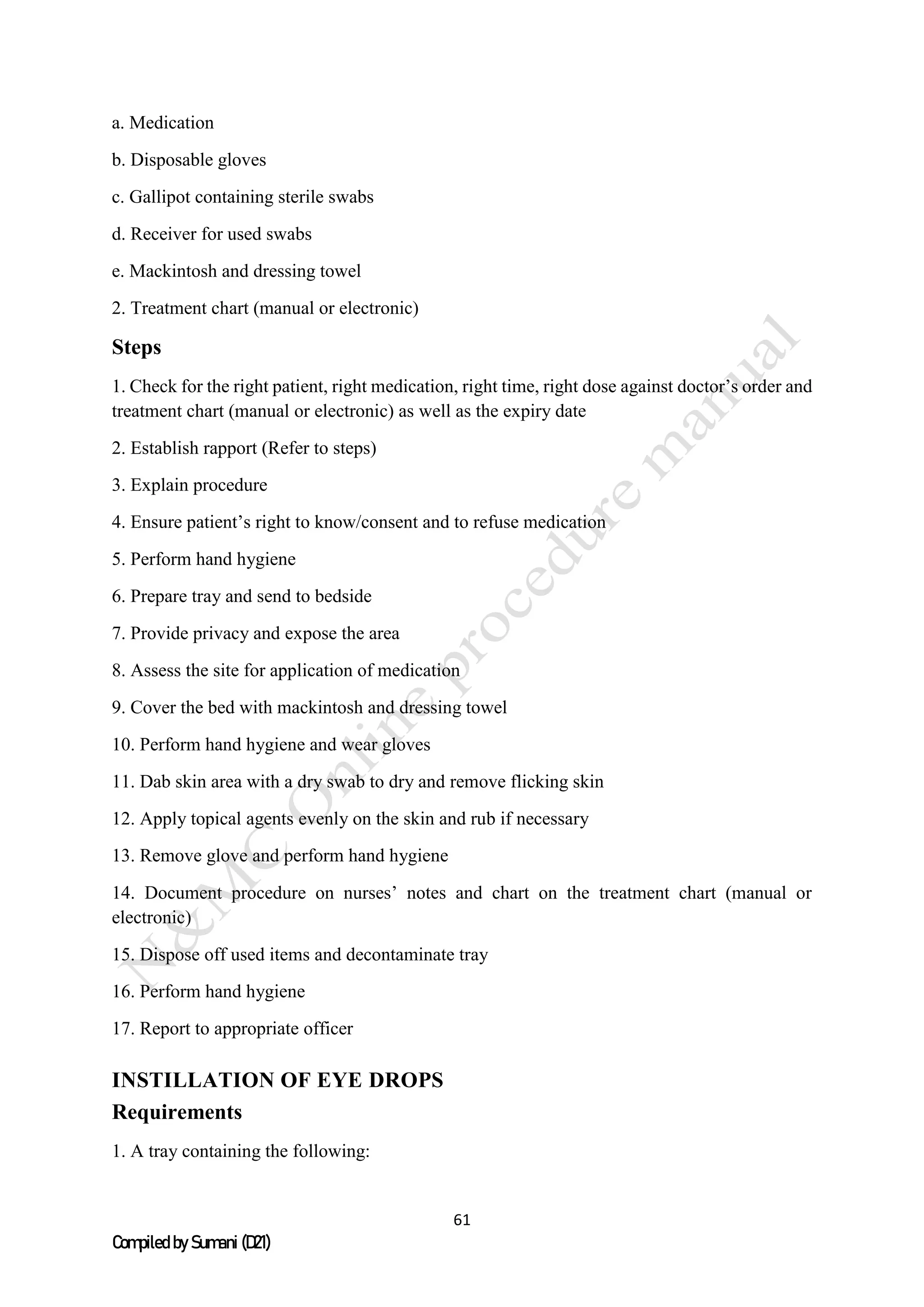 61
Compiled by Sumani (D21)
a. Medication
b. Disposable gloves
c. Gallipot containing sterile swabs
d. Receiver for used swabs
e. Mackintosh and dressing towel
2. Treatment chart (manual or electronic)
Steps
1. Check for the right patient, right medication, right time, right dose against doctor’s order and
treatment chart (manual or electronic) as well as the expiry date
2. Establish rapport (Refer to steps)
3. Explain procedure
4. Ensure patient’s right to know/consent and to refuse medication
5. Perform hand hygiene
6. Prepare tray and send to bedside
7. Provide privacy and expose the area
8. Assess the site for application of medication
9. Cover the bed with mackintosh and dressing towel
10. Perform hand hygiene and wear gloves
11. Dab skin area with a dry swab to dry and remove flicking skin
12. Apply topical agents evenly on the skin and rub if necessary
13. Remove glove and perform hand hygiene
14. Document procedure on nurses’ notes and chart on the treatment chart (manual or
electronic)
15. Dispose off used items and decontaminate tray
16. Perform hand hygiene
17. Report to appropriate officer
INSTILLATION OF EYE DROPS
Requirements
1. A tray containing the following:
 