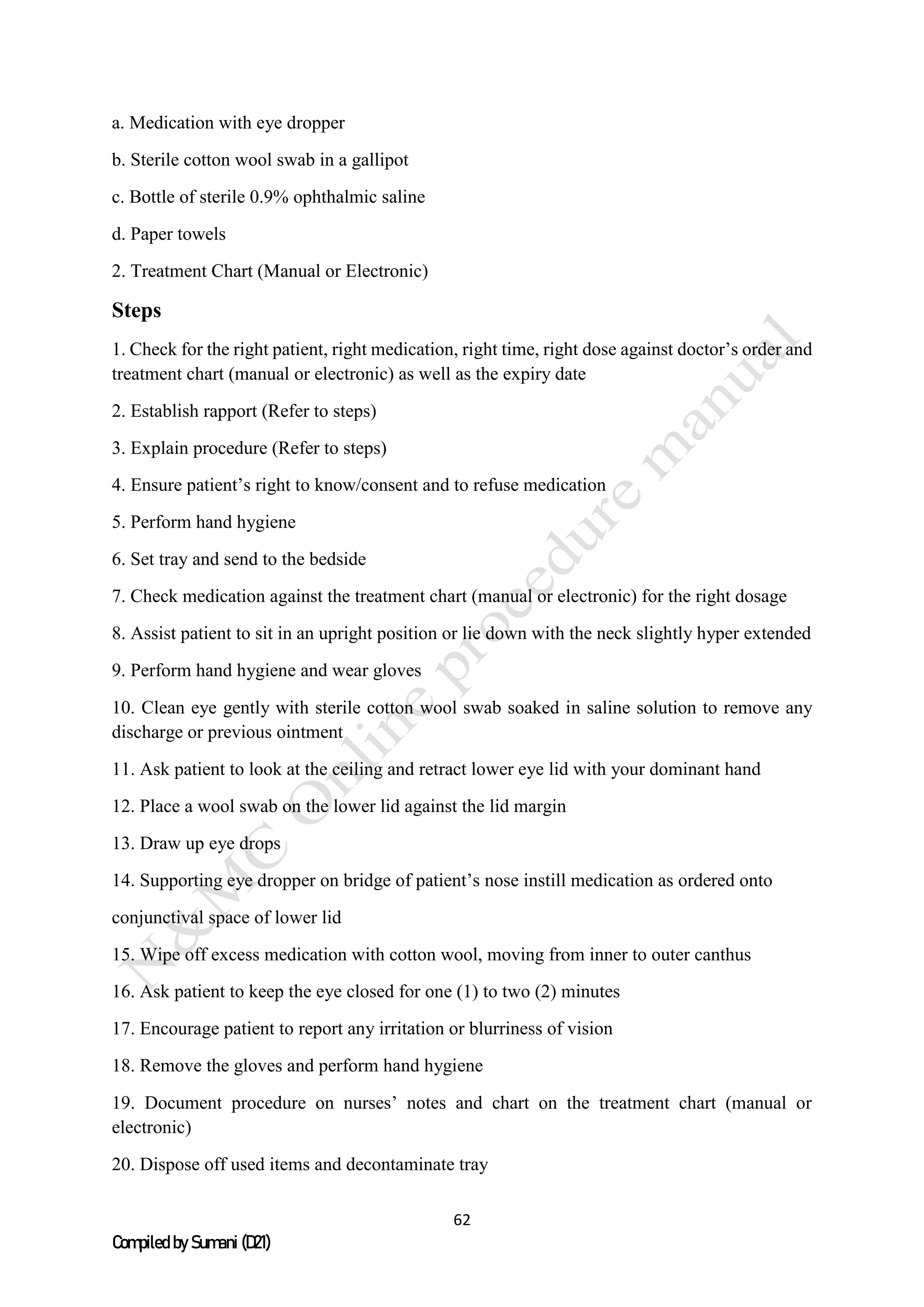 62
Compiled by Sumani (D21)
a. Medication with eye dropper
b. Sterile cotton wool swab in a gallipot
c. Bottle of sterile 0.9% ophthalmic saline
d. Paper towels
2. Treatment Chart (Manual or Electronic)
Steps
1. Check for the right patient, right medication, right time, right dose against doctor’s order and
treatment chart (manual or electronic) as well as the expiry date
2. Establish rapport (Refer to steps)
3. Explain procedure (Refer to steps)
4. Ensure patient’s right to know/consent and to refuse medication
5. Perform hand hygiene
6. Set tray and send to the bedside
7. Check medication against the treatment chart (manual or electronic) for the right dosage
8. Assist patient to sit in an upright position or lie down with the neck slightly hyper extended
9. Perform hand hygiene and wear gloves
10. Clean eye gently with sterile cotton wool swab soaked in saline solution to remove any
discharge or previous ointment
11. Ask patient to look at the ceiling and retract lower eye lid with your dominant hand
12. Place a wool swab on the lower lid against the lid margin
13. Draw up eye drops
14. Supporting eye dropper on bridge of patient’s nose instill medication as ordered onto
conjunctival space of lower lid
15. Wipe off excess medication with cotton wool, moving from inner to outer canthus
16. Ask patient to keep the eye closed for one (1) to two (2) minutes
17. Encourage patient to report any irritation or blurriness of vision
18. Remove the gloves and perform hand hygiene
19. Document procedure on nurses’ notes and chart on the treatment chart (manual or
electronic)
20. Dispose off used items and decontaminate tray
 