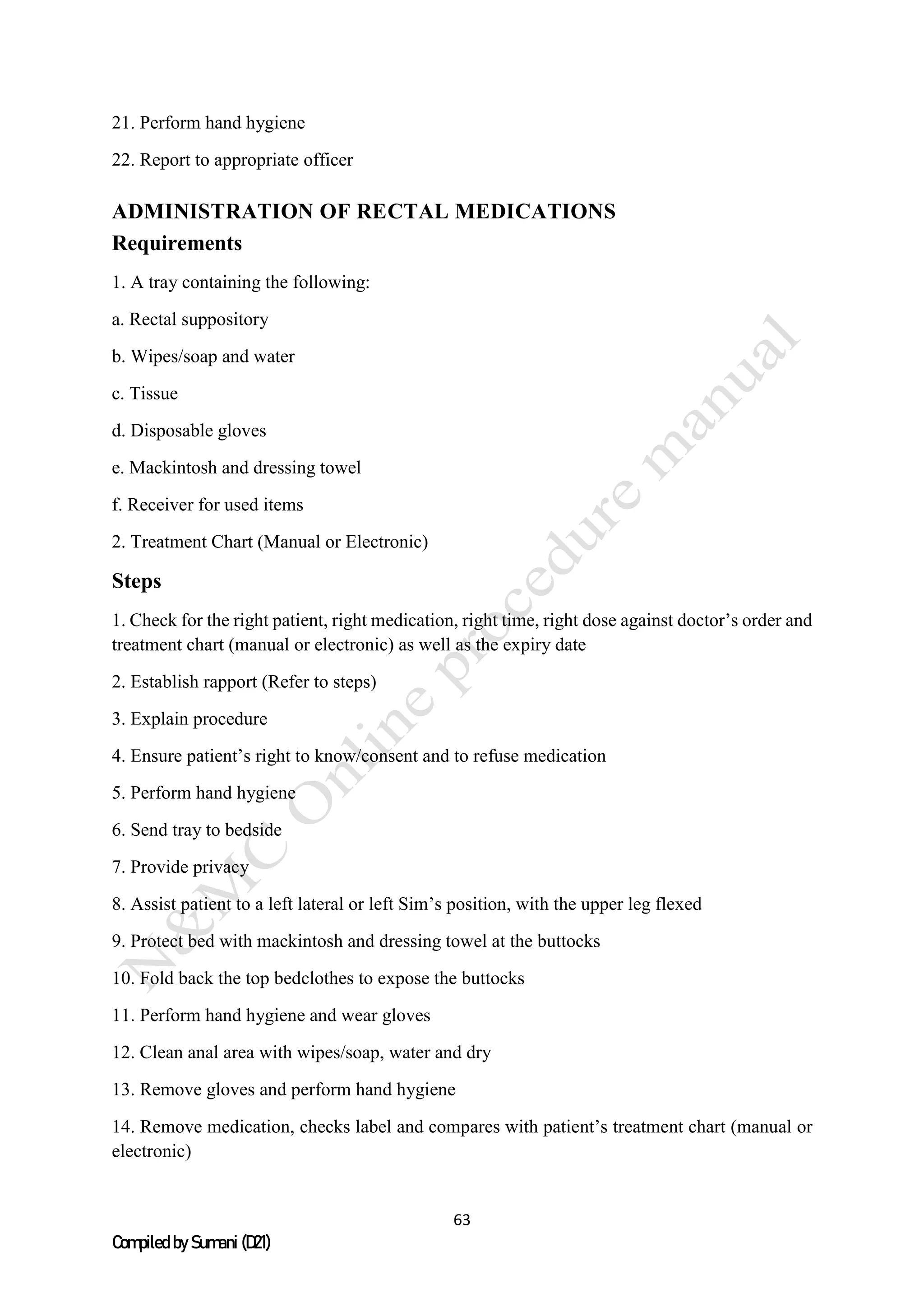 63
Compiled by Sumani (D21)
21. Perform hand hygiene
22. Report to appropriate officer
ADMINISTRATION OF RECTAL MEDICATIONS
Requirements
1. A tray containing the following:
a. Rectal suppository
b. Wipes/soap and water
c. Tissue
d. Disposable gloves
e. Mackintosh and dressing towel
f. Receiver for used items
2. Treatment Chart (Manual or Electronic)
Steps
1. Check for the right patient, right medication, right time, right dose against doctor’s order and
treatment chart (manual or electronic) as well as the expiry date
2. Establish rapport (Refer to steps)
3. Explain procedure
4. Ensure patient’s right to know/consent and to refuse medication
5. Perform hand hygiene
6. Send tray to bedside
7. Provide privacy
8. Assist patient to a left lateral or left Sim’s position, with the upper leg flexed
9. Protect bed with mackintosh and dressing towel at the buttocks
10. Fold back the top bedclothes to expose the buttocks
11. Perform hand hygiene and wear gloves
12. Clean anal area with wipes/soap, water and dry
13. Remove gloves and perform hand hygiene
14. Remove medication, checks label and compares with patient’s treatment chart (manual or
electronic)
 