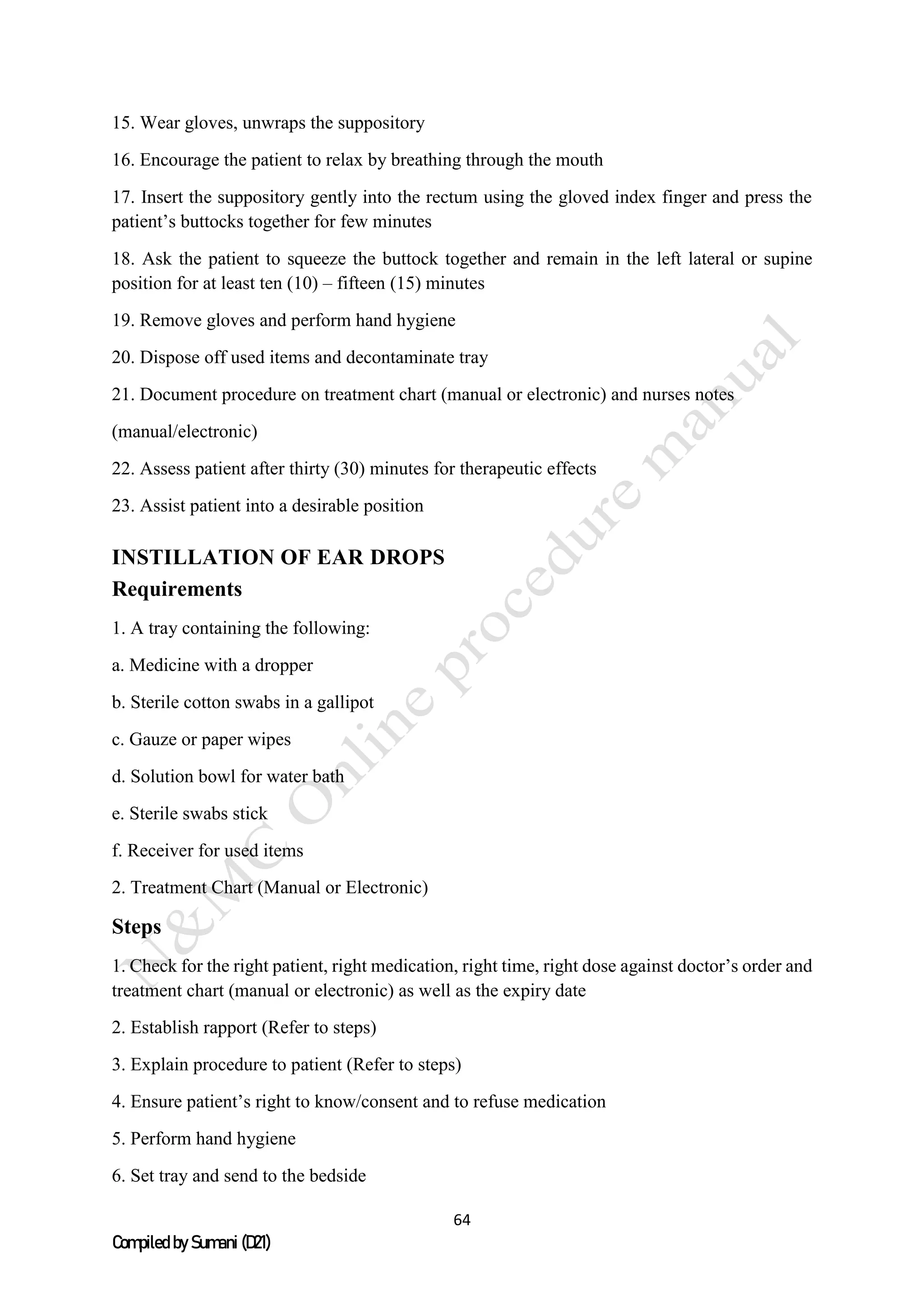 64
Compiled by Sumani (D21)
15. Wear gloves, unwraps the suppository
16. Encourage the patient to relax by breathing through the mouth
17. Insert the suppository gently into the rectum using the gloved index finger and press the
patient’s buttocks together for few minutes
18. Ask the patient to squeeze the buttock together and remain in the left lateral or supine
position for at least ten (10) – fifteen (15) minutes
19. Remove gloves and perform hand hygiene
20. Dispose off used items and decontaminate tray
21. Document procedure on treatment chart (manual or electronic) and nurses notes
(manual/electronic)
22. Assess patient after thirty (30) minutes for therapeutic effects
23. Assist patient into a desirable position
INSTILLATION OF EAR DROPS
Requirements
1. A tray containing the following:
a. Medicine with a dropper
b. Sterile cotton swabs in a gallipot
c. Gauze or paper wipes
d. Solution bowl for water bath
e. Sterile swabs stick
f. Receiver for used items
2. Treatment Chart (Manual or Electronic)
Steps
1. Check for the right patient, right medication, right time, right dose against doctor’s order and
treatment chart (manual or electronic) as well as the expiry date
2. Establish rapport (Refer to steps)
3. Explain procedure to patient (Refer to steps)
4. Ensure patient’s right to know/consent and to refuse medication
5. Perform hand hygiene
6. Set tray and send to the bedside
 