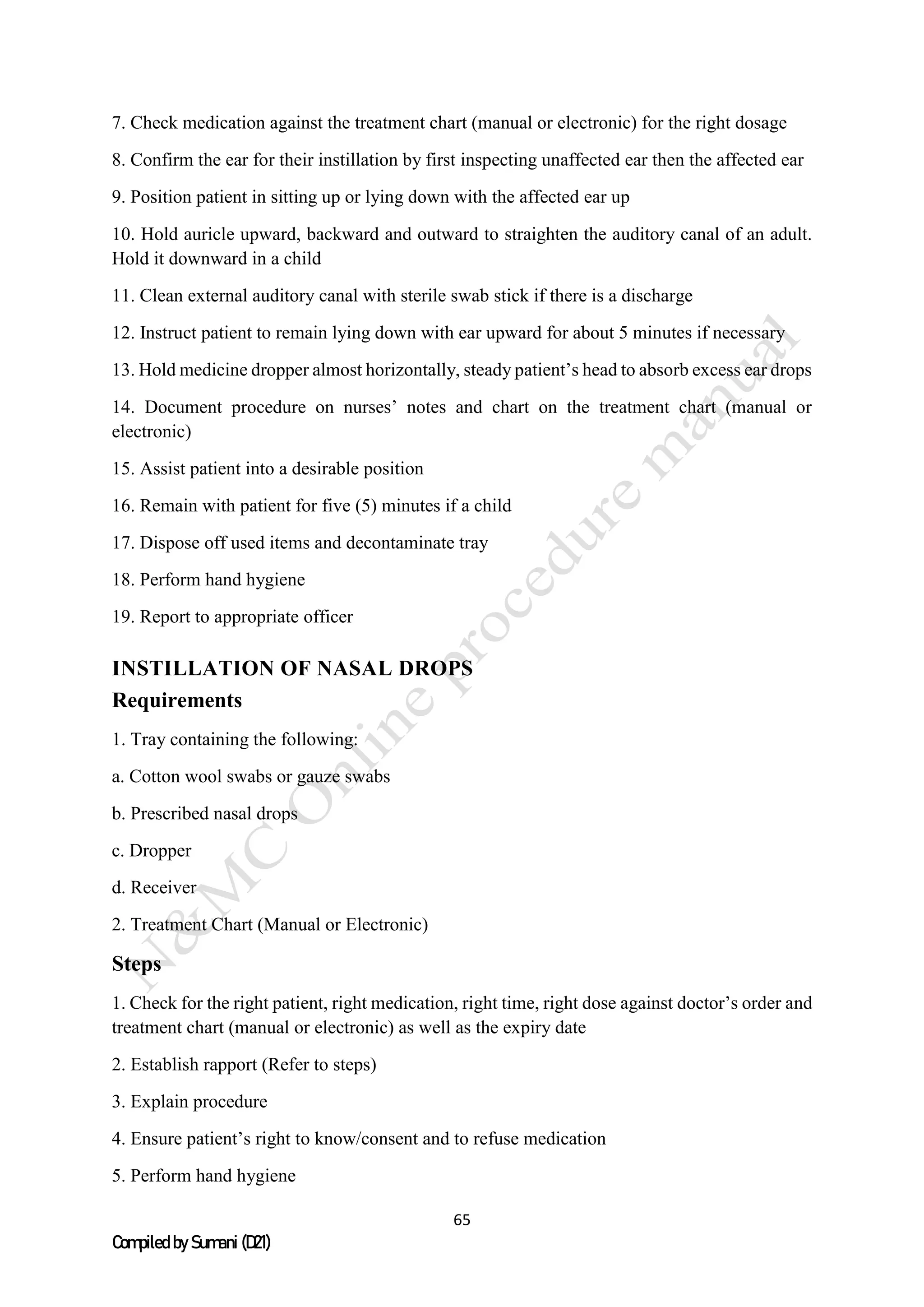 65
Compiled by Sumani (D21)
7. Check medication against the treatment chart (manual or electronic) for the right dosage
8. Confirm the ear for their instillation by first inspecting unaffected ear then the affected ear
9. Position patient in sitting up or lying down with the affected ear up
10. Hold auricle upward, backward and outward to straighten the auditory canal of an adult.
Hold it downward in a child
11. Clean external auditory canal with sterile swab stick if there is a discharge
12. Instruct patient to remain lying down with ear upward for about 5 minutes if necessary
13. Hold medicine dropper almost horizontally, steady patient’s head to absorb excess ear drops
14. Document procedure on nurses’ notes and chart on the treatment chart (manual or
electronic)
15. Assist patient into a desirable position
16. Remain with patient for five (5) minutes if a child
17. Dispose off used items and decontaminate tray
18. Perform hand hygiene
19. Report to appropriate officer
INSTILLATION OF NASAL DROPS
Requirements
1. Tray containing the following:
a. Cotton wool swabs or gauze swabs
b. Prescribed nasal drops
c. Dropper
d. Receiver
2. Treatment Chart (Manual or Electronic)
Steps
1. Check for the right patient, right medication, right time, right dose against doctor’s order and
treatment chart (manual or electronic) as well as the expiry date
2. Establish rapport (Refer to steps)
3. Explain procedure
4. Ensure patient’s right to know/consent and to refuse medication
5. Perform hand hygiene
 
