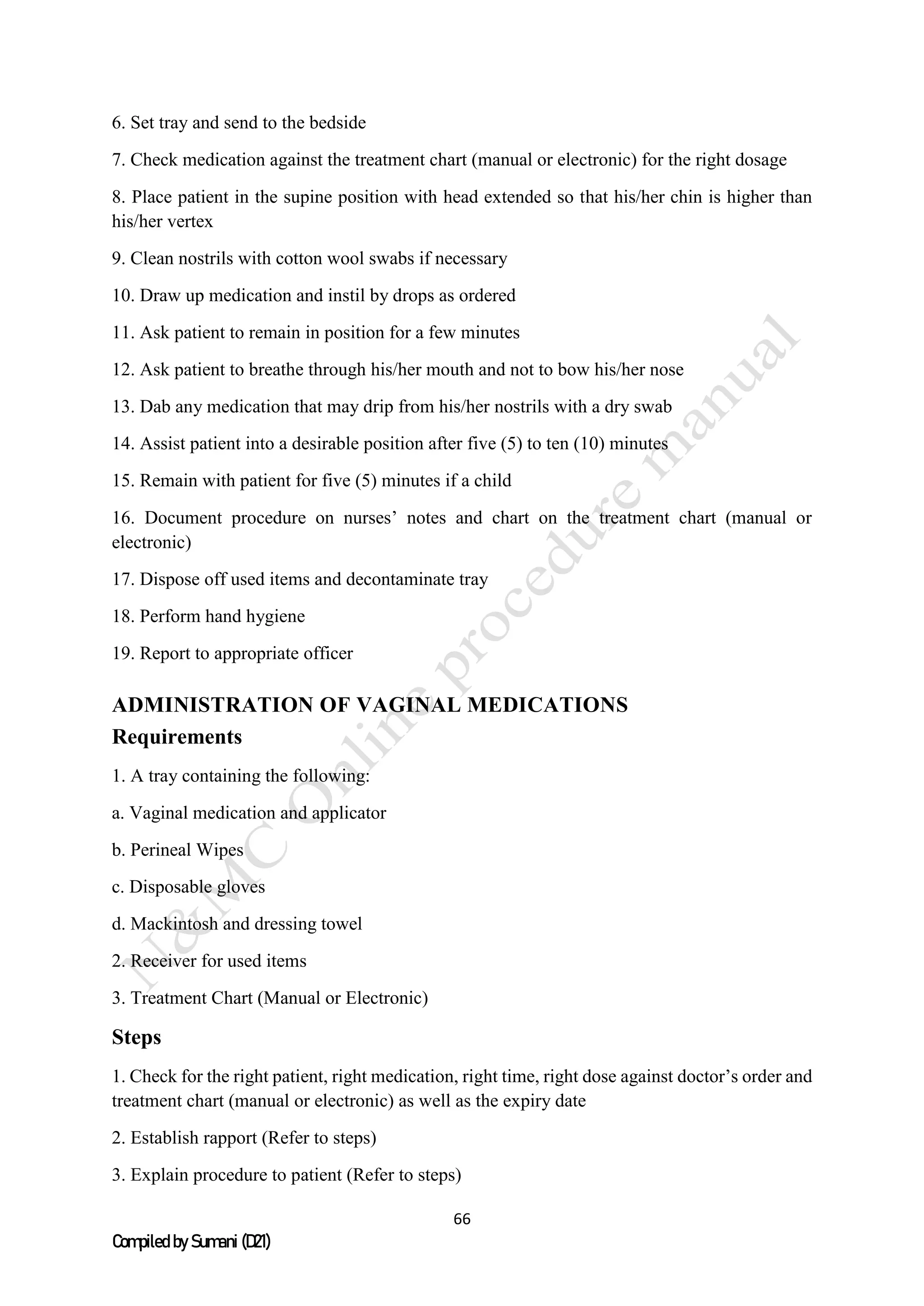 66
Compiled by Sumani (D21)
6. Set tray and send to the bedside
7. Check medication against the treatment chart (manual or electronic) for the right dosage
8. Place patient in the supine position with head extended so that his/her chin is higher than
his/her vertex
9. Clean nostrils with cotton wool swabs if necessary
10. Draw up medication and instil by drops as ordered
11. Ask patient to remain in position for a few minutes
12. Ask patient to breathe through his/her mouth and not to bow his/her nose
13. Dab any medication that may drip from his/her nostrils with a dry swab
14. Assist patient into a desirable position after five (5) to ten (10) minutes
15. Remain with patient for five (5) minutes if a child
16. Document procedure on nurses’ notes and chart on the treatment chart (manual or
electronic)
17. Dispose off used items and decontaminate tray
18. Perform hand hygiene
19. Report to appropriate officer
ADMINISTRATION OF VAGINAL MEDICATIONS
Requirements
1. A tray containing the following:
a. Vaginal medication and applicator
b. Perineal Wipes
c. Disposable gloves
d. Mackintosh and dressing towel
2. Receiver for used items
3. Treatment Chart (Manual or Electronic)
Steps
1. Check for the right patient, right medication, right time, right dose against doctor’s order and
treatment chart (manual or electronic) as well as the expiry date
2. Establish rapport (Refer to steps)
3. Explain procedure to patient (Refer to steps)
 