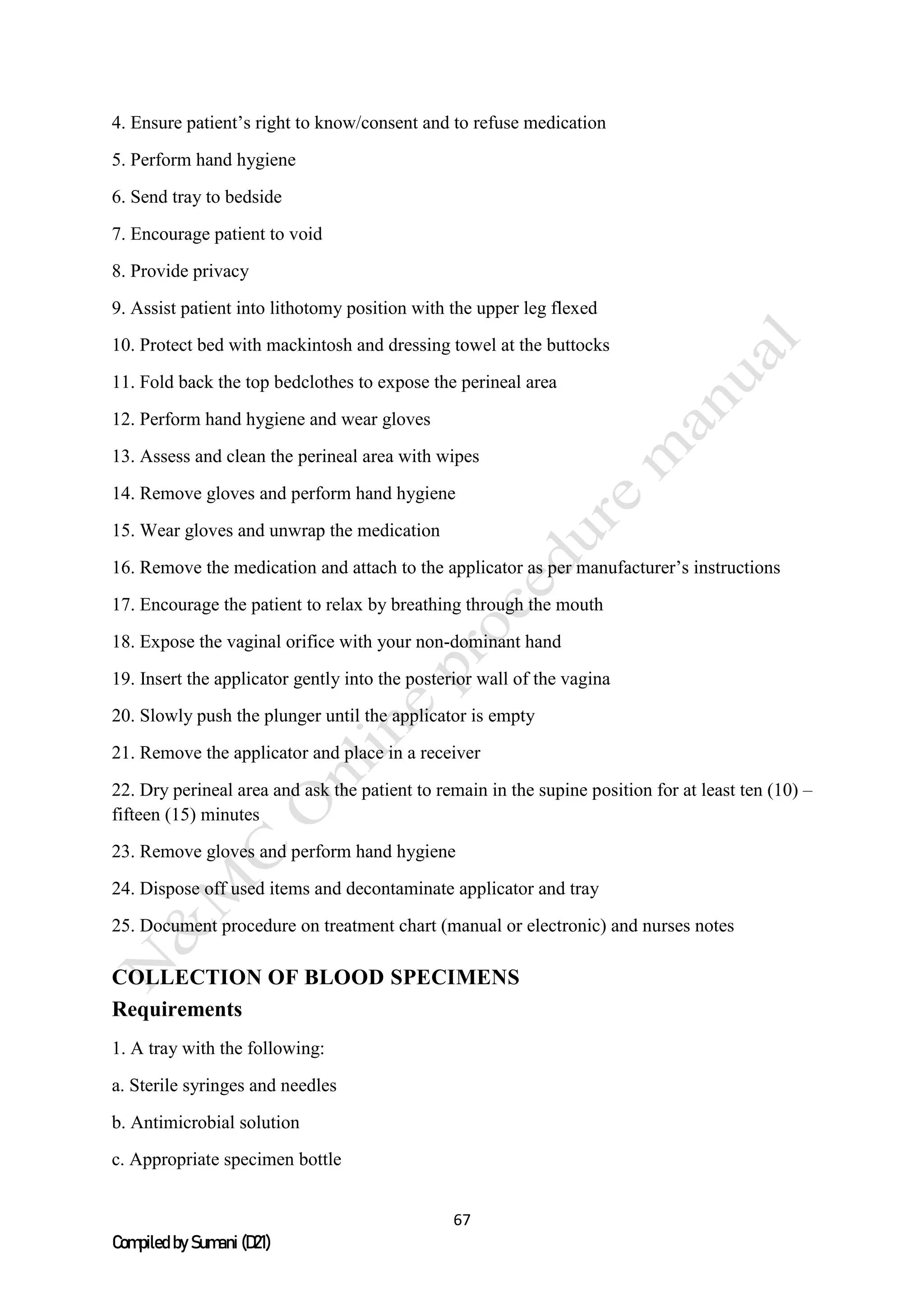 67
Compiled by Sumani (D21)
4. Ensure patient’s right to know/consent and to refuse medication
5. Perform hand hygiene
6. Send tray to bedside
7. Encourage patient to void
8. Provide privacy
9. Assist patient into lithotomy position with the upper leg flexed
10. Protect bed with mackintosh and dressing towel at the buttocks
11. Fold back the top bedclothes to expose the perineal area
12. Perform hand hygiene and wear gloves
13. Assess and clean the perineal area with wipes
14. Remove gloves and perform hand hygiene
15. Wear gloves and unwrap the medication
16. Remove the medication and attach to the applicator as per manufacturer’s instructions
17. Encourage the patient to relax by breathing through the mouth
18. Expose the vaginal orifice with your non-dominant hand
19. Insert the applicator gently into the posterior wall of the vagina
20. Slowly push the plunger until the applicator is empty
21. Remove the applicator and place in a receiver
22. Dry perineal area and ask the patient to remain in the supine position for at least ten (10) –
fifteen (15) minutes
23. Remove gloves and perform hand hygiene
24. Dispose off used items and decontaminate applicator and tray
25. Document procedure on treatment chart (manual or electronic) and nurses notes
COLLECTION OF BLOOD SPECIMENS
Requirements
1. A tray with the following:
a. Sterile syringes and needles
b. Antimicrobial solution
c. Appropriate specimen bottle
 