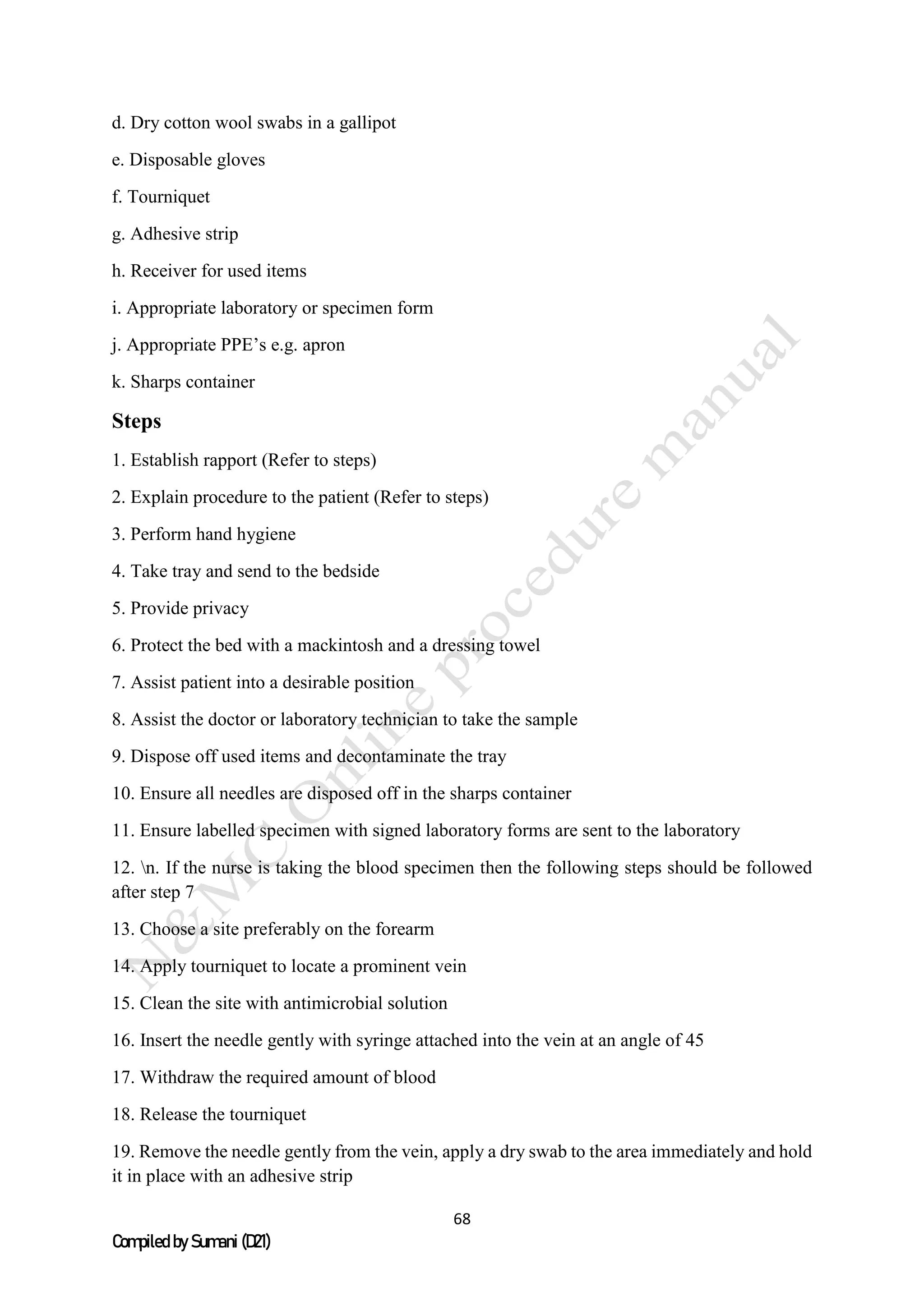 68
Compiled by Sumani (D21)
d. Dry cotton wool swabs in a gallipot
e. Disposable gloves
f. Tourniquet
g. Adhesive strip
h. Receiver for used items
i. Appropriate laboratory or specimen form
j. Appropriate PPE’s e.g. apron
k. Sharps container
Steps
1. Establish rapport (Refer to steps)
2. Explain procedure to the patient (Refer to steps)
3. Perform hand hygiene
4. Take tray and send to the bedside
5. Provide privacy
6. Protect the bed with a mackintosh and a dressing towel
7. Assist patient into a desirable position
8. Assist the doctor or laboratory technician to take the sample
9. Dispose off used items and decontaminate the tray
10. Ensure all needles are disposed off in the sharps container
11. Ensure labelled specimen with signed laboratory forms are sent to the laboratory
12. n. If the nurse is taking the blood specimen then the following steps should be followed
after step 7
13. Choose a site preferably on the forearm
14. Apply tourniquet to locate a prominent vein
15. Clean the site with antimicrobial solution
16. Insert the needle gently with syringe attached into the vein at an angle of 45
17. Withdraw the required amount of blood
18. Release the tourniquet
19. Remove the needle gently from the vein, apply a dry swab to the area immediately and hold
it in place with an adhesive strip
 