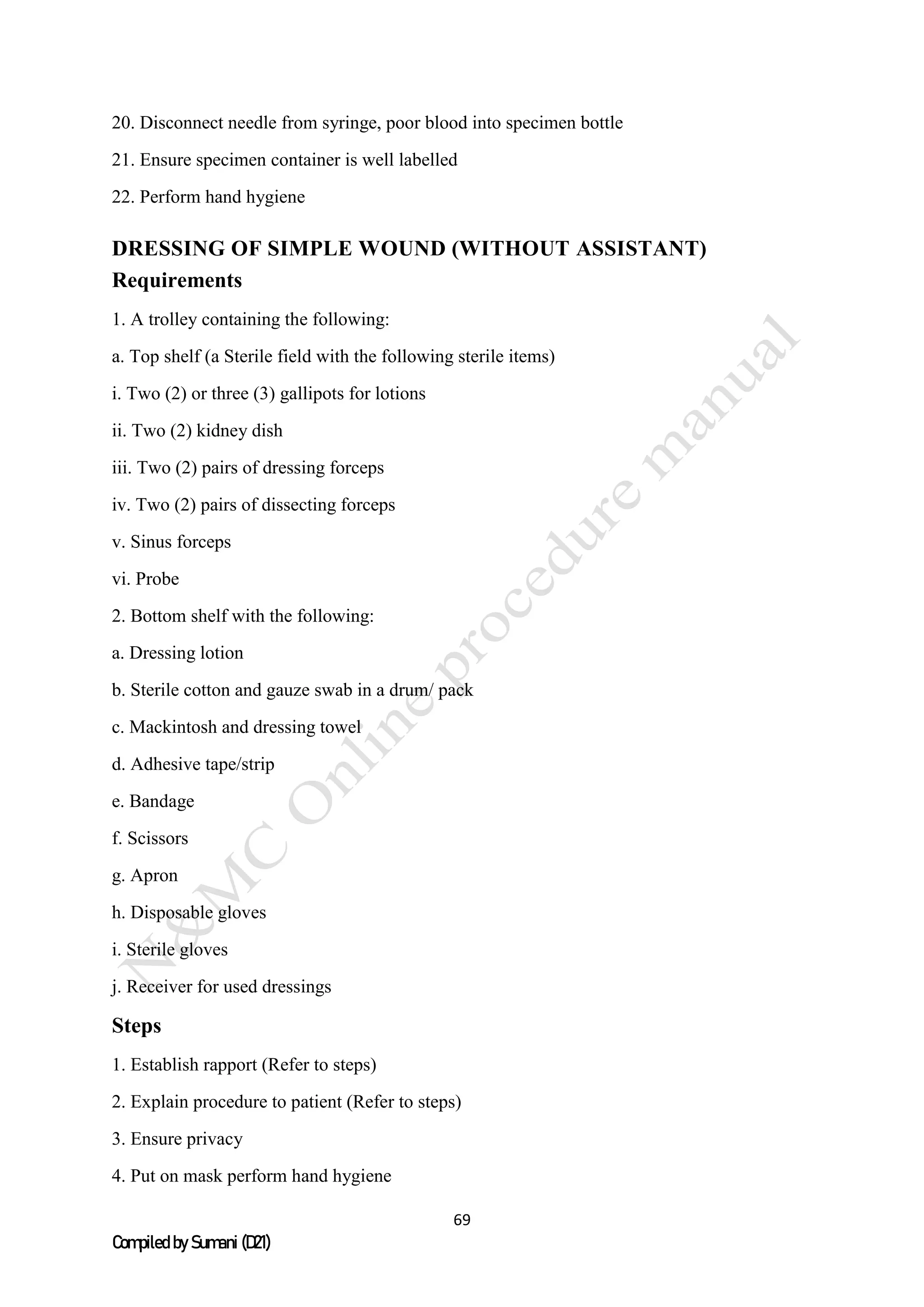 69
Compiled by Sumani (D21)
20. Disconnect needle from syringe, poor blood into specimen bottle
21. Ensure specimen container is well labelled
22. Perform hand hygiene
DRESSING OF SIMPLE WOUND (WITHOUT ASSISTANT)
Requirements
1. A trolley containing the following:
a. Top shelf (a Sterile field with the following sterile items)
i. Two (2) or three (3) gallipots for lotions
ii. Two (2) kidney dish
iii. Two (2) pairs of dressing forceps
iv. Two (2) pairs of dissecting forceps
v. Sinus forceps
vi. Probe
2. Bottom shelf with the following:
a. Dressing lotion
b. Sterile cotton and gauze swab in a drum/ pack
c. Mackintosh and dressing towel
d. Adhesive tape/strip
e. Bandage
f. Scissors
g. Apron
h. Disposable gloves
i. Sterile gloves
j. Receiver for used dressings
Steps
1. Establish rapport (Refer to steps)
2. Explain procedure to patient (Refer to steps)
3. Ensure privacy
4. Put on mask perform hand hygiene
 