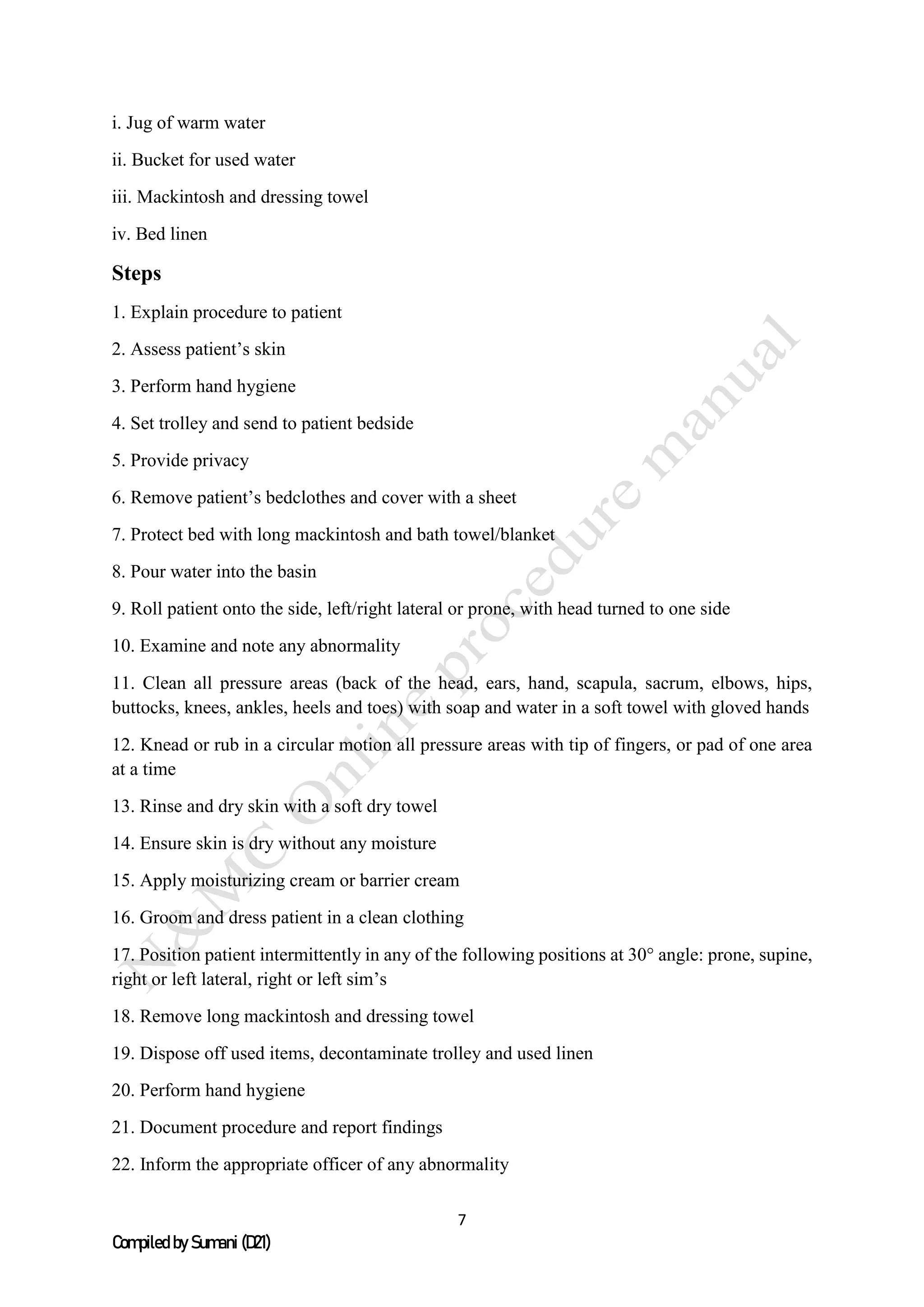 7
Compiled by Sumani (D21)
i. Jug of warm water
ii. Bucket for used water
iii. Mackintosh and dressing towel
iv. Bed linen
Steps
1. Explain procedure to patient
2. Assess patient’s skin
3. Perform hand hygiene
4. Set trolley and send to patient bedside
5. Provide privacy
6. Remove patient’s bedclothes and cover with a sheet
7. Protect bed with long mackintosh and bath towel/blanket
8. Pour water into the basin
9. Roll patient onto the side, left/right lateral or prone, with head turned to one side
10. Examine and note any abnormality
11. Clean all pressure areas (back of the head, ears, hand, scapula, sacrum, elbows, hips,
buttocks, knees, ankles, heels and toes) with soap and water in a soft towel with gloved hands
12. Knead or rub in a circular motion all pressure areas with tip of fingers, or pad of one area
at a time
13. Rinse and dry skin with a soft dry towel
14. Ensure skin is dry without any moisture
15. Apply moisturizing cream or barrier cream
16. Groom and dress patient in a clean clothing
17. Position patient intermittently in any of the following positions at 30° angle: prone, supine,
right or left lateral, right or left sim’s
18. Remove long mackintosh and dressing towel
19. Dispose off used items, decontaminate trolley and used linen
20. Perform hand hygiene
21. Document procedure and report findings
22. Inform the appropriate officer of any abnormality
 