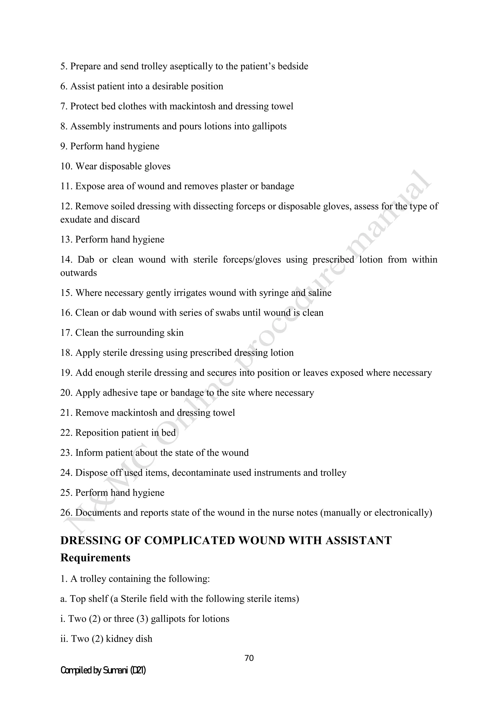 70
Compiled by Sumani (D21)
5. Prepare and send trolley aseptically to the patient’s bedside
6. Assist patient into a desirable position
7. Protect bed clothes with mackintosh and dressing towel
8. Assembly instruments and pours lotions into gallipots
9. Perform hand hygiene
10. Wear disposable gloves
11. Expose area of wound and removes plaster or bandage
12. Remove soiled dressing with dissecting forceps or disposable gloves, assess for the type of
exudate and discard
13. Perform hand hygiene
14. Dab or clean wound with sterile forceps/gloves using prescribed lotion from within
outwards
15. Where necessary gently irrigates wound with syringe and saline
16. Clean or dab wound with series of swabs until wound is clean
17. Clean the surrounding skin
18. Apply sterile dressing using prescribed dressing lotion
19. Add enough sterile dressing and secures into position or leaves exposed where necessary
20. Apply adhesive tape or bandage to the site where necessary
21. Remove mackintosh and dressing towel
22. Reposition patient in bed
23. Inform patient about the state of the wound
24. Dispose off used items, decontaminate used instruments and trolley
25. Perform hand hygiene
26. Documents and reports state of the wound in the nurse notes (manually or electronically)
DRESSING OF COMPLICATED WOUND WITH ASSISTANT
Requirements
1. A trolley containing the following:
a. Top shelf (a Sterile field with the following sterile items)
i. Two (2) or three (3) gallipots for lotions
ii. Two (2) kidney dish
 