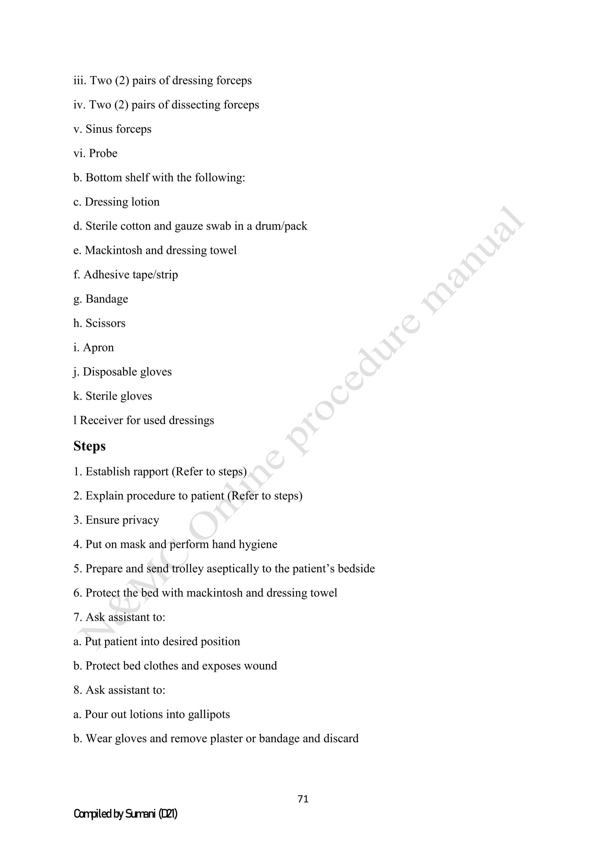 71
Compiled by Sumani (D21)
iii. Two (2) pairs of dressing forceps
iv. Two (2) pairs of dissecting forceps
v. Sinus forceps
vi. Probe
b. Bottom shelf with the following:
c. Dressing lotion
d. Sterile cotton and gauze swab in a drum/pack
e. Mackintosh and dressing towel
f. Adhesive tape/strip
g. Bandage
h. Scissors
i. Apron
j. Disposable gloves
k. Sterile gloves
l Receiver for used dressings
Steps
1. Establish rapport (Refer to steps)
2. Explain procedure to patient (Refer to steps)
3. Ensure privacy
4. Put on mask and perform hand hygiene
5. Prepare and send trolley aseptically to the patient’s bedside
6. Protect the bed with mackintosh and dressing towel
7. Ask assistant to:
a. Put patient into desired position
b. Protect bed clothes and exposes wound
8. Ask assistant to:
a. Pour out lotions into gallipots
b. Wear gloves and remove plaster or bandage and discard
 
