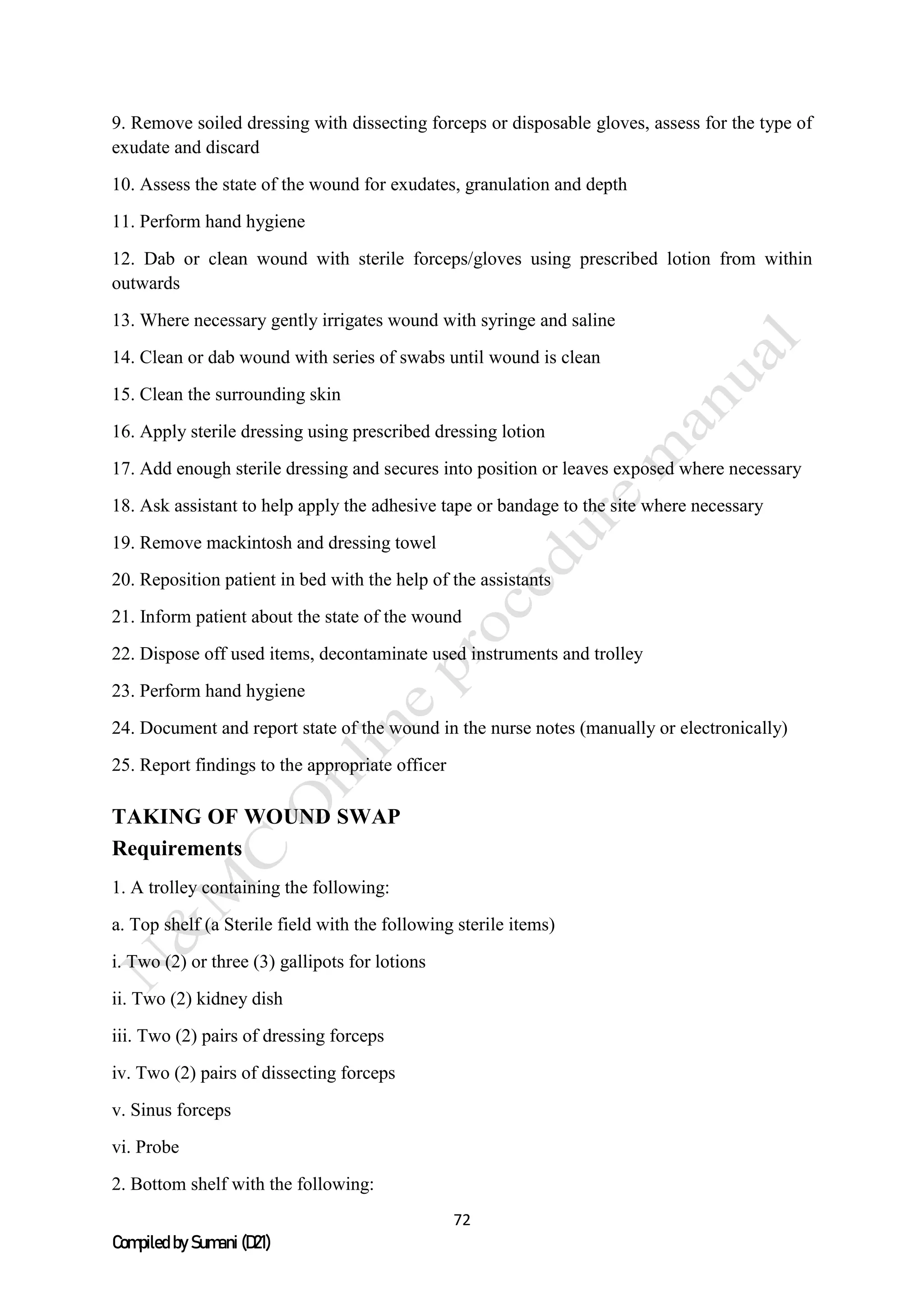 72
Compiled by Sumani (D21)
9. Remove soiled dressing with dissecting forceps or disposable gloves, assess for the type of
exudate and discard
10. Assess the state of the wound for exudates, granulation and depth
11. Perform hand hygiene
12. Dab or clean wound with sterile forceps/gloves using prescribed lotion from within
outwards
13. Where necessary gently irrigates wound with syringe and saline
14. Clean or dab wound with series of swabs until wound is clean
15. Clean the surrounding skin
16. Apply sterile dressing using prescribed dressing lotion
17. Add enough sterile dressing and secures into position or leaves exposed where necessary
18. Ask assistant to help apply the adhesive tape or bandage to the site where necessary
19. Remove mackintosh and dressing towel
20. Reposition patient in bed with the help of the assistants
21. Inform patient about the state of the wound
22. Dispose off used items, decontaminate used instruments and trolley
23. Perform hand hygiene
24. Document and report state of the wound in the nurse notes (manually or electronically)
25. Report findings to the appropriate officer
TAKING OF WOUND SWAP
Requirements
1. A trolley containing the following:
a. Top shelf (a Sterile field with the following sterile items)
i. Two (2) or three (3) gallipots for lotions
ii. Two (2) kidney dish
iii. Two (2) pairs of dressing forceps
iv. Two (2) pairs of dissecting forceps
v. Sinus forceps
vi. Probe
2. Bottom shelf with the following:
 