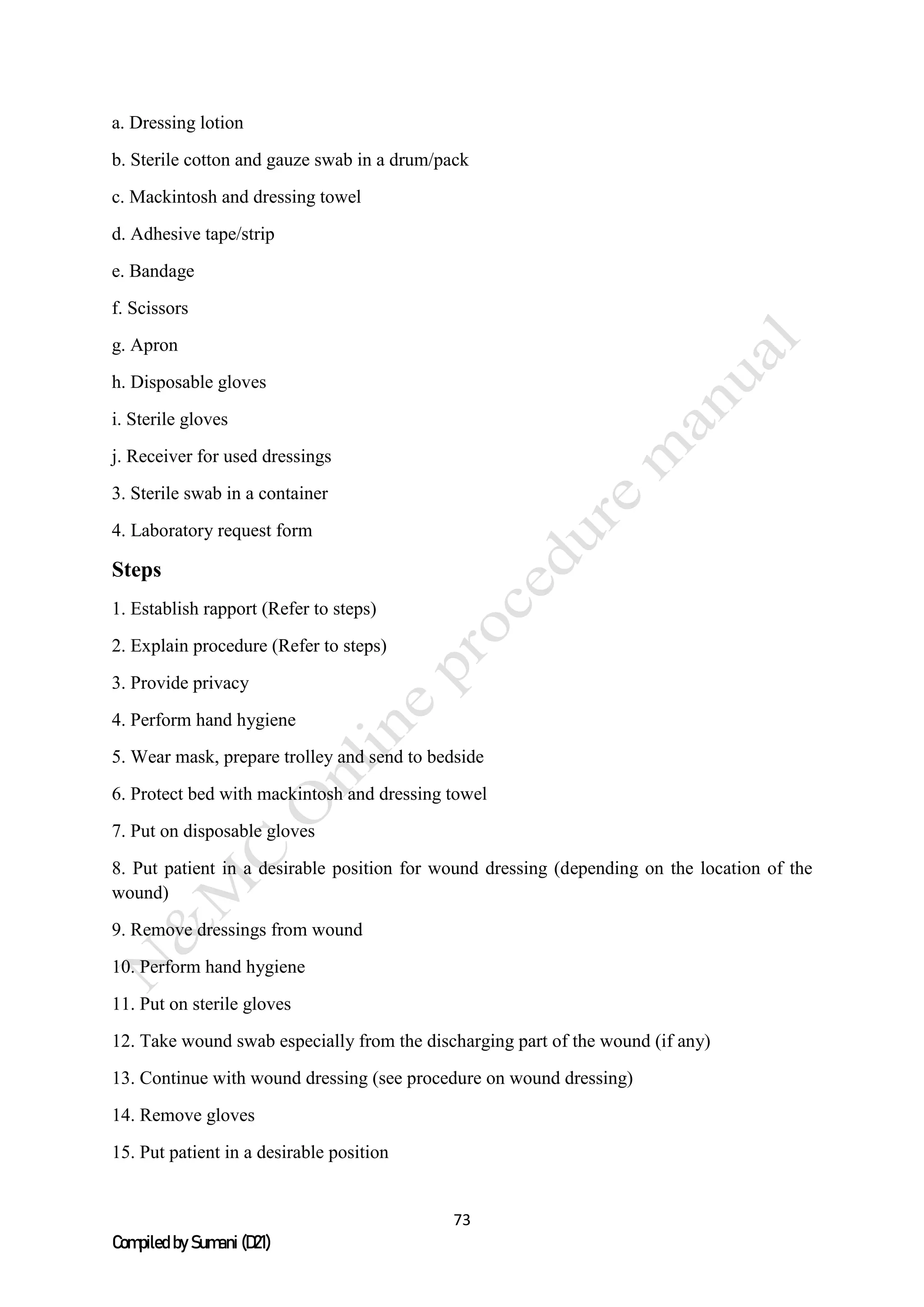 73
Compiled by Sumani (D21)
a. Dressing lotion
b. Sterile cotton and gauze swab in a drum/pack
c. Mackintosh and dressing towel
d. Adhesive tape/strip
e. Bandage
f. Scissors
g. Apron
h. Disposable gloves
i. Sterile gloves
j. Receiver for used dressings
3. Sterile swab in a container
4. Laboratory request form
Steps
1. Establish rapport (Refer to steps)
2. Explain procedure (Refer to steps)
3. Provide privacy
4. Perform hand hygiene
5. Wear mask, prepare trolley and send to bedside
6. Protect bed with mackintosh and dressing towel
7. Put on disposable gloves
8. Put patient in a desirable position for wound dressing (depending on the location of the
wound)
9. Remove dressings from wound
10. Perform hand hygiene
11. Put on sterile gloves
12. Take wound swab especially from the discharging part of the wound (if any)
13. Continue with wound dressing (see procedure on wound dressing)
14. Remove gloves
15. Put patient in a desirable position
 