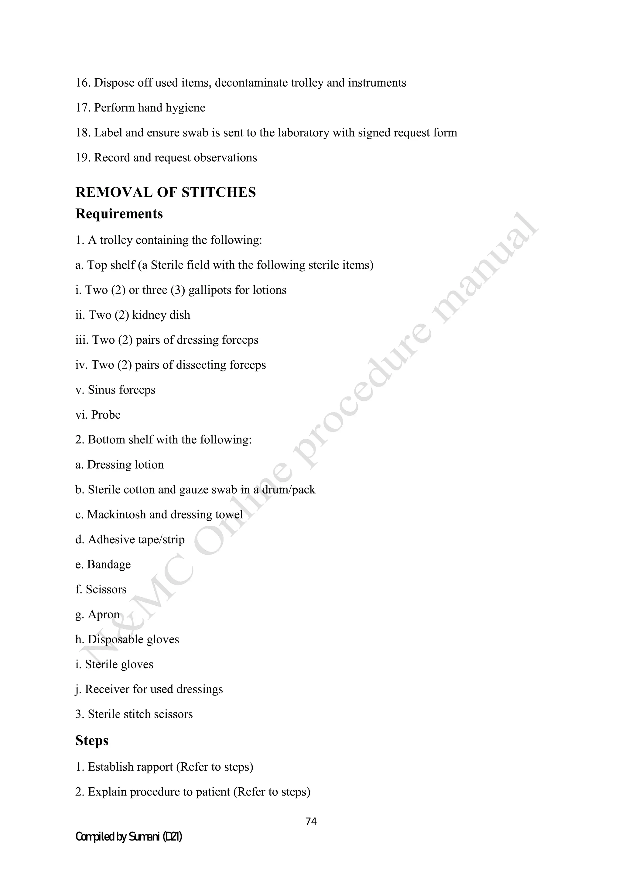 74
Compiled by Sumani (D21)
16. Dispose off used items, decontaminate trolley and instruments
17. Perform hand hygiene
18. Label and ensure swab is sent to the laboratory with signed request form
19. Record and request observations
REMOVAL OF STITCHES
Requirements
1. A trolley containing the following:
a. Top shelf (a Sterile field with the following sterile items)
i. Two (2) or three (3) gallipots for lotions
ii. Two (2) kidney dish
iii. Two (2) pairs of dressing forceps
iv. Two (2) pairs of dissecting forceps
v. Sinus forceps
vi. Probe
2. Bottom shelf with the following:
a. Dressing lotion
b. Sterile cotton and gauze swab in a drum/pack
c. Mackintosh and dressing towel
d. Adhesive tape/strip
e. Bandage
f. Scissors
g. Apron
h. Disposable gloves
i. Sterile gloves
j. Receiver for used dressings
3. Sterile stitch scissors
Steps
1. Establish rapport (Refer to steps)
2. Explain procedure to patient (Refer to steps)
 