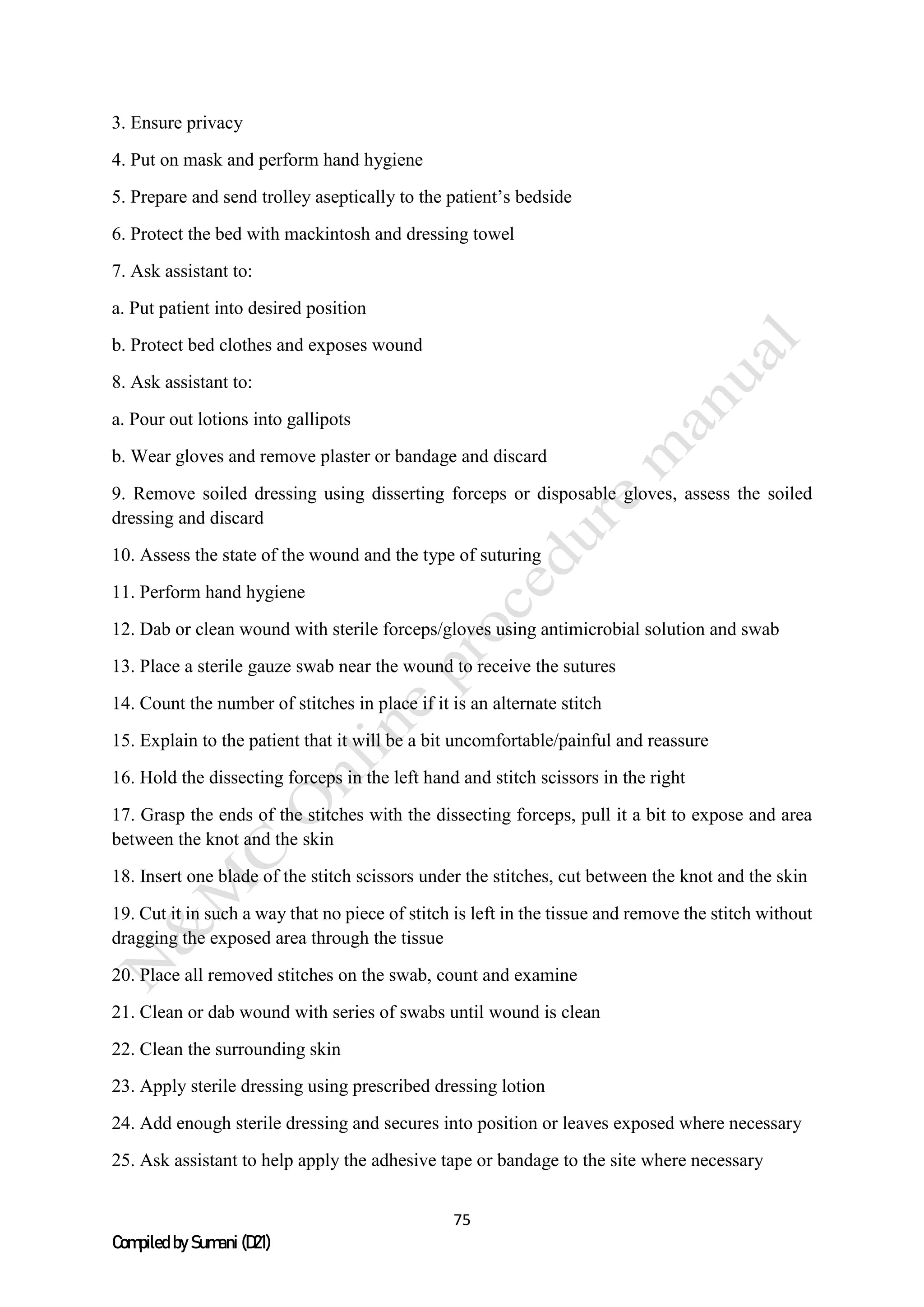 75
Compiled by Sumani (D21)
3. Ensure privacy
4. Put on mask and perform hand hygiene
5. Prepare and send trolley aseptically to the patient’s bedside
6. Protect the bed with mackintosh and dressing towel
7. Ask assistant to:
a. Put patient into desired position
b. Protect bed clothes and exposes wound
8. Ask assistant to:
a. Pour out lotions into gallipots
b. Wear gloves and remove plaster or bandage and discard
9. Remove soiled dressing using disserting forceps or disposable gloves, assess the soiled
dressing and discard
10. Assess the state of the wound and the type of suturing
11. Perform hand hygiene
12. Dab or clean wound with sterile forceps/gloves using antimicrobial solution and swab
13. Place a sterile gauze swab near the wound to receive the sutures
14. Count the number of stitches in place if it is an alternate stitch
15. Explain to the patient that it will be a bit uncomfortable/painful and reassure
16. Hold the dissecting forceps in the left hand and stitch scissors in the right
17. Grasp the ends of the stitches with the dissecting forceps, pull it a bit to expose and area
between the knot and the skin
18. Insert one blade of the stitch scissors under the stitches, cut between the knot and the skin
19. Cut it in such a way that no piece of stitch is left in the tissue and remove the stitch without
dragging the exposed area through the tissue
20. Place all removed stitches on the swab, count and examine
21. Clean or dab wound with series of swabs until wound is clean
22. Clean the surrounding skin
23. Apply sterile dressing using prescribed dressing lotion
24. Add enough sterile dressing and secures into position or leaves exposed where necessary
25. Ask assistant to help apply the adhesive tape or bandage to the site where necessary
 