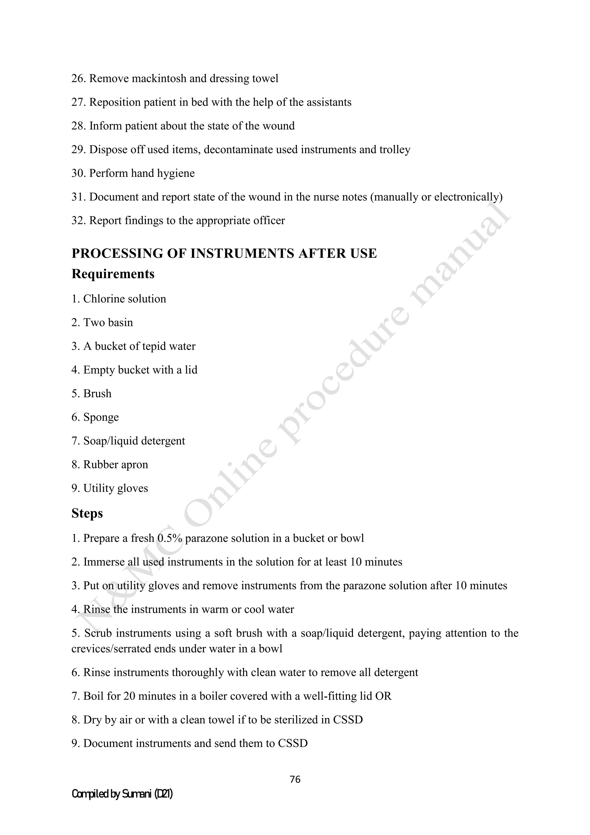 76
Compiled by Sumani (D21)
26. Remove mackintosh and dressing towel
27. Reposition patient in bed with the help of the assistants
28. Inform patient about the state of the wound
29. Dispose off used items, decontaminate used instruments and trolley
30. Perform hand hygiene
31. Document and report state of the wound in the nurse notes (manually or electronically)
32. Report findings to the appropriate officer
PROCESSING OF INSTRUMENTS AFTER USE
Requirements
1. Chlorine solution
2. Two basin
3. A bucket of tepid water
4. Empty bucket with a lid
5. Brush
6. Sponge
7. Soap/liquid detergent
8. Rubber apron
9. Utility gloves
Steps
1. Prepare a fresh 0.5% parazone solution in a bucket or bowl
2. Immerse all used instruments in the solution for at least 10 minutes
3. Put on utility gloves and remove instruments from the parazone solution after 10 minutes
4. Rinse the instruments in warm or cool water
5. Scrub instruments using a soft brush with a soap/liquid detergent, paying attention to the
crevices/serrated ends under water in a bowl
6. Rinse instruments thoroughly with clean water to remove all detergent
7. Boil for 20 minutes in a boiler covered with a well-fitting lid OR
8. Dry by air or with a clean towel if to be sterilized in CSSD
9. Document instruments and send them to CSSD
 