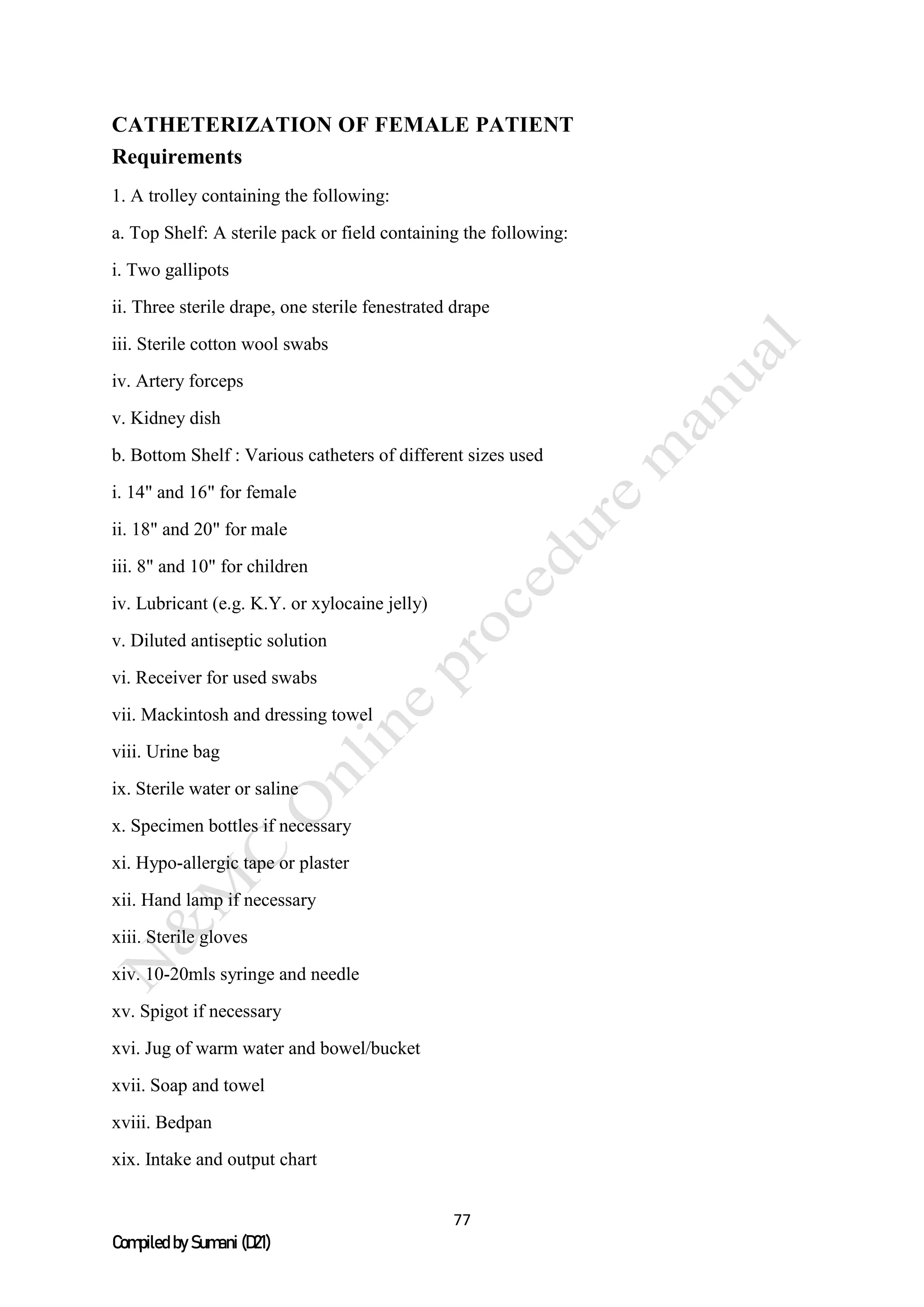 77
Compiled by Sumani (D21)
CATHETERIZATION OF FEMALE PATIENT
Requirements
1. A trolley containing the following:
a. Top Shelf: A sterile pack or field containing the following:
i. Two gallipots
ii. Three sterile drape, one sterile fenestrated drape
iii. Sterile cotton wool swabs
iv. Artery forceps
v. Kidney dish
b. Bottom Shelf : Various catheters of different sizes used
i. 14" and 16" for female
ii. 18" and 20" for male
iii. 8" and 10" for children
iv. Lubricant (e.g. K.Y. or xylocaine jelly)
v. Diluted antiseptic solution
vi. Receiver for used swabs
vii. Mackintosh and dressing towel
viii. Urine bag
ix. Sterile water or saline
x. Specimen bottles if necessary
xi. Hypo-allergic tape or plaster
xii. Hand lamp if necessary
xiii. Sterile gloves
xiv. 10-20mls syringe and needle
xv. Spigot if necessary
xvi. Jug of warm water and bowel/bucket
xvii. Soap and towel
xviii. Bedpan
xix. Intake and output chart
 