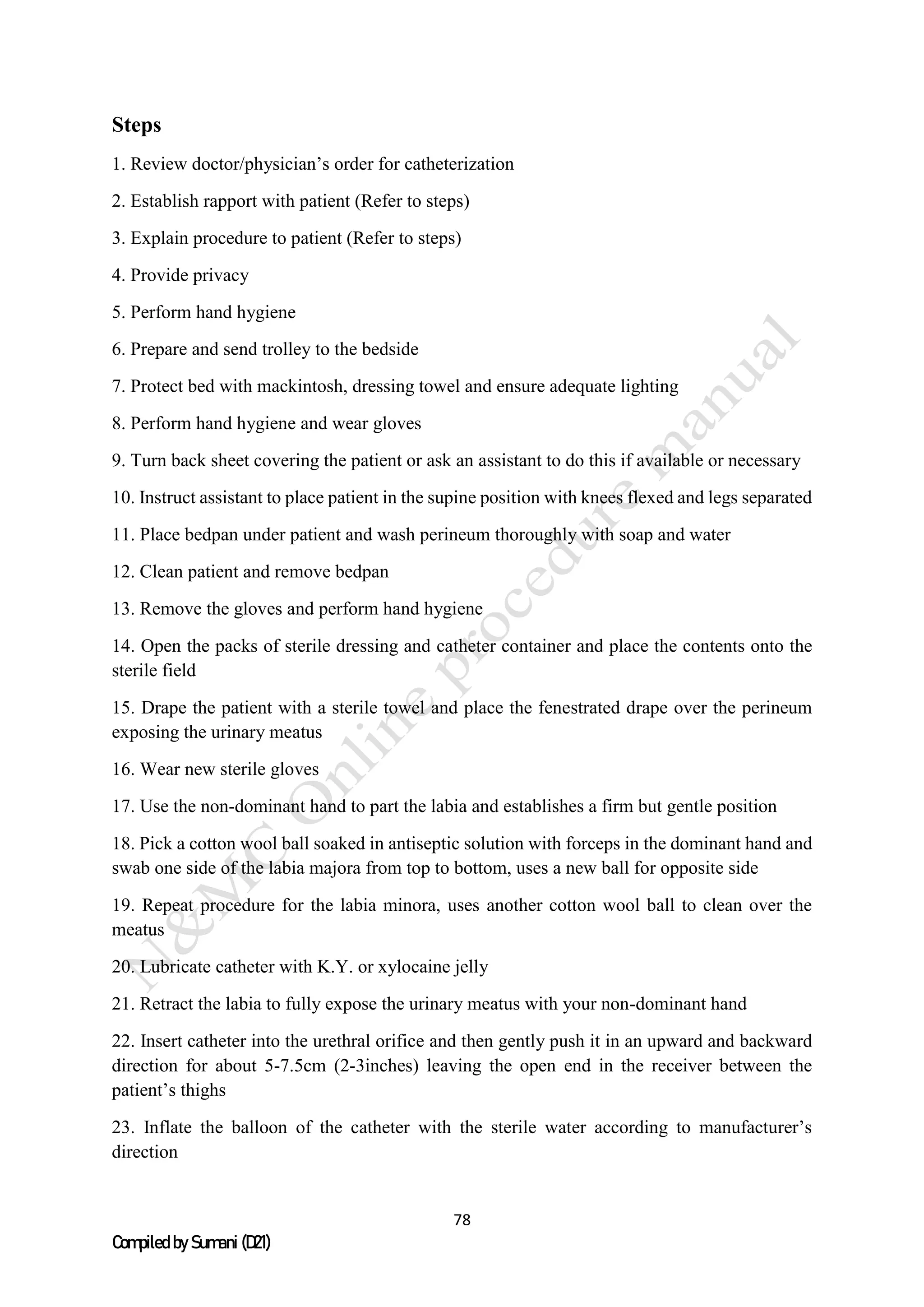 78
Compiled by Sumani (D21)
Steps
1. Review doctor/physician’s order for catheterization
2. Establish rapport with patient (Refer to steps)
3. Explain procedure to patient (Refer to steps)
4. Provide privacy
5. Perform hand hygiene
6. Prepare and send trolley to the bedside
7. Protect bed with mackintosh, dressing towel and ensure adequate lighting
8. Perform hand hygiene and wear gloves
9. Turn back sheet covering the patient or ask an assistant to do this if available or necessary
10. Instruct assistant to place patient in the supine position with knees flexed and legs separated
11. Place bedpan under patient and wash perineum thoroughly with soap and water
12. Clean patient and remove bedpan
13. Remove the gloves and perform hand hygiene
14. Open the packs of sterile dressing and catheter container and place the contents onto the
sterile field
15. Drape the patient with a sterile towel and place the fenestrated drape over the perineum
exposing the urinary meatus
16. Wear new sterile gloves
17. Use the non-dominant hand to part the labia and establishes a firm but gentle position
18. Pick a cotton wool ball soaked in antiseptic solution with forceps in the dominant hand and
swab one side of the labia majora from top to bottom, uses a new ball for opposite side
19. Repeat procedure for the labia minora, uses another cotton wool ball to clean over the
meatus
20. Lubricate catheter with K.Y. or xylocaine jelly
21. Retract the labia to fully expose the urinary meatus with your non-dominant hand
22. Insert catheter into the urethral orifice and then gently push it in an upward and backward
direction for about 5-7.5cm (2-3inches) leaving the open end in the receiver between the
patient’s thighs
23. Inflate the balloon of the catheter with the sterile water according to manufacturer’s
direction
 