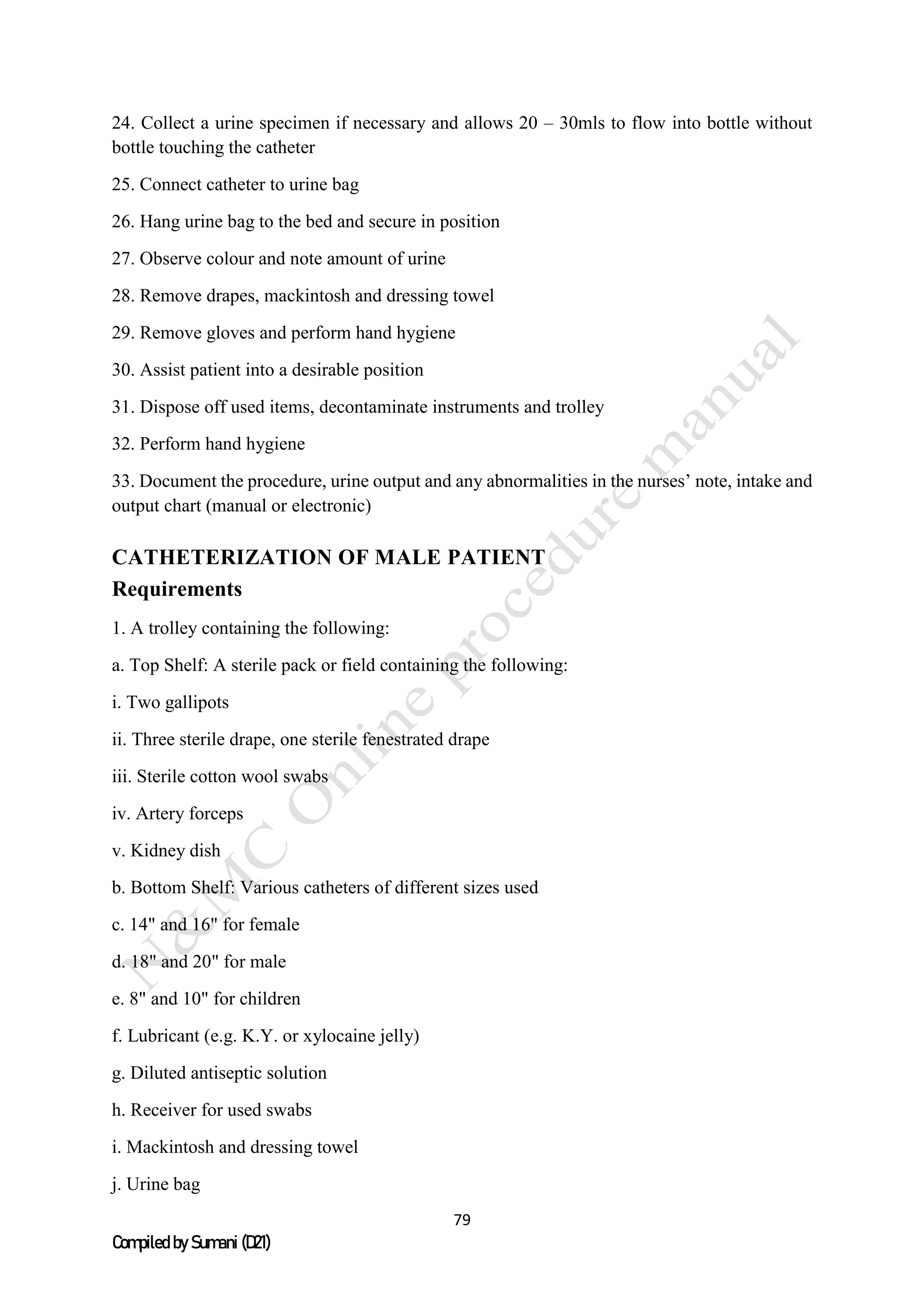79
Compiled by Sumani (D21)
24. Collect a urine specimen if necessary and allows 20 – 30mls to flow into bottle without
bottle touching the catheter
25. Connect catheter to urine bag
26. Hang urine bag to the bed and secure in position
27. Observe colour and note amount of urine
28. Remove drapes, mackintosh and dressing towel
29. Remove gloves and perform hand hygiene
30. Assist patient into a desirable position
31. Dispose off used items, decontaminate instruments and trolley
32. Perform hand hygiene
33. Document the procedure, urine output and any abnormalities in the nurses’ note, intake and
output chart (manual or electronic)
CATHETERIZATION OF MALE PATIENT
Requirements
1. A trolley containing the following:
a. Top Shelf: A sterile pack or field containing the following:
i. Two gallipots
ii. Three sterile drape, one sterile fenestrated drape
iii. Sterile cotton wool swabs
iv. Artery forceps
v. Kidney dish
b. Bottom Shelf: Various catheters of different sizes used
c. 14" and 16" for female
d. 18" and 20" for male
e. 8" and 10" for children
f. Lubricant (e.g. K.Y. or xylocaine jelly)
g. Diluted antiseptic solution
h. Receiver for used swabs
i. Mackintosh and dressing towel
j. Urine bag
 