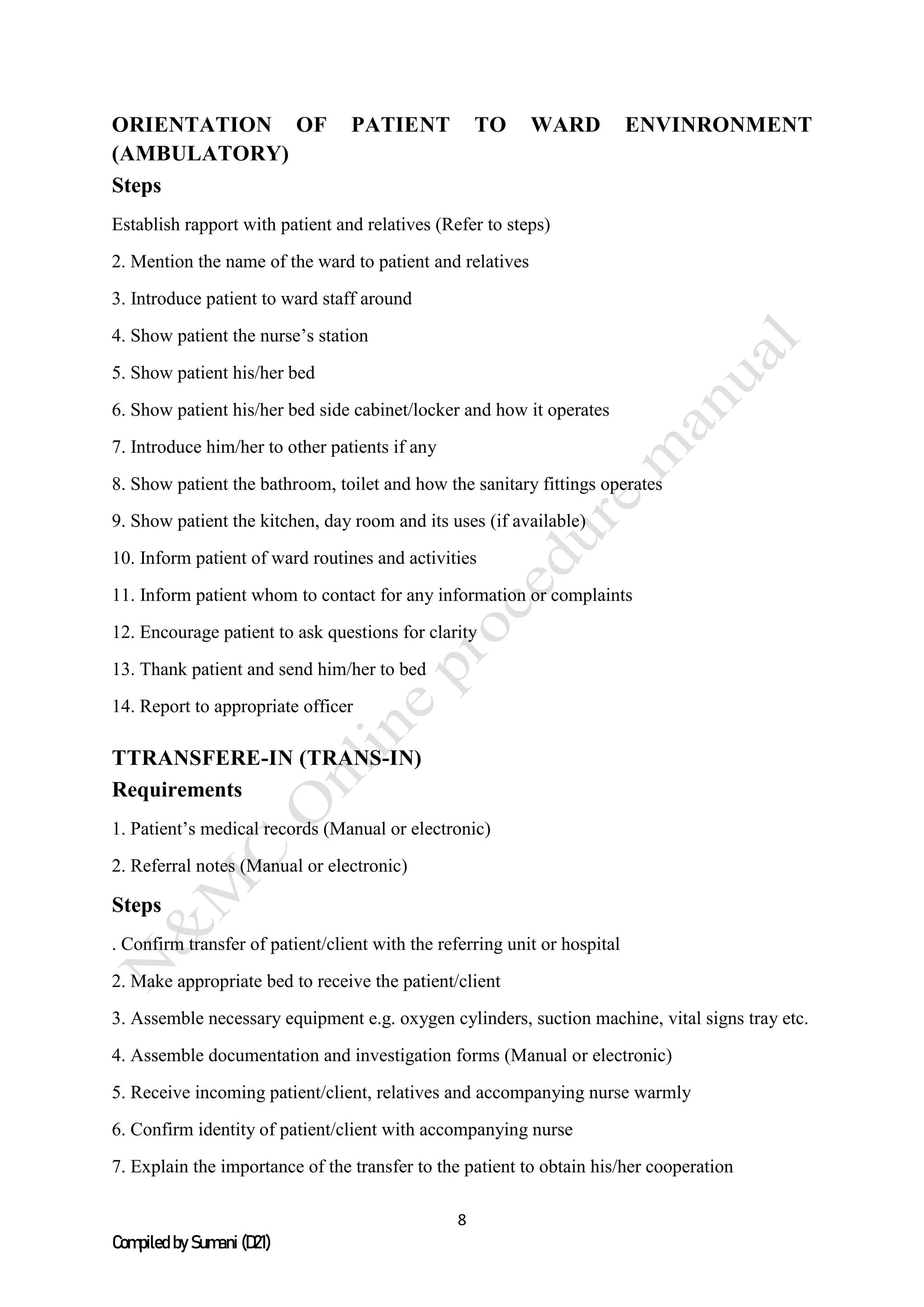 8
Compiled by Sumani (D21)
ORIENTATION OF PATIENT TO WARD ENVINRONMENT
(AMBULATORY)
Steps
Establish rapport with patient and relatives (Refer to steps)
2. Mention the name of the ward to patient and relatives
3. Introduce patient to ward staff around
4. Show patient the nurse’s station
5. Show patient his/her bed
6. Show patient his/her bed side cabinet/locker and how it operates
7. Introduce him/her to other patients if any
8. Show patient the bathroom, toilet and how the sanitary fittings operates
9. Show patient the kitchen, day room and its uses (if available)
10. Inform patient of ward routines and activities
11. Inform patient whom to contact for any information or complaints
12. Encourage patient to ask questions for clarity
13. Thank patient and send him/her to bed
14. Report to appropriate officer
TTRANSFERE-IN (TRANS-IN)
Requirements
1. Patient’s medical records (Manual or electronic)
2. Referral notes (Manual or electronic)
Steps
. Confirm transfer of patient/client with the referring unit or hospital
2. Make appropriate bed to receive the patient/client
3. Assemble necessary equipment e.g. oxygen cylinders, suction machine, vital signs tray etc.
4. Assemble documentation and investigation forms (Manual or electronic)
5. Receive incoming patient/client, relatives and accompanying nurse warmly
6. Confirm identity of patient/client with accompanying nurse
7. Explain the importance of the transfer to the patient to obtain his/her cooperation
 