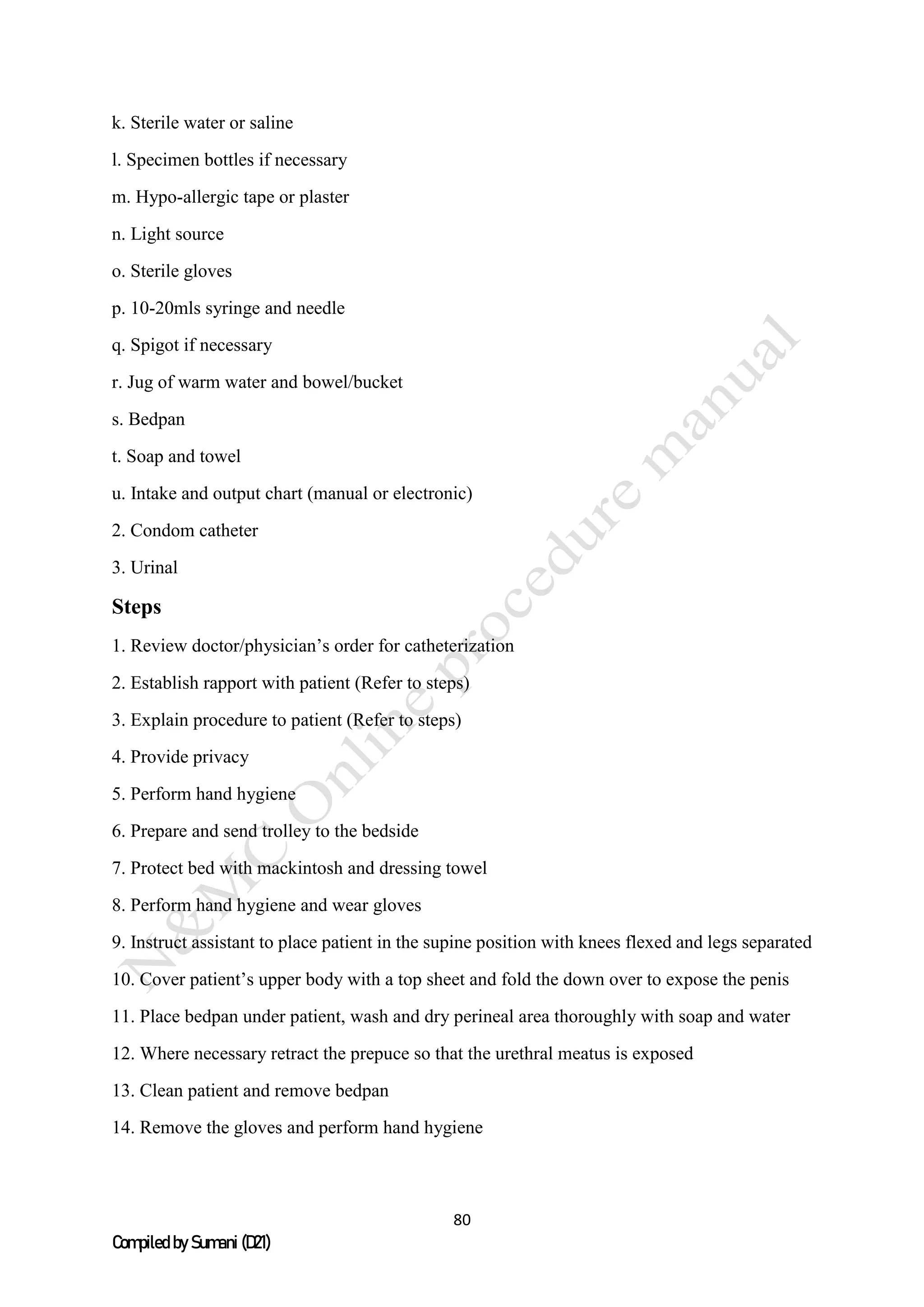 80
Compiled by Sumani (D21)
k. Sterile water or saline
l. Specimen bottles if necessary
m. Hypo-allergic tape or plaster
n. Light source
o. Sterile gloves
p. 10-20mls syringe and needle
q. Spigot if necessary
r. Jug of warm water and bowel/bucket
s. Bedpan
t. Soap and towel
u. Intake and output chart (manual or electronic)
2. Condom catheter
3. Urinal
Steps
1. Review doctor/physician’s order for catheterization
2. Establish rapport with patient (Refer to steps)
3. Explain procedure to patient (Refer to steps)
4. Provide privacy
5. Perform hand hygiene
6. Prepare and send trolley to the bedside
7. Protect bed with mackintosh and dressing towel
8. Perform hand hygiene and wear gloves
9. Instruct assistant to place patient in the supine position with knees flexed and legs separated
10. Cover patient’s upper body with a top sheet and fold the down over to expose the penis
11. Place bedpan under patient, wash and dry perineal area thoroughly with soap and water
12. Where necessary retract the prepuce so that the urethral meatus is exposed
13. Clean patient and remove bedpan
14. Remove the gloves and perform hand hygiene
 