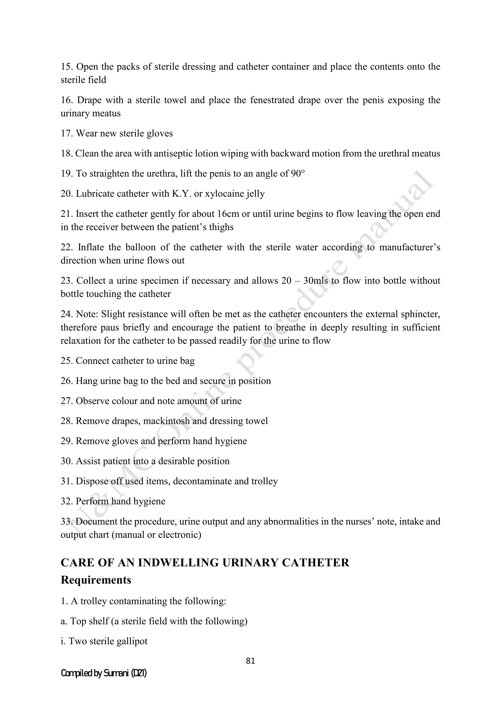 81
Compiled by Sumani (D21)
15. Open the packs of sterile dressing and catheter container and place the contents onto the
sterile field
16. Drape with a sterile towel and place the fenestrated drape over the penis exposing the
urinary meatus
17. Wear new sterile gloves
18. Clean the area with antiseptic lotion wiping with backward motion from the urethral meatus
19. To straighten the urethra, lift the penis to an angle of 90°
20. Lubricate catheter with K.Y. or xylocaine jelly
21. Insert the catheter gently for about 16cm or until urine begins to flow leaving the open end
in the receiver between the patient’s thighs
22. Inflate the balloon of the catheter with the sterile water according to manufacturer’s
direction when urine flows out
23. Collect a urine specimen if necessary and allows 20 – 30mls to flow into bottle without
bottle touching the catheter
24. Note: Slight resistance will often be met as the catheter encounters the external sphincter,
therefore paus briefly and encourage the patient to breathe in deeply resulting in sufficient
relaxation for the catheter to be passed readily for the urine to flow
25. Connect catheter to urine bag
26. Hang urine bag to the bed and secure in position
27. Observe colour and note amount of urine
28. Remove drapes, mackintosh and dressing towel
29. Remove gloves and perform hand hygiene
30. Assist patient into a desirable position
31. Dispose off used items, decontaminate and trolley
32. Perform hand hygiene
33. Document the procedure, urine output and any abnormalities in the nurses’ note, intake and
output chart (manual or electronic)
CARE OF AN INDWELLING URINARY CATHETER
Requirements
1. A trolley contaminating the following:
a. Top shelf (a sterile field with the following)
i. Two sterile gallipot
 