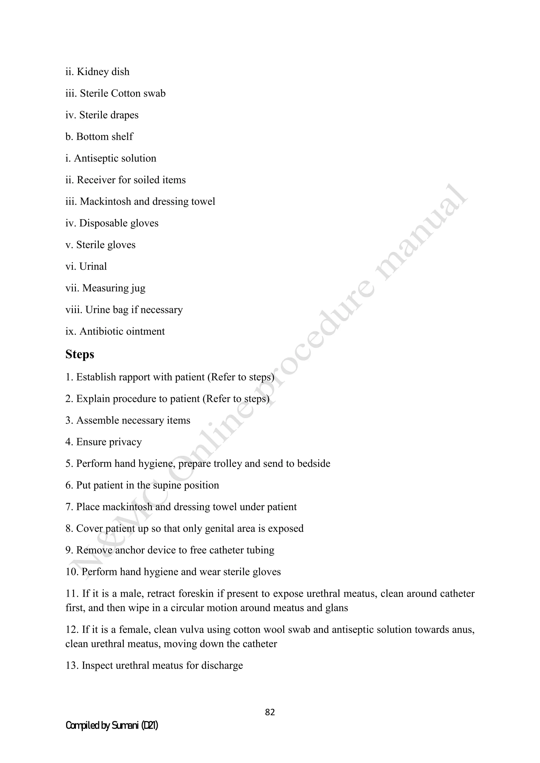 82
Compiled by Sumani (D21)
ii. Kidney dish
iii. Sterile Cotton swab
iv. Sterile drapes
b. Bottom shelf
i. Antiseptic solution
ii. Receiver for soiled items
iii. Mackintosh and dressing towel
iv. Disposable gloves
v. Sterile gloves
vi. Urinal
vii. Measuring jug
viii. Urine bag if necessary
ix. Antibiotic ointment
Steps
1. Establish rapport with patient (Refer to steps)
2. Explain procedure to patient (Refer to steps)
3. Assemble necessary items
4. Ensure privacy
5. Perform hand hygiene, prepare trolley and send to bedside
6. Put patient in the supine position
7. Place mackintosh and dressing towel under patient
8. Cover patient up so that only genital area is exposed
9. Remove anchor device to free catheter tubing
10. Perform hand hygiene and wear sterile gloves
11. If it is a male, retract foreskin if present to expose urethral meatus, clean around catheter
first, and then wipe in a circular motion around meatus and glans
12. If it is a female, clean vulva using cotton wool swab and antiseptic solution towards anus,
clean urethral meatus, moving down the catheter
13. Inspect urethral meatus for discharge
 