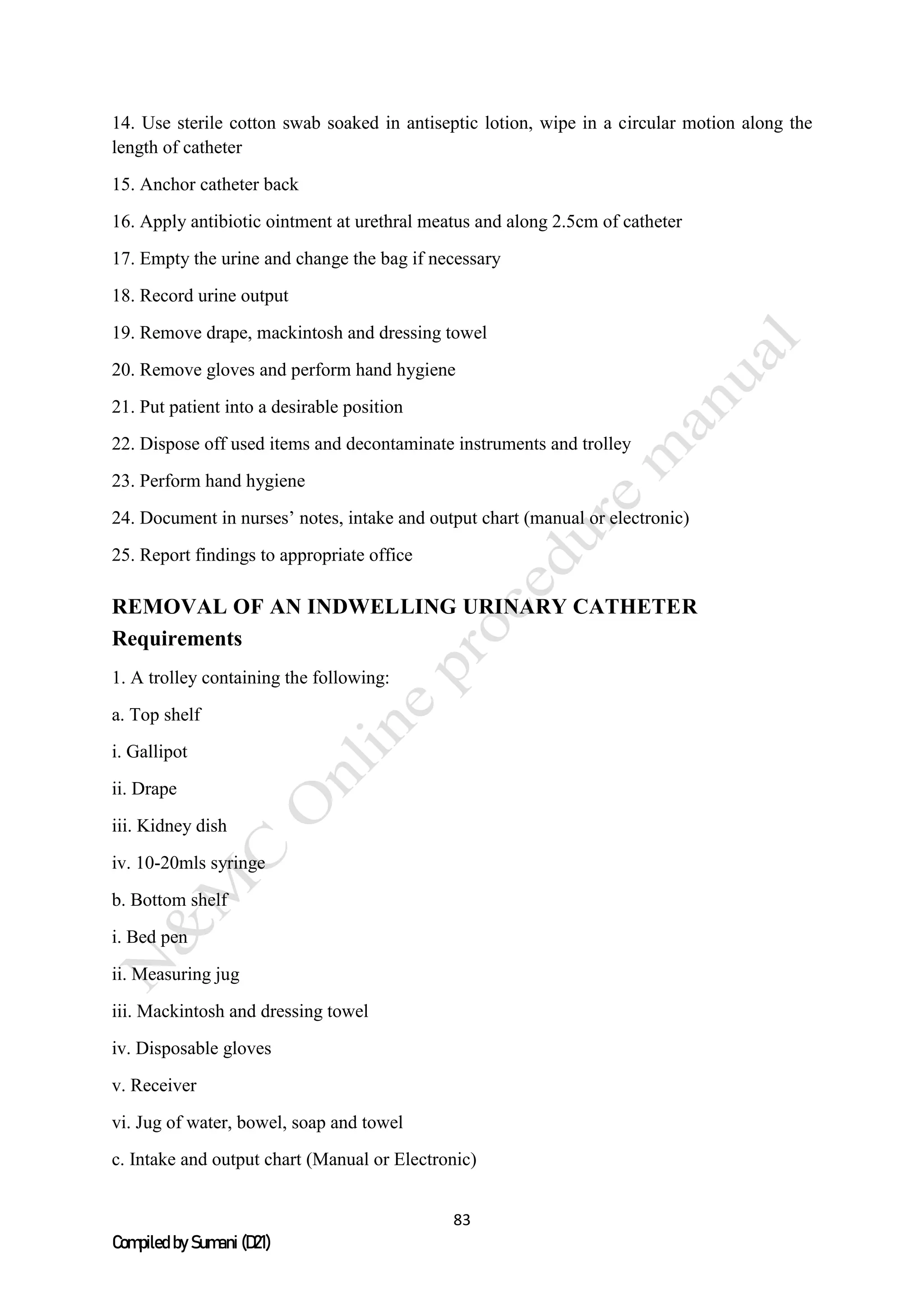 83
Compiled by Sumani (D21)
14. Use sterile cotton swab soaked in antiseptic lotion, wipe in a circular motion along the
length of catheter
15. Anchor catheter back
16. Apply antibiotic ointment at urethral meatus and along 2.5cm of catheter
17. Empty the urine and change the bag if necessary
18. Record urine output
19. Remove drape, mackintosh and dressing towel
20. Remove gloves and perform hand hygiene
21. Put patient into a desirable position
22. Dispose off used items and decontaminate instruments and trolley
23. Perform hand hygiene
24. Document in nurses’ notes, intake and output chart (manual or electronic)
25. Report findings to appropriate office
REMOVAL OF AN INDWELLING URINARY CATHETER
Requirements
1. A trolley containing the following:
a. Top shelf
i. Gallipot
ii. Drape
iii. Kidney dish
iv. 10-20mls syringe
b. Bottom shelf
i. Bed pen
ii. Measuring jug
iii. Mackintosh and dressing towel
iv. Disposable gloves
v. Receiver
vi. Jug of water, bowel, soap and towel
c. Intake and output chart (Manual or Electronic)
 