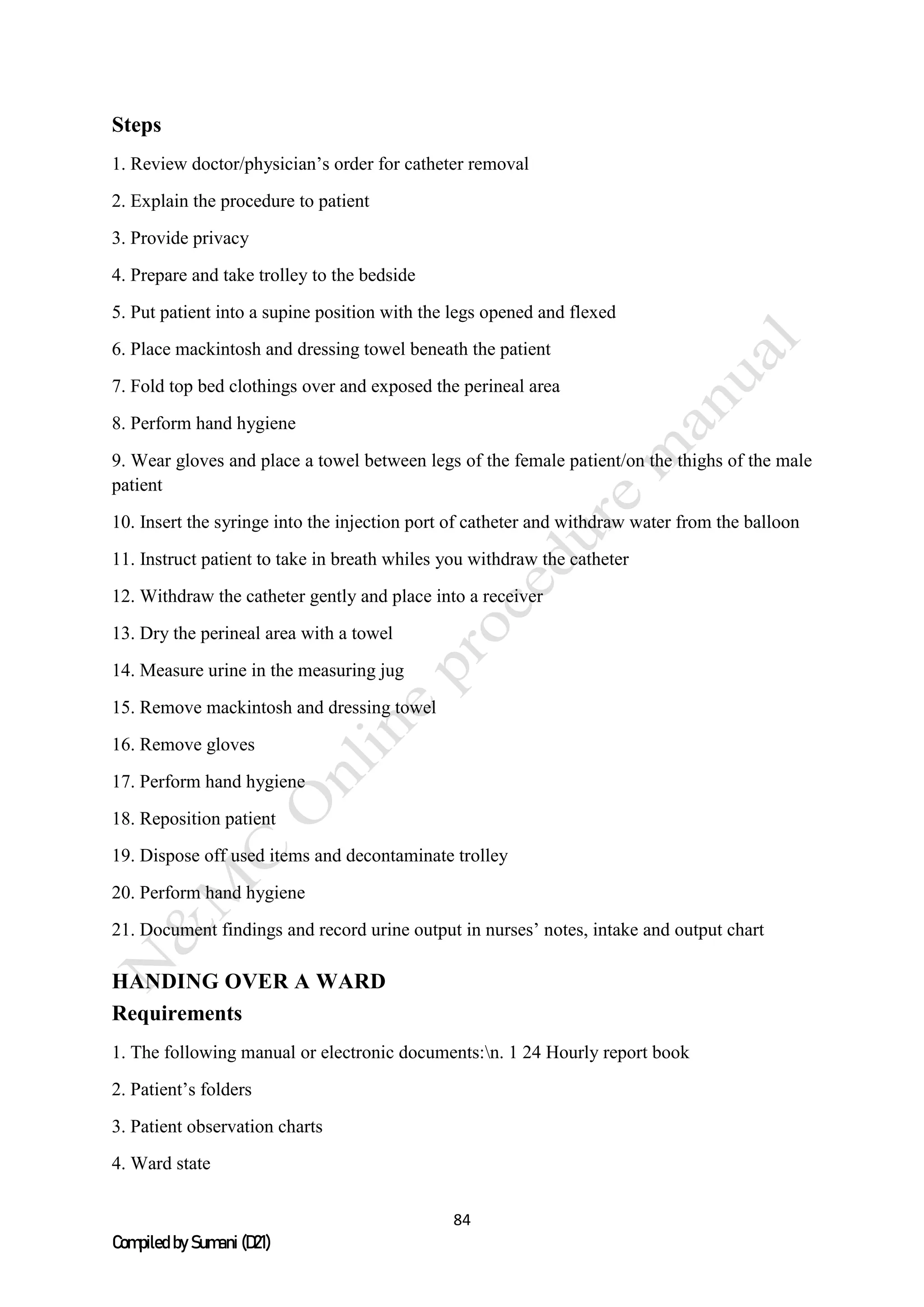 84
Compiled by Sumani (D21)
Steps
1. Review doctor/physician’s order for catheter removal
2. Explain the procedure to patient
3. Provide privacy
4. Prepare and take trolley to the bedside
5. Put patient into a supine position with the legs opened and flexed
6. Place mackintosh and dressing towel beneath the patient
7. Fold top bed clothings over and exposed the perineal area
8. Perform hand hygiene
9. Wear gloves and place a towel between legs of the female patient/on the thighs of the male
patient
10. Insert the syringe into the injection port of catheter and withdraw water from the balloon
11. Instruct patient to take in breath whiles you withdraw the catheter
12. Withdraw the catheter gently and place into a receiver
13. Dry the perineal area with a towel
14. Measure urine in the measuring jug
15. Remove mackintosh and dressing towel
16. Remove gloves
17. Perform hand hygiene
18. Reposition patient
19. Dispose off used items and decontaminate trolley
20. Perform hand hygiene
21. Document findings and record urine output in nurses’ notes, intake and output chart
HANDING OVER A WARD
Requirements
1. The following manual or electronic documents:n. 1 24 Hourly report book
2. Patient’s folders
3. Patient observation charts
4. Ward state
 