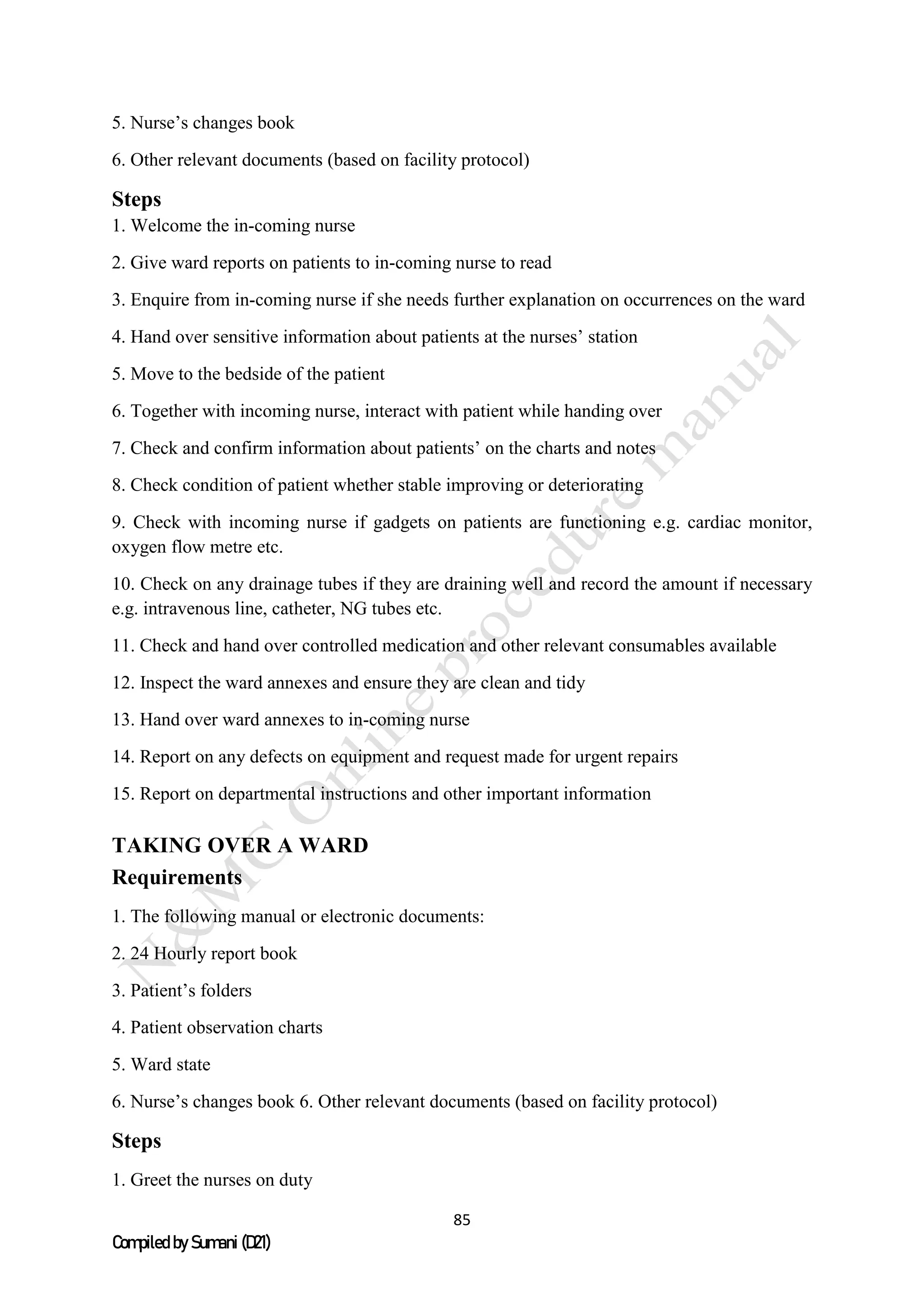 85
Compiled by Sumani (D21)
5. Nurse’s changes book
6. Other relevant documents (based on facility protocol)
Steps
1. Welcome the in-coming nurse
2. Give ward reports on patients to in-coming nurse to read
3. Enquire from in-coming nurse if she needs further explanation on occurrences on the ward
4. Hand over sensitive information about patients at the nurses’ station
5. Move to the bedside of the patient
6. Together with incoming nurse, interact with patient while handing over
7. Check and confirm information about patients’ on the charts and notes
8. Check condition of patient whether stable improving or deteriorating
9. Check with incoming nurse if gadgets on patients are functioning e.g. cardiac monitor,
oxygen flow metre etc.
10. Check on any drainage tubes if they are draining well and record the amount if necessary
e.g. intravenous line, catheter, NG tubes etc.
11. Check and hand over controlled medication and other relevant consumables available
12. Inspect the ward annexes and ensure they are clean and tidy
13. Hand over ward annexes to in-coming nurse
14. Report on any defects on equipment and request made for urgent repairs
15. Report on departmental instructions and other important information
TAKING OVER A WARD
Requirements
1. The following manual or electronic documents:
2. 24 Hourly report book
3. Patient’s folders
4. Patient observation charts
5. Ward state
6. Nurse’s changes book 6. Other relevant documents (based on facility protocol)
Steps
1. Greet the nurses on duty
 