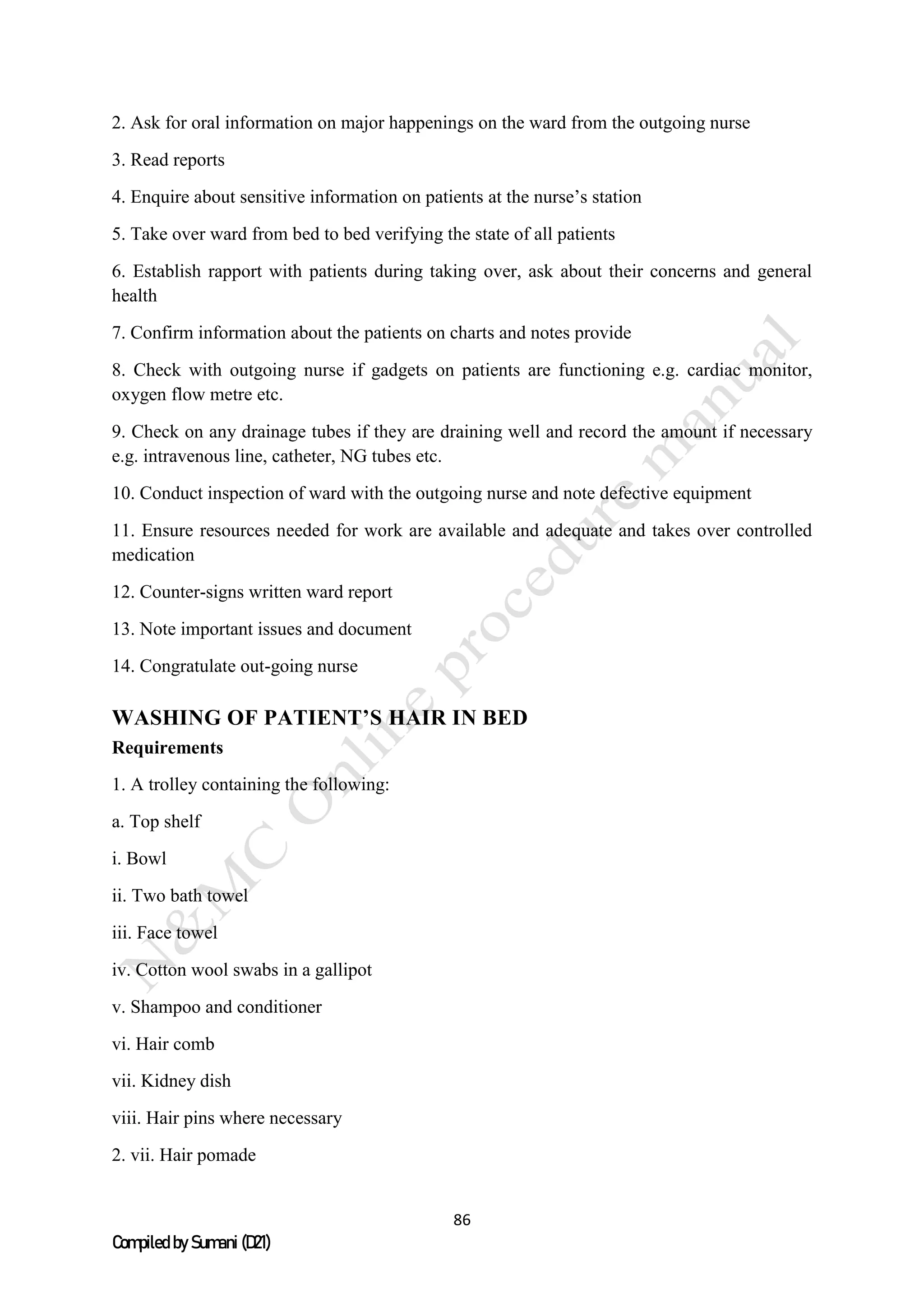 86
Compiled by Sumani (D21)
2. Ask for oral information on major happenings on the ward from the outgoing nurse
3. Read reports
4. Enquire about sensitive information on patients at the nurse’s station
5. Take over ward from bed to bed verifying the state of all patients
6. Establish rapport with patients during taking over, ask about their concerns and general
health
7. Confirm information about the patients on charts and notes provide
8. Check with outgoing nurse if gadgets on patients are functioning e.g. cardiac monitor,
oxygen flow metre etc.
9. Check on any drainage tubes if they are draining well and record the amount if necessary
e.g. intravenous line, catheter, NG tubes etc.
10. Conduct inspection of ward with the outgoing nurse and note defective equipment
11. Ensure resources needed for work are available and adequate and takes over controlled
medication
12. Counter-signs written ward report
13. Note important issues and document
14. Congratulate out-going nurse
WASHING OF PATIENT’S HAIR IN BED
Requirements
1. A trolley containing the following:
a. Top shelf
i. Bowl
ii. Two bath towel
iii. Face towel
iv. Cotton wool swabs in a gallipot
v. Shampoo and conditioner
vi. Hair comb
vii. Kidney dish
viii. Hair pins where necessary
2. vii. Hair pomade
 
