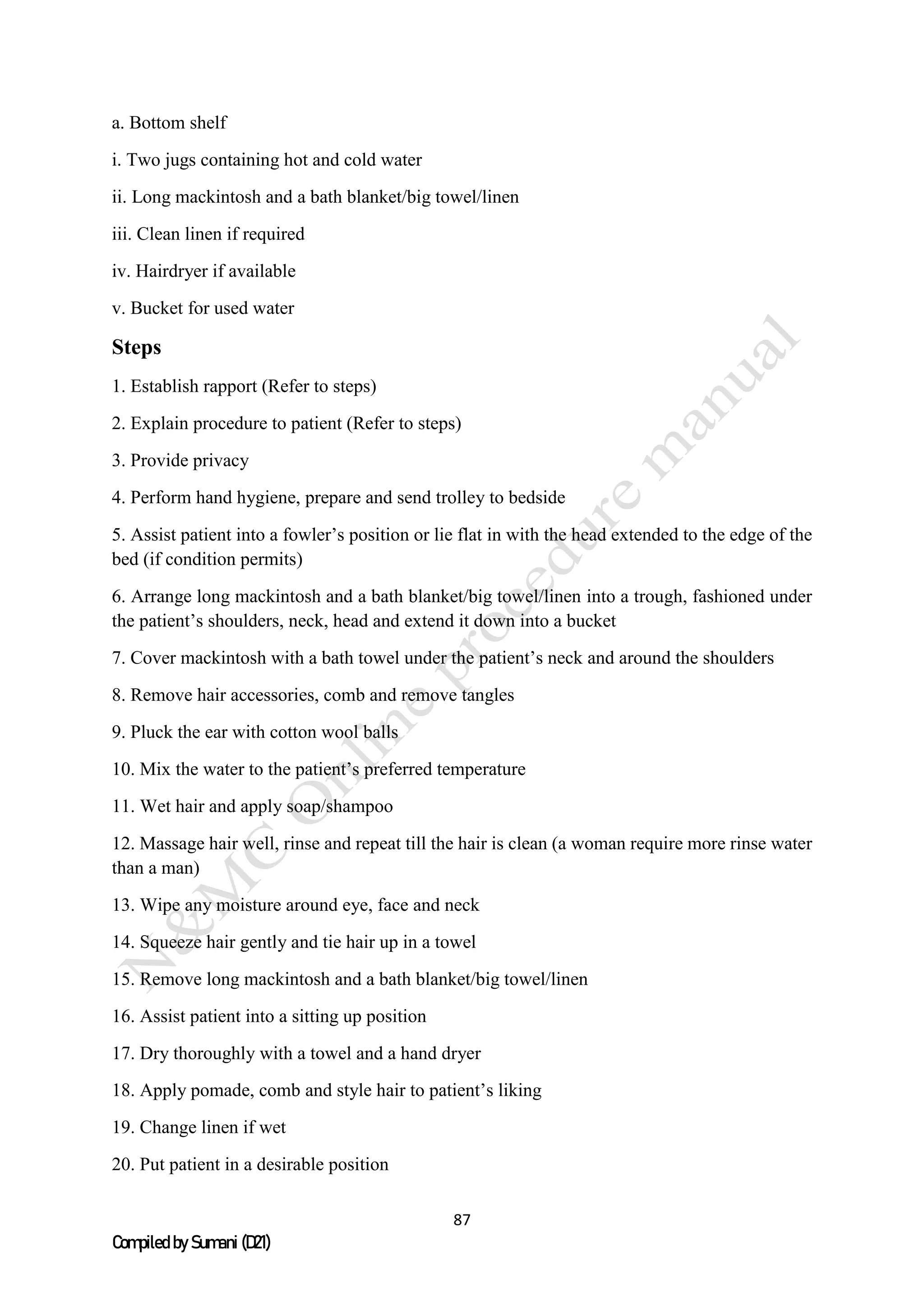 87
Compiled by Sumani (D21)
a. Bottom shelf
i. Two jugs containing hot and cold water
ii. Long mackintosh and a bath blanket/big towel/linen
iii. Clean linen if required
iv. Hairdryer if available
v. Bucket for used water
Steps
1. Establish rapport (Refer to steps)
2. Explain procedure to patient (Refer to steps)
3. Provide privacy
4. Perform hand hygiene, prepare and send trolley to bedside
5. Assist patient into a fowler’s position or lie flat in with the head extended to the edge of the
bed (if condition permits)
6. Arrange long mackintosh and a bath blanket/big towel/linen into a trough, fashioned under
the patient’s shoulders, neck, head and extend it down into a bucket
7. Cover mackintosh with a bath towel under the patient’s neck and around the shoulders
8. Remove hair accessories, comb and remove tangles
9. Pluck the ear with cotton wool balls
10. Mix the water to the patient’s preferred temperature
11. Wet hair and apply soap/shampoo
12. Massage hair well, rinse and repeat till the hair is clean (a woman require more rinse water
than a man)
13. Wipe any moisture around eye, face and neck
14. Squeeze hair gently and tie hair up in a towel
15. Remove long mackintosh and a bath blanket/big towel/linen
16. Assist patient into a sitting up position
17. Dry thoroughly with a towel and a hand dryer
18. Apply pomade, comb and style hair to patient’s liking
19. Change linen if wet
20. Put patient in a desirable position
 