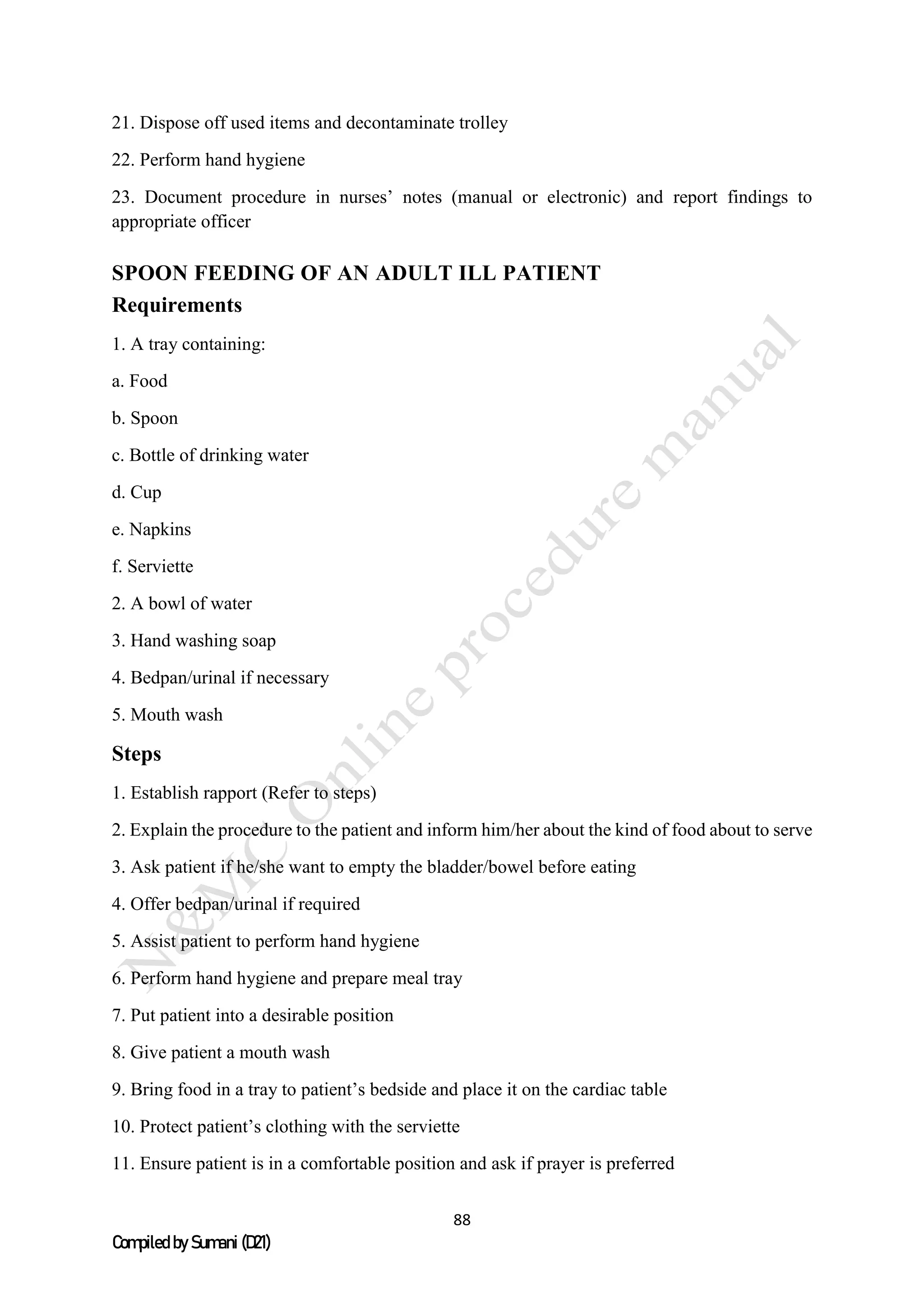 88
Compiled by Sumani (D21)
21. Dispose off used items and decontaminate trolley
22. Perform hand hygiene
23. Document procedure in nurses’ notes (manual or electronic) and report findings to
appropriate officer
SPOON FEEDING OF AN ADULT ILL PATIENT
Requirements
1. A tray containing:
a. Food
b. Spoon
c. Bottle of drinking water
d. Cup
e. Napkins
f. Serviette
2. A bowl of water
3. Hand washing soap
4. Bedpan/urinal if necessary
5. Mouth wash
Steps
1. Establish rapport (Refer to steps)
2. Explain the procedure to the patient and inform him/her about the kind of food about to serve
3. Ask patient if he/she want to empty the bladder/bowel before eating
4. Offer bedpan/urinal if required
5. Assist patient to perform hand hygiene
6. Perform hand hygiene and prepare meal tray
7. Put patient into a desirable position
8. Give patient a mouth wash
9. Bring food in a tray to patient’s bedside and place it on the cardiac table
10. Protect patient’s clothing with the serviette
11. Ensure patient is in a comfortable position and ask if prayer is preferred
 