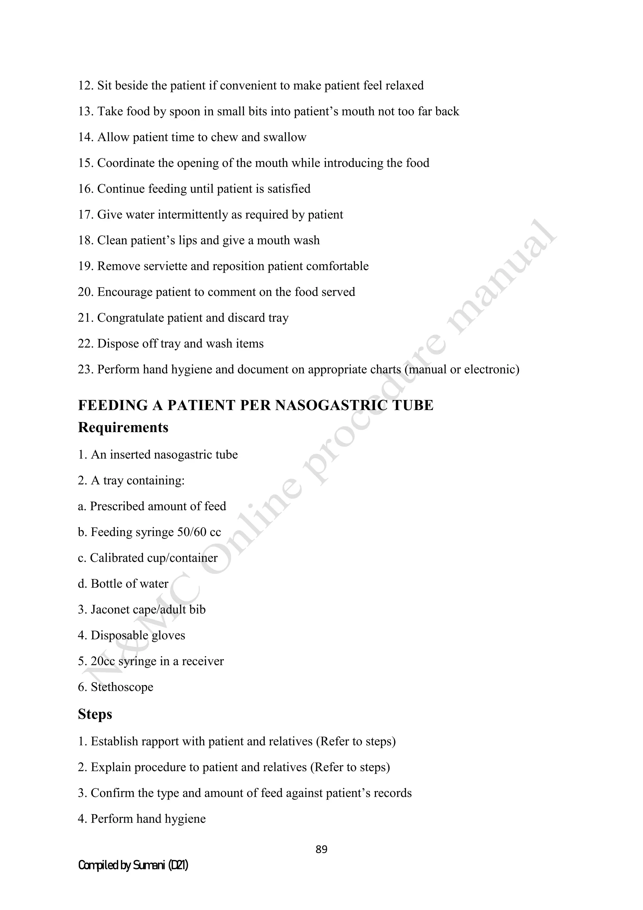 89
Compiled by Sumani (D21)
12. Sit beside the patient if convenient to make patient feel relaxed
13. Take food by spoon in small bits into patient’s mouth not too far back
14. Allow patient time to chew and swallow
15. Coordinate the opening of the mouth while introducing the food
16. Continue feeding until patient is satisfied
17. Give water intermittently as required by patient
18. Clean patient’s lips and give a mouth wash
19. Remove serviette and reposition patient comfortable
20. Encourage patient to comment on the food served
21. Congratulate patient and discard tray
22. Dispose off tray and wash items
23. Perform hand hygiene and document on appropriate charts (manual or electronic)
FEEDING A PATIENT PER NASOGASTRIC TUBE
Requirements
1. An inserted nasogastric tube
2. A tray containing:
a. Prescribed amount of feed
b. Feeding syringe 50/60 cc
c. Calibrated cup/container
d. Bottle of water
3. Jaconet cape/adult bib
4. Disposable gloves
5. 20cc syringe in a receiver
6. Stethoscope
Steps
1. Establish rapport with patient and relatives (Refer to steps)
2. Explain procedure to patient and relatives (Refer to steps)
3. Confirm the type and amount of feed against patient’s records
4. Perform hand hygiene
 