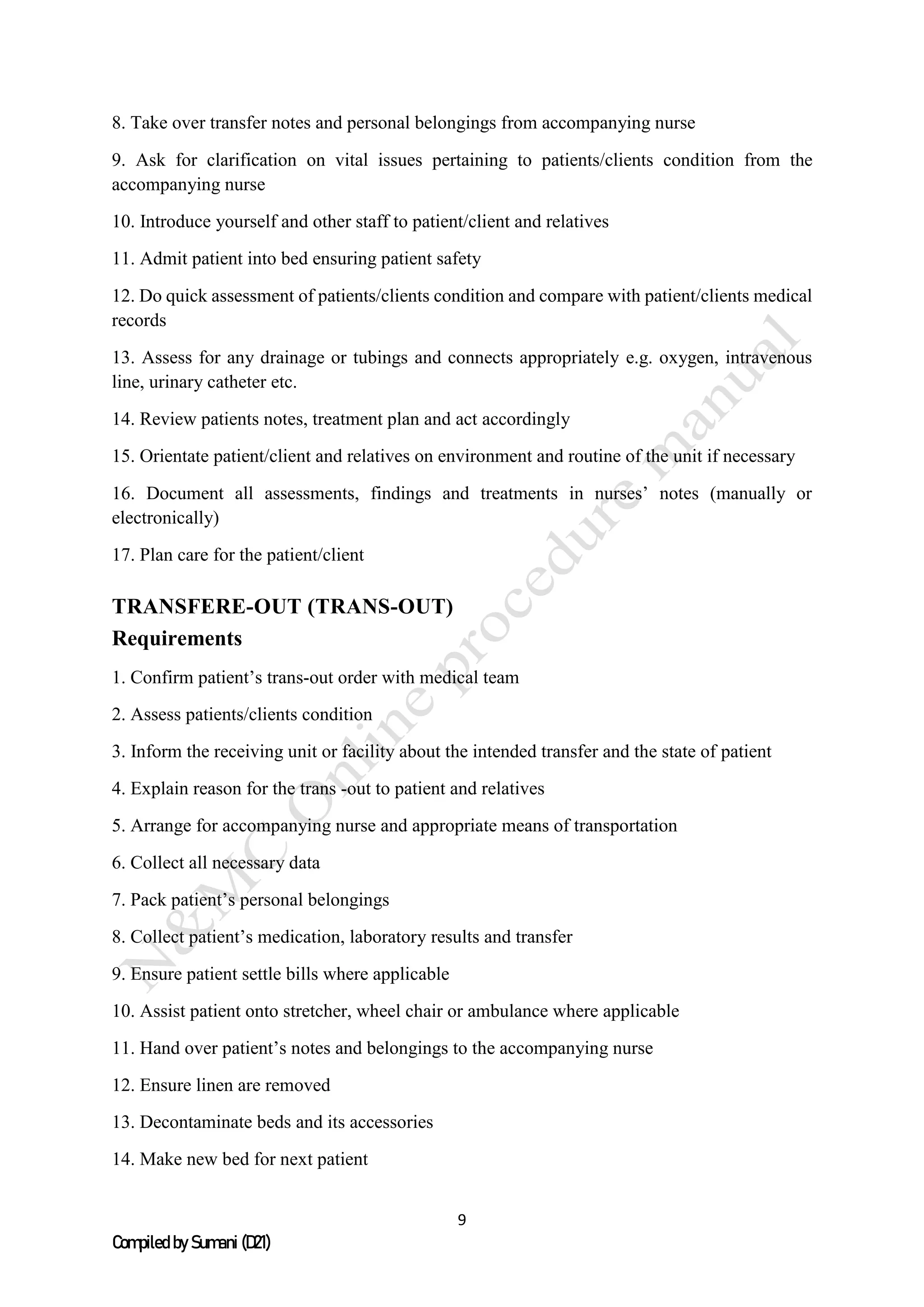 9
Compiled by Sumani (D21)
8. Take over transfer notes and personal belongings from accompanying nurse
9. Ask for clarification on vital issues pertaining to patients/clients condition from the
accompanying nurse
10. Introduce yourself and other staff to patient/client and relatives
11. Admit patient into bed ensuring patient safety
12. Do quick assessment of patients/clients condition and compare with patient/clients medical
records
13. Assess for any drainage or tubings and connects appropriately e.g. oxygen, intravenous
line, urinary catheter etc.
14. Review patients notes, treatment plan and act accordingly
15. Orientate patient/client and relatives on environment and routine of the unit if necessary
16. Document all assessments, findings and treatments in nurses’ notes (manually or
electronically)
17. Plan care for the patient/client
TRANSFERE-OUT (TRANS-OUT)
Requirements
1. Confirm patient’s trans-out order with medical team
2. Assess patients/clients condition
3. Inform the receiving unit or facility about the intended transfer and the state of patient
4. Explain reason for the trans -out to patient and relatives
5. Arrange for accompanying nurse and appropriate means of transportation
6. Collect all necessary data
7. Pack patient’s personal belongings
8. Collect patient’s medication, laboratory results and transfer
9. Ensure patient settle bills where applicable
10. Assist patient onto stretcher, wheel chair or ambulance where applicable
11. Hand over patient’s notes and belongings to the accompanying nurse
12. Ensure linen are removed
13. Decontaminate beds and its accessories
14. Make new bed for next patient
 