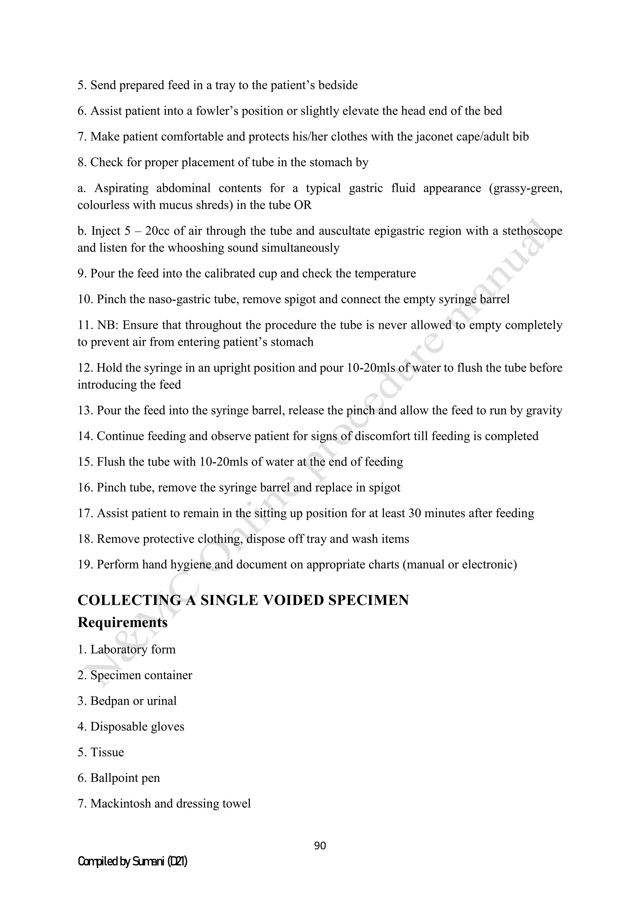 90
Compiled by Sumani (D21)
5. Send prepared feed in a tray to the patient’s bedside
6. Assist patient into a fowler’s position or slightly elevate the head end of the bed
7. Make patient comfortable and protects his/her clothes with the jaconet cape/adult bib
8. Check for proper placement of tube in the stomach by
a. Aspirating abdominal contents for a typical gastric fluid appearance (grassy-green,
colourless with mucus shreds) in the tube OR
b. Inject 5 – 20cc of air through the tube and auscultate epigastric region with a stethoscope
and listen for the whooshing sound simultaneously
9. Pour the feed into the calibrated cup and check the temperature
10. Pinch the naso-gastric tube, remove spigot and connect the empty syringe barrel
11. NB: Ensure that throughout the procedure the tube is never allowed to empty completely
to prevent air from entering patient’s stomach
12. Hold the syringe in an upright position and pour 10-20mls of water to flush the tube before
introducing the feed
13. Pour the feed into the syringe barrel, release the pinch and allow the feed to run by gravity
14. Continue feeding and observe patient for signs of discomfort till feeding is completed
15. Flush the tube with 10-20mls of water at the end of feeding
16. Pinch tube, remove the syringe barrel and replace in spigot
17. Assist patient to remain in the sitting up position for at least 30 minutes after feeding
18. Remove protective clothing, dispose off tray and wash items
19. Perform hand hygiene and document on appropriate charts (manual or electronic)
COLLECTING A SINGLE VOIDED SPECIMEN
Requirements
1. Laboratory form
2. Specimen container
3. Bedpan or urinal
4. Disposable gloves
5. Tissue
6. Ballpoint pen
7. Mackintosh and dressing towel
 