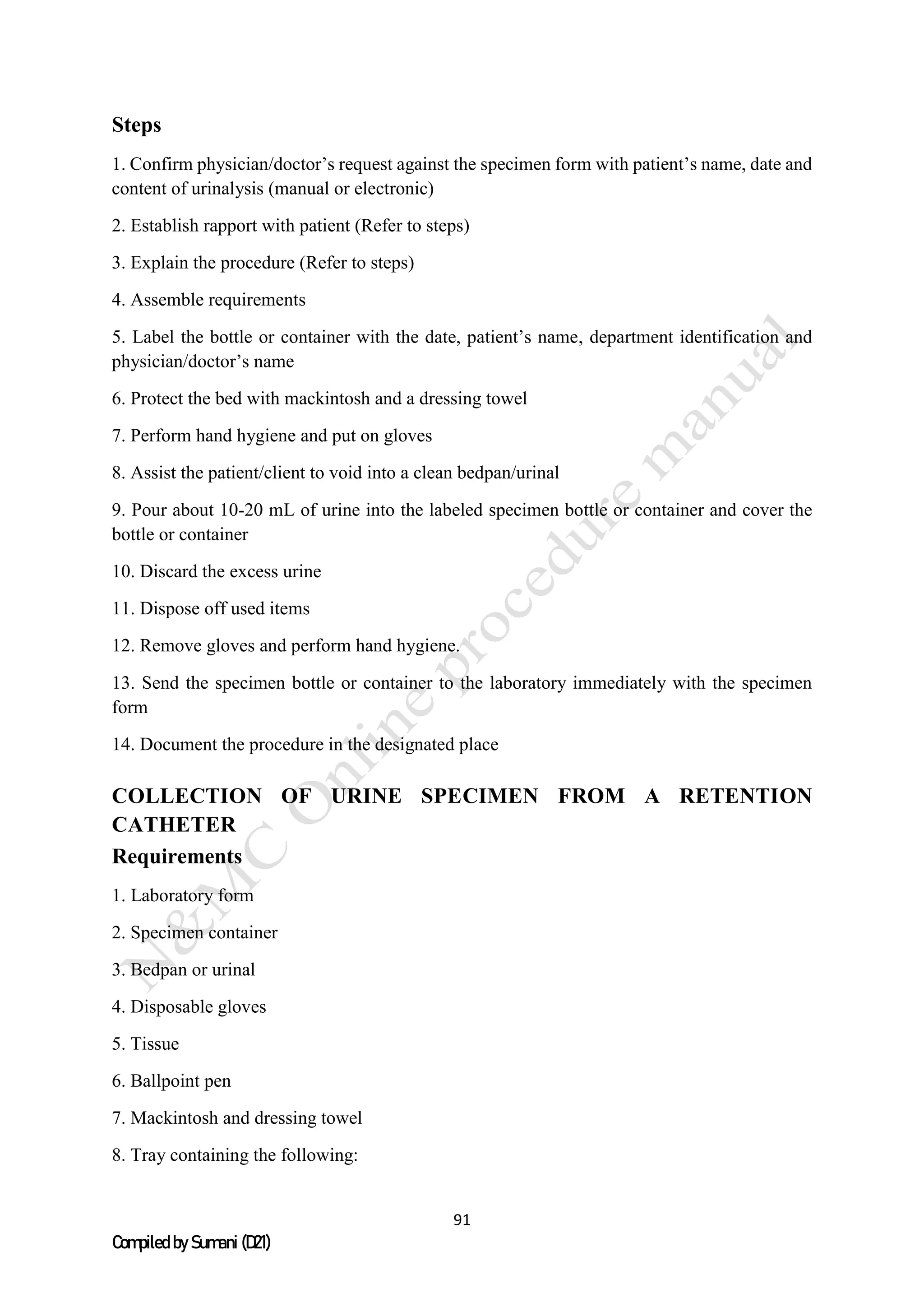 91
Compiled by Sumani (D21)
Steps
1. Confirm physician/doctor’s request against the specimen form with patient’s name, date and
content of urinalysis (manual or electronic)
2. Establish rapport with patient (Refer to steps)
3. Explain the procedure (Refer to steps)
4. Assemble requirements
5. Label the bottle or container with the date, patient’s name, department identification and
physician/doctor’s name
6. Protect the bed with mackintosh and a dressing towel
7. Perform hand hygiene and put on gloves
8. Assist the patient/client to void into a clean bedpan/urinal
9. Pour about 10-20 mL of urine into the labeled specimen bottle or container and cover the
bottle or container
10. Discard the excess urine
11. Dispose off used items
12. Remove gloves and perform hand hygiene.
13. Send the specimen bottle or container to the laboratory immediately with the specimen
form
14. Document the procedure in the designated place
COLLECTION OF URINE SPECIMEN FROM A RETENTION
CATHETER
Requirements
1. Laboratory form
2. Specimen container
3. Bedpan or urinal
4. Disposable gloves
5. Tissue
6. Ballpoint pen
7. Mackintosh and dressing towel
8. Tray containing the following:
 