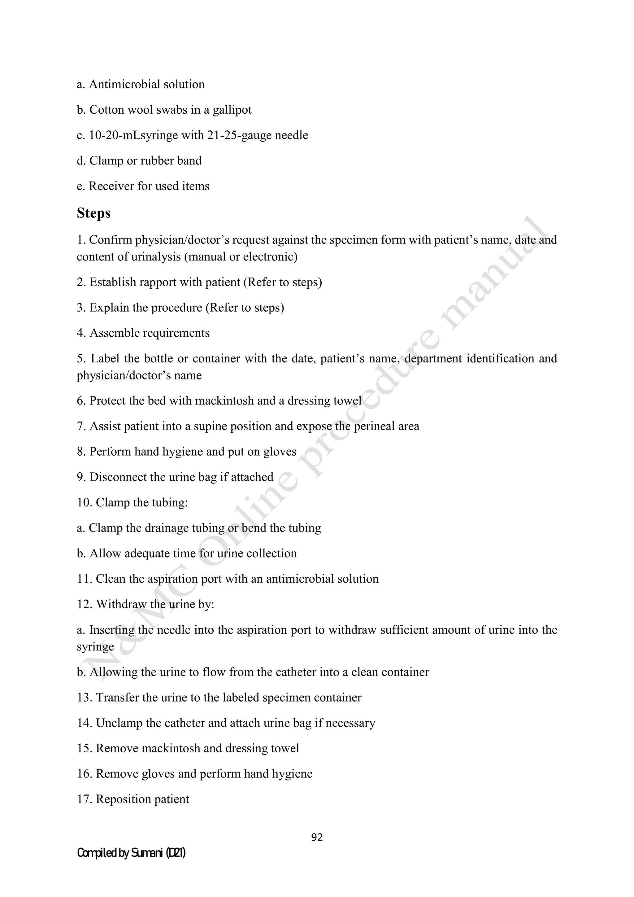 92
Compiled by Sumani (D21)
a. Antimicrobial solution
b. Cotton wool swabs in a gallipot
c. 10-20-mLsyringe with 21-25-gauge needle
d. Clamp or rubber band
e. Receiver for used items
Steps
1. Confirm physician/doctor’s request against the specimen form with patient’s name, date and
content of urinalysis (manual or electronic)
2. Establish rapport with patient (Refer to steps)
3. Explain the procedure (Refer to steps)
4. Assemble requirements
5. Label the bottle or container with the date, patient’s name, department identification and
physician/doctor’s name
6. Protect the bed with mackintosh and a dressing towel
7. Assist patient into a supine position and expose the perineal area
8. Perform hand hygiene and put on gloves
9. Disconnect the urine bag if attached
10. Clamp the tubing:
a. Clamp the drainage tubing or bend the tubing
b. Allow adequate time for urine collection
11. Clean the aspiration port with an antimicrobial solution
12. Withdraw the urine by:
a. Inserting the needle into the aspiration port to withdraw sufficient amount of urine into the
syringe
b. Allowing the urine to flow from the catheter into a clean container
13. Transfer the urine to the labeled specimen container
14. Unclamp the catheter and attach urine bag if necessary
15. Remove mackintosh and dressing towel
16. Remove gloves and perform hand hygiene
17. Reposition patient
 